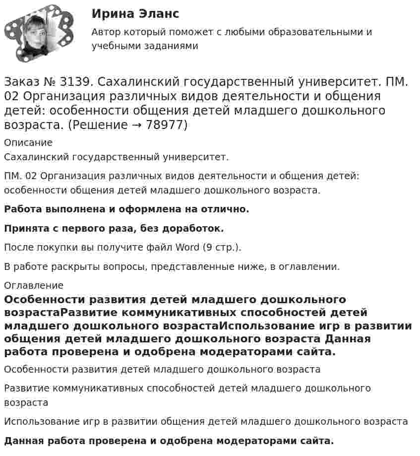     
            Описание
            Сахалинский государственный университет. ПМ. 02 Организация различных видов деятельности и общения детей: особенности общения детей младшего дошкольного возраста.Работа выполнена и оформлена на отлично.Принята с первого раза, без доработок.После покупки вы получите файл Word (9 стр.).В работе раскрыты вопросы, представленные ниже, в оглавлении. 
            Оглавление
            Особенности развития детей младшего дошкольного возрастаРазвитие коммуникативных способностей детей младшего дошкольного возрастаИспользование игр в развитии общения детей младшего дошкольного возраста   Данная работа проверена и одобрена модераторами сайта.  
            
            
            Заказ № 3139. Сахалинский государственный университет. ПМ. 02 Организация различных видов деятельности и общения детей. Методика «Секрет» (Т. А. Репина)Заказ № 3139. Сахалинский государственный университет. ПМ. 02 Организация различных видов деятельности и общения детей: особенности общения детей младшего дошкольного возраста.Заказ № 3139. Сахалинский государственный университет. ПМ. 02 Организация различных видов деятельности и общения детей: особенности планирования деятельности воспитателя по организации общения с детьми в игровой, трудовой и продуктивной деятельности.Заказ № 3139. Сахалинский государственный университет. ПМ. 02 Организация различных видов деятельности и общения детей. Продуктивная деятельность в ДООЗаказ № 3139. Сахалинский государственный университет. ПМ. 02 Организация различных видов деятельности и общения детей. Сценарий досугового мероприятия с участием родителей для детей второй младшей группы «Мамочка!»Заказ № 3139. Сахалинский государственный университет. ПМ. 02 Организация различных видов деятельности и общения детей. Трудовое воспитание дошкольников. Конспект проведения трудовой деятельности во второй младшей группеЗаказ № 3139. Сахалинский государственный университет. ПМ. 02 Организация различных видов деятельности и общения детей. Фотовыставка «Изготовление открытки к 8 марта и рисование портрета мамы» во второй младшей группеЗаказ № 3139. Сахалинский государственный университет. ПМ. 02 Организация различных видов деятельности и общения детей. Картотека дидактических игр для детей второй младшей  группыЗаказ № 3139. Сахалинский государственный университет. ПМ. 02 Организация различных видов деятельности и общения детей. Картотека игр-драматизаций для детей 3-4 летЗаказ № 3139. Сахалинский государственный университет. ПМ. 02 Организация различных видов деятельности и общения детей. Картотека сюжетно-ролевых игр (2-я младшая группа)Заказ № 3139. Сахалинский государственный университет. ПМ. 02 Организация различных видов деятельности и общения детей. Конспект занятия по театрализованной деятельности во второй младшей группе по мотивам русской народной сказки «Теремок»Заказ № 3139. Сахалинский государственный университет. ПМ. 02 Организация различных видов деятельности и общения детей. Конспект игры-драматизации во второй младшей группе, тема: «Приходите в гости к нам!»Заказ № 3139. Сахалинский государственный университет. ПМ. 02 Организация различных видов деятельности и общения детей. Конспект музыкального занятия во второй младшей группе (3-4 года) «Машенька в гостях»Заказ № 3139. Сахалинский государственный университет. ПМ. 02 Организация различных видов деятельности и общения детей. Конспект ОД по рисованию во 2-ой младшей группе «Разноцветные мячики»