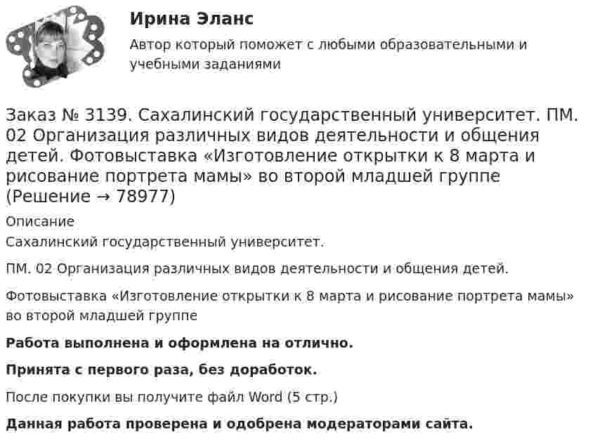      
            Описание
            Сахалинский государственный университет. ПМ. 02 Организация различных видов деятельности и общения детей. Фотовыставка «Изготовление открытки к 8 марта и рисование портрета мамы» во второй младшей группеРабота выполнена и оформлена на отлично.Принята с первого раза, без доработок.После покупки вы получите файл Word (5 стр.)   Данная работа проверена и одобрена модераторами сайта.   
            
            
            Заказ № 3139. Сахалинский государственный университет. ПМ. 02 Организация различных видов деятельности и общения детей. Трудовое воспитание дошкольников. Конспект проведения трудовой деятельности во второй младшей группеЗаказ № 3139. Сахалинский государственный университет. ПМ. 02 Организация различных видов деятельности и общения детей. Фотовыставка «Изготовление открытки к 8 марта и рисование портрета мамы» во второй младшей группеЗаказ № 3139. Сахалинский государственный университет. ПМ. 03 «Организация занятий по основным общеобразовательным программам». Конспект индивидуального занятия по развитию речи во 2-ой младшей группеЗаказ № 3139. Сахалинский государственный университет. ПМ. 03 «Организация занятий по основным общеобразовательным программам». Конспект интегрированного занятия по ММР во 2-ой младшей группе «Круг, квадрат, треугольник».Заказ № 3139. Сахалинский государственный университет. ПМ. 03 «Организация занятий по основным общеобразовательным программам». Конспект наблюдения по экологии за транспортом во 2-ой младшей группе.Заказ № 3139. Сахалинский государственный университет. ПМ. 03 «Организация занятий по основным общеобразовательным программам». Конспект ОД по ФЭМП во второй младшей группе по теме: «Части суток».Заказ № 3139. Сахалинский государственный университет. ПМ. 03 «Организация занятий по основным общеобразовательным программам». Конспект ООД по ознакомлению с художественной литературой во 2-ой младшей группеЗаказ № 3139. Сахалинский государственный университет. ПМ. 02 Организация различных видов деятельности и общения детей. Конспект музыкального занятия во второй младшей группе (3-4 года) «Машенька в гостях»Заказ № 3139. Сахалинский государственный университет. ПМ. 02 Организация различных видов деятельности и общения детей. Конспект ОД по рисованию во 2-ой младшей группе «Разноцветные мячики»Заказ № 3139. Сахалинский государственный университет. ПМ. 02 Организация различных видов деятельности и общения детей. МЕТОДИКА «ДВА ДОМА»Заказ № 3139. Сахалинский государственный университет. ПМ. 02 Организация различных видов деятельности и общения детей. Методика «Секрет» (Т. А. Репина)Заказ № 3139. Сахалинский государственный университет. ПМ. 02 Организация различных видов деятельности и общения детей: особенности общения детей младшего дошкольного возраста.Заказ № 3139. Сахалинский государственный университет. ПМ. 02 Организация различных видов деятельности и общения детей: особенности планирования деятельности воспитателя по организации общения с детьми в игровой, трудовой и продуктивной деятельности.Заказ № 3139. Сахалинский государственный университет. ПМ. 02 Организация различных видов деятельности и общения детей. Продуктивная деятельность в ДОО