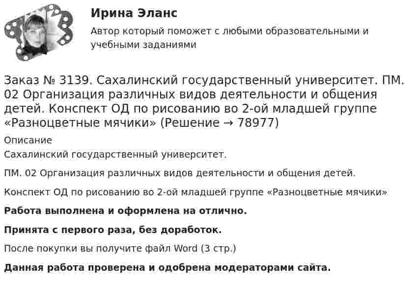      
            Описание
            Сахалинский государственный университет. ПМ. 02 Организация различных видов деятельности и общения детей. Конспект ОД по рисованию во 2-ой младшей группе «Разноцветные мячики»Работа выполнена и оформлена на отлично.Принята с первого раза, без доработок.После покупки вы получите файл Word (3 стр.)   Данная работа проверена и одобрена модераторами сайта.   
            
            
            Заказ № 3139. Сахалинский государственный университет. ПМ. 02 Организация различных видов деятельности и общения детей. Конспект музыкального занятия во второй младшей группе (3-4 года) «Машенька в гостях»Заказ № 3139. Сахалинский государственный университет. ПМ. 02 Организация различных видов деятельности и общения детей. Конспект ОД по рисованию во 2-ой младшей группе «Разноцветные мячики»Заказ № 3139. Сахалинский государственный университет. ПМ. 02 Организация различных видов деятельности и общения детей. МЕТОДИКА «ДВА ДОМА»Заказ № 3139. Сахалинский государственный университет. ПМ. 02 Организация различных видов деятельности и общения детей. Методика «Секрет» (Т. А. Репина)Заказ № 3139. Сахалинский государственный университет. ПМ. 02 Организация различных видов деятельности и общения детей: особенности общения детей младшего дошкольного возраста.Заказ № 3139. Сахалинский государственный университет. ПМ. 02 Организация различных видов деятельности и общения детей: особенности планирования деятельности воспитателя по организации общения с детьми в игровой, трудовой и продуктивной деятельности.Заказ № 3139. Сахалинский государственный университет. ПМ. 02 Организация различных видов деятельности и общения детей. Продуктивная деятельность в ДООЗаказ № 3139. Сахалинский государственный университет. Организация мероприятий, направленных на укрепление здоровья ребенка и его физического развития: физкультурный досуг для детей 2-й младшей группы «Бравые ребята-дошколята» Заказ № 3139. Сахалинский государственный университет. Организация мероприятий, направленных на укрепление здоровья ребенка и его физического развития: Физкультурный уголок во 2-ой младшей группе МАДОУ «Детский сад № 9 «Зеленый остров»Заказ № 3139. Сахалинский государственный университет. ПМ. 02 Организация различных видов деятельности и общения детей. Игры, направленные на развитие навыков общения детей (2-ая младшая группа). Коммуникативные игры для развития общения детей...Заказ № 3139. Сахалинский государственный университет. ПМ. 02 Организация различных видов деятельности и общения детей. Картотека дидактических игр для детей второй младшей  группыЗаказ № 3139. Сахалинский государственный университет. ПМ. 02 Организация различных видов деятельности и общения детей. Картотека игр-драматизаций для детей 3-4 летЗаказ № 3139. Сахалинский государственный университет. ПМ. 02 Организация различных видов деятельности и общения детей. Картотека сюжетно-ролевых игр (2-я младшая группа)Заказ № 3139. Сахалинский государственный университет. ПМ. 02 Организация различных видов деятельности и общения детей. Конспект занятия по театрализованной деятельности во второй младшей группе по мотивам русской народной сказки «Теремок»