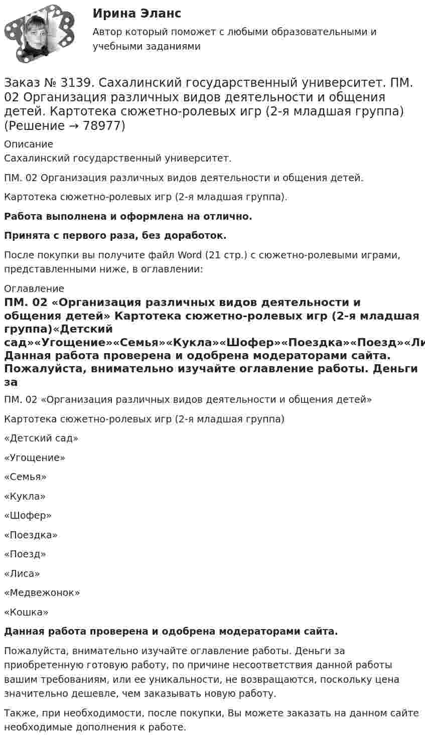      
            Описание
            Сахалинский государственный университет. ПМ. 02 Организация различных видов деятельности и общения детей. Картотека сюжетно-ролевых игр (2-я младшая группа).Работа выполнена и оформлена на отлично.Принята с первого раза, без доработок.После покупки вы получите файл Word (21 стр.) с сюжетно-ролевыми играми, представленными ниже, в оглавлении: 
            Оглавление
            ПМ. 02 «Организация различных видов деятельности и общения детей» Картотека сюжетно-ролевых игр (2-я младшая группа)«Детский сад»«Угощение»«Семья»«Кукла»«Шофер»«Поездка»«Поезд»«Лиса»«Медвежонок»«Кошка»    Данная работа проверена и одобрена модераторами сайта.   Пожалуйста, внимательно изучайте оглавление работы. Деньги за приобретенную готовую работу, по причине несоответствия данной работы вашим требованиям, или ее уникальности, не возвращаются, поскольку цена значительно дешевле, чем заказывать новую работу. Также, при необходимости, после покупки, Вы можете заказать на данном сайте необходимые дополнения к работе.  
            
            
            Заказ № 3139. Сахалинский государственный университет. ПМ. 02 Организация различных видов деятельности и общения детей. Картотека игр-драматизаций для детей 3-4 летЗаказ № 3139. Сахалинский государственный университет. ПМ. 02 Организация различных видов деятельности и общения детей. Картотека сюжетно-ролевых игр (2-я младшая группа)Заказ № 3139. Сахалинский государственный университет. ПМ. 02 Организация различных видов деятельности и общения детей. Конспект занятия по театрализованной деятельности во второй младшей группе по мотивам русской народной сказки «Теремок»Заказ № 3139. Сахалинский государственный университет. ПМ. 02 Организация различных видов деятельности и общения детей. Конспект игры-драматизации во второй младшей группе, тема: «Приходите в гости к нам!»Заказ № 3139. Сахалинский государственный университет. ПМ. 02 Организация различных видов деятельности и общения детей. Конспект музыкального занятия во второй младшей группе (3-4 года) «Машенька в гостях»Заказ № 3139. Сахалинский государственный университет. ПМ. 02 Организация различных видов деятельности и общения детей. Конспект ОД по рисованию во 2-ой младшей группе «Разноцветные мячики»Заказ № 3139. Сахалинский государственный университет. ПМ. 02 Организация различных видов деятельности и общения детей. МЕТОДИКА «ДВА ДОМА»Заказ № 3139. Сахалинский государственный университет. Организация мероприятий, направленных на укрепление здоровья ребенка и его физического развития: конспект спортивного развлечения «Весеннее путешествие» для детей 2-й младшей группы  ДОУ.Заказ № 3139. Сахалинский государственный университет. Организация мероприятий, направленных на укрепление здоровья ребенка и его физического развития: Конспект физкультурного занятия  + Схема анализа физкультурного занятия во 2-й младшей группеЗаказ № 3139. Сахалинский государственный университет. Организация мероприятий, направленных на укрепление здоровья ребенка и его физического развития: Наблюдение за проведением режимных моментов в младшей  группе  ДОУ. Заказ № 3139. Сахалинский государственный университет. Организация мероприятий, направленных на укрепление здоровья ребенка и его физического развития: План – конспект утренней гимнастики во второй младшей группе + Самоанализ Заказ № 3139. Сахалинский государственный университет. Организация мероприятий, направленных на укрепление здоровья ребенка и его физического развития: физкультурный досуг для детей 2-й младшей группы «Бравые ребята-дошколята» Заказ № 3139. Сахалинский государственный университет. Организация мероприятий, направленных на укрепление здоровья ребенка и его физического развития: Физкультурный уголок во 2-ой младшей группе МАДОУ «Детский сад № 9 «Зеленый остров»Заказ № 3139. Сахалинский государственный университет. ПМ. 02 Организация различных видов деятельности и общения детей. Игры, направленные на развитие навыков общения детей (2-ая младшая группа). Коммуникативные игры для развития общения детей...