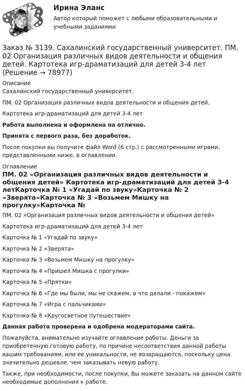      
            Описание
            Сахалинский государственный университет. ПМ. 02 Организация различных видов деятельности и общения детей. Картотека игр-драматизаций для детей 3-4 летРабота выполнена и оформлена на отлично.Принята с первого раза, без доработок.После покупки вы получите файл Word (6 стр.) с рассмотренными играми, представленными ниже, в оглавлении. 
            Оглавление
            ПМ. 02 «Организация различных видов деятельности и общения детей» Картотека игр-драматизаций для детей 3-4 летКарточка № 1 «Угадай по звуку»Карточка № 2 «Зверята»Карточка № 3 «Возьмем Мишку на прогулку»Карточка № 4 «Пришел Мишка с прогулки»Карточка № 5 «Прятки»Карточка № 6 «Где мы были, мы не скажем, а что делали - покажем»Карточка № 7 «Игра с пальчиками»Карточка № 8 «Кругосветное путешествие»  Данная работа проверена и одобрена модераторами сайта.   Пожалуйста, внимательно изучайте оглавление работы. Деньги за приобретенную готовую работу, по причине несоответствия данной работы вашим требованиям, или ее уникальности, не возвращаются, поскольку цена значительно дешевле, чем заказывать новую работу. Также, при необходимости, после покупки, Вы можете заказать на данном сайте необходимые дополнения к работе.  
            
            
            Заказ № 3139. Сахалинский государственный университет. ПМ. 02 Организация различных видов деятельности и общения детей. Картотека дидактических игр для детей второй младшей  группыЗаказ № 3139. Сахалинский государственный университет. ПМ. 02 Организация различных видов деятельности и общения детей. Картотека игр-драматизаций для детей 3-4 летЗаказ № 3139. Сахалинский государственный университет. ПМ. 02 Организация различных видов деятельности и общения детей. Картотека сюжетно-ролевых игр (2-я младшая группа)Заказ № 3139. Сахалинский государственный университет. ПМ. 02 Организация различных видов деятельности и общения детей. Конспект занятия по театрализованной деятельности во второй младшей группе по мотивам русской народной сказки «Теремок»Заказ № 3139. Сахалинский государственный университет. ПМ. 02 Организация различных видов деятельности и общения детей. Конспект игры-драматизации во второй младшей группе, тема: «Приходите в гости к нам!»Заказ № 3139. Сахалинский государственный университет. ПМ. 02 Организация различных видов деятельности и общения детей. Конспект музыкального занятия во второй младшей группе (3-4 года) «Машенька в гостях»Заказ № 3139. Сахалинский государственный университет. ПМ. 02 Организация различных видов деятельности и общения детей. Конспект ОД по рисованию во 2-ой младшей группе «Разноцветные мячики»Заказ № 3139. Сахалинский государственный университет. Организация мероприятий, направленных на укрепление здоровья ребенка и его физического развития: Конспект проведения прогулки во второй младшей группе по теме «Весна - красна!»Заказ № 3139. Сахалинский государственный университет. Организация мероприятий, направленных на укрепление здоровья ребенка и его физического развития: конспект спортивного развлечения «Весеннее путешествие» для детей 2-й младшей группы  ДОУ.Заказ № 3139. Сахалинский государственный университет. Организация мероприятий, направленных на укрепление здоровья ребенка и его физического развития: Конспект физкультурного занятия  + Схема анализа физкультурного занятия во 2-й младшей группеЗаказ № 3139. Сахалинский государственный университет. Организация мероприятий, направленных на укрепление здоровья ребенка и его физического развития: Наблюдение за проведением режимных моментов в младшей  группе  ДОУ. Заказ № 3139. Сахалинский государственный университет. Организация мероприятий, направленных на укрепление здоровья ребенка и его физического развития: План – конспект утренней гимнастики во второй младшей группе + Самоанализ Заказ № 3139. Сахалинский государственный университет. Организация мероприятий, направленных на укрепление здоровья ребенка и его физического развития: физкультурный досуг для детей 2-й младшей группы «Бравые ребята-дошколята» Заказ № 3139. Сахалинский государственный университет. Организация мероприятий, направленных на укрепление здоровья ребенка и его физического развития: Физкультурный уголок во 2-ой младшей группе МАДОУ «Детский сад № 9 «Зеленый остров»