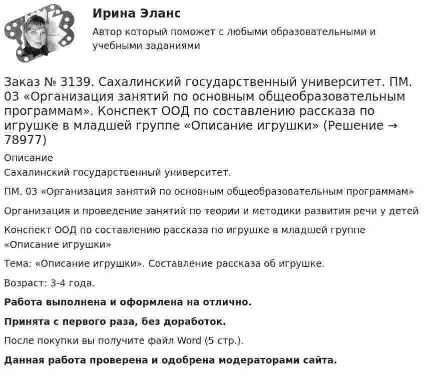      
            Описание
            Сахалинский государственный университет. ПМ. 03 «Организация занятий по основным общеобразовательным программам»Организация и проведение занятий по теории и методики развития речи у детейКонспект ООД по составлению рассказа по игрушке в младшей группе «Описание игрушки»Тема: «Описание игрушки». Составление рассказа об игрушке.Возраст: 3-4 года.Работа выполнена и оформлена на отлично.Принята с первого раза, без доработок.После покупки вы получите файл Word (5 стр.). Данная работа проверена и одобрена модераторами сайта.    
            
            
            Заказ № 3139. Сахалинский государственный университет. ПМ. 03 «Организация занятий по основным общеобразовательным программам». Конспект ООД по составлению рассказа из опыта в младшей группе «Моя семья».Заказ № 3139. Сахалинский государственный университет. ПМ. 03 «Организация занятий по основным общеобразовательным программам». Конспект ООД по составлению рассказа по игрушке в младшей группе «Описание игрушки»Заказ № 3139. Сахалинский государственный университет. ПМ. 03 «Организация занятий по основным общеобразовательным программам». Конспект ООД по составлению рассказа по картине в младшей группе «Кошка с котятами»Заказ № 3139. Сахалинский государственный университет. ПМ. 03 «Организация занятий по основным общеобразовательным программам». Конспект ООД по формированию грамматически правильной речи во 2-ой младшей группе.Заказ № 3139. Сахалинский государственный университет. ПМ. 03 «Организация занятий по основным общеобразовательным программам». Конспект ООД по ФЭМП на тему: «Сравнение предметов по величине, ширине»Заказ № 3139. Сахалинский государственный университет. ПМ. 03 «Организация занятий по основным общеобразовательным программам». Организация и проведение занятий по теории и методики развития речи у детей. Дидактические игры на развитие речевого ...Заказ № 3139. Сахалинский государственный университет. ПМ. 03 «Организация занятий по основным общеобразовательным программам». Организация и проведение занятий по теории и методики развития речи у детей. Дидактические игры на развитие речевого ...Заказ № 3139. Сахалинский государственный университет. ПМ. 03 «Организация занятий по основным общеобразовательным программам». Конспект индивидуального занятия по развитию речи во 2-ой младшей группеЗаказ № 3139. Сахалинский государственный университет. ПМ. 03 «Организация занятий по основным общеобразовательным программам». Конспект интегрированного занятия по ММР во 2-ой младшей группе «Круг, квадрат, треугольник».Заказ № 3139. Сахалинский государственный университет. ПМ. 03 «Организация занятий по основным общеобразовательным программам». Конспект наблюдения по экологии за транспортом во 2-ой младшей группе.Заказ № 3139. Сахалинский государственный университет. ПМ. 03 «Организация занятий по основным общеобразовательным программам». Конспект ОД по ФЭМП во второй младшей группе по теме: «Части суток».Заказ № 3139. Сахалинский государственный университет. ПМ. 03 «Организация занятий по основным общеобразовательным программам». Конспект ООД по ознакомлению с художественной литературой во 2-ой младшей группеЗаказ № 3139. Сахалинский государственный университет. ПМ. 03 «Организация занятий по основным общеобразовательным программам». Конспект ООД по пересказу в младшей группе «Пересказ сказки «Репка»»Заказ № 3139. Сахалинский государственный университет. ПМ. 03 «Организация занятий по основным общеобразовательным программам». Конспект ООД по развитию звуковой культуры речи (младшая группа)