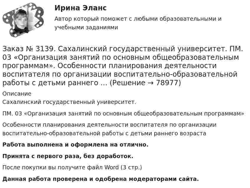      
            Описание
            Сахалинский государственный университет. ПМ. 03 «Организация занятий по основным общеобразовательным программам»Особенности планирования деятельности воспитателя по организации воспитательно-образовательной работы с детьми раннего возрастаРабота выполнена и оформлена на отлично.Принята с первого раза, без доработок.После покупки вы получите файл Word (3 стр.)  Данная работа проверена и одобрена модераторами сайта.   
            
            
            Заказ № 3139. Сахалинский государственный университет. ПМ. 03 «Организация занятий по основным общеобразовательным программам». Организация и проведение занятий по теории и методики развития речи у детей. Дидактические игры на развитие речевого...Заказ № 3139. Сахалинский государственный университет. ПМ. 03 «Организация занятий по основным общеобразовательным программам». Особенности планирования деятельности воспитателя по организации воспитательно-образовательной работы с детьми раннего ...Заказ № 3139. Сахалинский государственный университет. ПМ. 03 «Организация занятий по основным общеобразовательным программам». План-конспект экскурсии «Весенние явления в природе».Заказ № 3139. Сахалинский государственный университет. ПМ 04 Взаимодействие с родителями и сотрудниками образовательного учреждения. Анализ взаимодействия воспитателя с администрацией образовательного учреждения, воспитателями, музработником и дрЗаказ № 3139. Сахалинский государственный университет. ПМ 04 Взаимодействие с родителями и сотрудниками образовательного учреждения. Анализ годового плана ДОУ по взаимодействию с семьей. Перспективный план работы с родителями во второй младшей группеЗаказ № 3139. Сахалинский государственный университет. ПМ 04 Взаимодействие с родителями и сотрудниками образовательного учреждения. Анализ работы воспитателя с родителями (законными представителями)Заказ № 3139. Сахалинский государственный университет. ПМ 04 Взаимодействие с родителями и сотрудниками образовательного учреждения. Анкета для родителей «Условия здорового образа жизни в семье».Заказ № 3139. Сахалинский государственный университет. ПМ. 03 «Организация занятий по основным общеобразовательным программам». Конспект ООД по составлению рассказа по игрушке в младшей группе «Описание игрушки»Заказ № 3139. Сахалинский государственный университет. ПМ. 03 «Организация занятий по основным общеобразовательным программам». Конспект ООД по составлению рассказа по картине в младшей группе «Кошка с котятами»Заказ № 3139. Сахалинский государственный университет. ПМ. 03 «Организация занятий по основным общеобразовательным программам». Конспект ООД по формированию грамматически правильной речи во 2-ой младшей группе.Заказ № 3139. Сахалинский государственный университет. ПМ. 03 «Организация занятий по основным общеобразовательным программам». Конспект ООД по ФЭМП на тему: «Сравнение предметов по величине, ширине»Заказ № 3139. Сахалинский государственный университет. ПМ. 03 «Организация занятий по основным общеобразовательным программам». Организация и проведение занятий по теории и методики развития речи у детей. Дидактические игры на развитие речевого ...Заказ № 3139. Сахалинский государственный университет. ПМ. 03 «Организация занятий по основным общеобразовательным программам». Организация и проведение занятий по теории и методики развития речи у детей. Дидактические игры на развитие речевого ...Заказ № 3139. Сахалинский государственный университет. ПМ. 03 «Организация занятий по основным общеобразовательным программам». Организация и проведение занятий по теории и методики развития речи у детей. Дидактические игры на развитие речевого ...