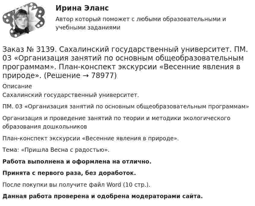      
            Описание
            Сахалинский государственный университет. ПМ. 03 «Организация занятий по основным общеобразовательным программам»Организация и проведение занятий по теории и методики экологического образования дошкольниковПлан-конспект экскурсии «Весенние явления в природе».Тема: «Пришла Весна с радостью».Работа выполнена и оформлена на отлично.Принята с первого раза, без доработок.После покупки вы получите файл Word (10 стр.). Данная работа проверена и одобрена модераторами сайта.   
            
            
            Заказ № 3139. Сахалинский государственный университет. ПМ. 03 «Организация занятий по основным общеобразовательным программам». Особенности планирования деятельности воспитателя по организации воспитательно-образовательной работы с детьми раннего ...Заказ № 3139. Сахалинский государственный университет. ПМ. 03 «Организация занятий по основным общеобразовательным программам». План-конспект экскурсии «Весенние явления в природе».Заказ № 3139. Сахалинский государственный университет. ПМ 04 Взаимодействие с родителями и сотрудниками образовательного учреждения. Анализ взаимодействия воспитателя с администрацией образовательного учреждения, воспитателями, музработником и дрЗаказ № 3139. Сахалинский государственный университет. ПМ 04 Взаимодействие с родителями и сотрудниками образовательного учреждения. Анализ годового плана ДОУ по взаимодействию с семьей. Перспективный план работы с родителями во второй младшей группеЗаказ № 3139. Сахалинский государственный университет. ПМ 04 Взаимодействие с родителями и сотрудниками образовательного учреждения. Анализ работы воспитателя с родителями (законными представителями)Заказ № 3139. Сахалинский государственный университет. ПМ 04 Взаимодействие с родителями и сотрудниками образовательного учреждения. Анкета для родителей «Условия здорового образа жизни в семье».Заказ № 3139. Сахалинский государственный университет. ПМ 04 Взаимодействие с родителями и сотрудниками образовательного учреждения. Анкета «Стиль воспитания ребенка в семье»Заказ № 3139. Сахалинский государственный университет. ПМ. 03 «Организация занятий по основным общеобразовательным программам». Конспект ООД по составлению рассказа по картине в младшей группе «Кошка с котятами»Заказ № 3139. Сахалинский государственный университет. ПМ. 03 «Организация занятий по основным общеобразовательным программам». Конспект ООД по формированию грамматически правильной речи во 2-ой младшей группе.Заказ № 3139. Сахалинский государственный университет. ПМ. 03 «Организация занятий по основным общеобразовательным программам». Конспект ООД по ФЭМП на тему: «Сравнение предметов по величине, ширине»Заказ № 3139. Сахалинский государственный университет. ПМ. 03 «Организация занятий по основным общеобразовательным программам». Организация и проведение занятий по теории и методики развития речи у детей. Дидактические игры на развитие речевого ...Заказ № 3139. Сахалинский государственный университет. ПМ. 03 «Организация занятий по основным общеобразовательным программам». Организация и проведение занятий по теории и методики развития речи у детей. Дидактические игры на развитие речевого ...Заказ № 3139. Сахалинский государственный университет. ПМ. 03 «Организация занятий по основным общеобразовательным программам». Организация и проведение занятий по теории и методики развития речи у детей. Дидактические игры на развитие речевого ...Заказ № 3139. Сахалинский государственный университет. ПМ. 03 «Организация занятий по основным общеобразовательным программам». Организация и проведение занятий по теории и методики развития речи у детей. Дидактические игры на развитие речевого ...
