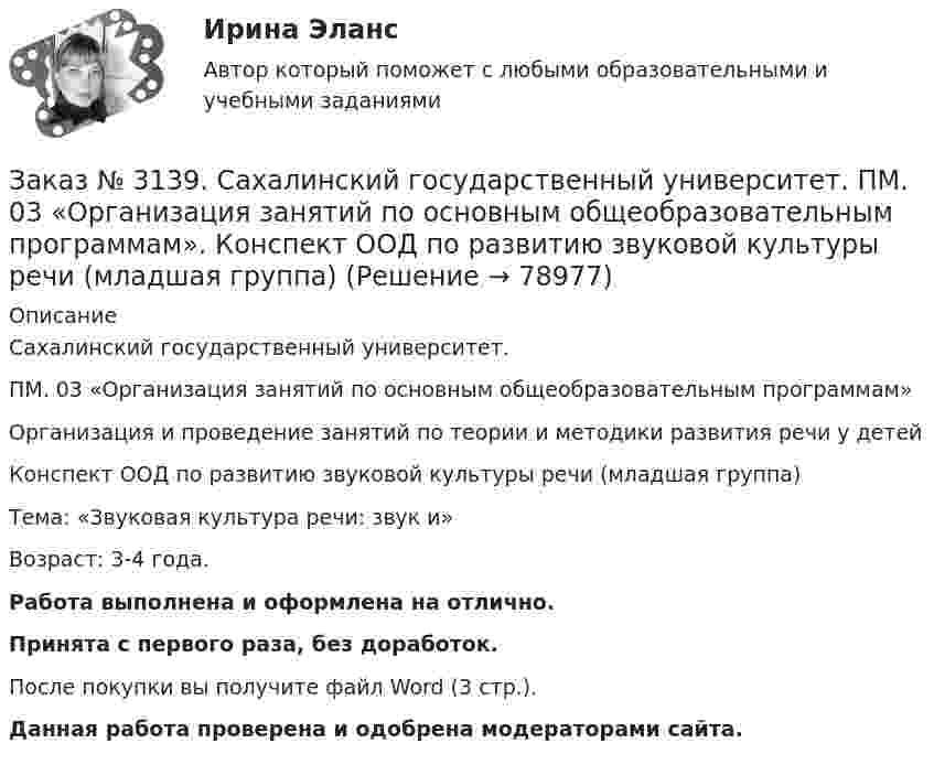      
            Описание
            Сахалинский государственный университет. ПМ. 03 «Организация занятий по основным общеобразовательным программам»Организация и проведение занятий по теории и методики развития речи у детейКонспект ООД по развитию звуковой культуры речи (младшая группа)Тема: «Звуковая культура речи: звук и»Возраст: 3-4 года.Работа выполнена и оформлена на отлично.Принята с первого раза, без доработок.После покупки вы получите файл Word (3 стр.). Данная работа проверена и одобрена модераторами сайта.   
            
            
            Заказ № 3139. Сахалинский государственный университет. ПМ. 03 «Организация занятий по основным общеобразовательным программам». Конспект ООД по пересказу в младшей группе «Пересказ сказки «Репка»»Заказ № 3139. Сахалинский государственный университет. ПМ. 03 «Организация занятий по основным общеобразовательным программам». Конспект ООД по развитию звуковой культуры речи (младшая группа)Заказ № 3139. Сахалинский государственный университет. ПМ. 03 «Организация занятий по основным общеобразовательным программам». Конспект ООД по развитию и обогащению словаря в младшей группеЗаказ № 3139. Сахалинский государственный университет. ПМ. 03 «Организация занятий по основным общеобразовательным программам». Конспект ООД по составлению рассказа из опыта в младшей группе «Моя семья».Заказ № 3139. Сахалинский государственный университет. ПМ. 03 «Организация занятий по основным общеобразовательным программам». Конспект ООД по составлению рассказа по игрушке в младшей группе «Описание игрушки»Заказ № 3139. Сахалинский государственный университет. ПМ. 03 «Организация занятий по основным общеобразовательным программам». Конспект ООД по составлению рассказа по картине в младшей группе «Кошка с котятами»Заказ № 3139. Сахалинский государственный университет. ПМ. 03 «Организация занятий по основным общеобразовательным программам». Конспект ООД по формированию грамматически правильной речи во 2-ой младшей группе.Заказ № 3139. Сахалинский государственный университет. ПМ. 02 Организация различных видов деятельности и общения детей. Сценарий досугового мероприятия с участием родителей для детей второй младшей группы «Мамочка!»Заказ № 3139. Сахалинский государственный университет. ПМ. 02 Организация различных видов деятельности и общения детей. Трудовое воспитание дошкольников. Конспект проведения трудовой деятельности во второй младшей группеЗаказ № 3139. Сахалинский государственный университет. ПМ. 02 Организация различных видов деятельности и общения детей. Фотовыставка «Изготовление открытки к 8 марта и рисование портрета мамы» во второй младшей группеЗаказ № 3139. Сахалинский государственный университет. ПМ. 03 «Организация занятий по основным общеобразовательным программам». Конспект индивидуального занятия по развитию речи во 2-ой младшей группеЗаказ № 3139. Сахалинский государственный университет. ПМ. 03 «Организация занятий по основным общеобразовательным программам». Конспект интегрированного занятия по ММР во 2-ой младшей группе «Круг, квадрат, треугольник».Заказ № 3139. Сахалинский государственный университет. ПМ. 03 «Организация занятий по основным общеобразовательным программам». Конспект наблюдения по экологии за транспортом во 2-ой младшей группе.Заказ № 3139. Сахалинский государственный университет. ПМ. 03 «Организация занятий по основным общеобразовательным программам». Конспект ОД по ФЭМП во второй младшей группе по теме: «Части суток».