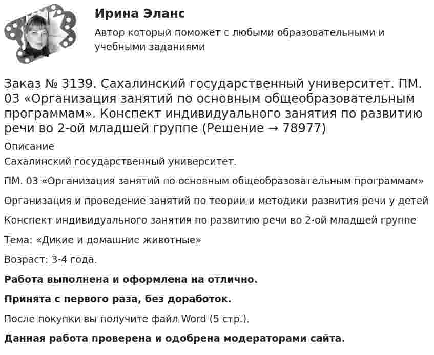     
            Описание
            Сахалинский государственный университет. ПМ. 03 «Организация занятий по основным общеобразовательным программам»Организация и проведение занятий по теории и методики развития речи у детейКонспект индивидуального занятия по развитию речи во 2-ой младшей группеТема: «Дикие и домашние животные»Возраст: 3-4 года.Работа выполнена и оформлена на отлично.Принята с первого раза, без доработок.После покупки вы получите файл Word (5 стр.). Данная работа проверена и одобрена модераторами сайта.   
            
            
            Заказ № 3139. Сахалинский государственный университет. ПМ. 02 Организация различных видов деятельности и общения детей. Фотовыставка «Изготовление открытки к 8 марта и рисование портрета мамы» во второй младшей группеЗаказ № 3139. Сахалинский государственный университет. ПМ. 03 «Организация занятий по основным общеобразовательным программам». Конспект индивидуального занятия по развитию речи во 2-ой младшей группеЗаказ № 3139. Сахалинский государственный университет. ПМ. 03 «Организация занятий по основным общеобразовательным программам». Конспект интегрированного занятия по ММР во 2-ой младшей группе «Круг, квадрат, треугольник».Заказ № 3139. Сахалинский государственный университет. ПМ. 03 «Организация занятий по основным общеобразовательным программам». Конспект наблюдения по экологии за транспортом во 2-ой младшей группе.Заказ № 3139. Сахалинский государственный университет. ПМ. 03 «Организация занятий по основным общеобразовательным программам». Конспект ОД по ФЭМП во второй младшей группе по теме: «Части суток».Заказ № 3139. Сахалинский государственный университет. ПМ. 03 «Организация занятий по основным общеобразовательным программам». Конспект ООД по ознакомлению с художественной литературой во 2-ой младшей группеЗаказ № 3139. Сахалинский государственный университет. ПМ. 03 «Организация занятий по основным общеобразовательным программам». Конспект ООД по пересказу в младшей группе «Пересказ сказки «Репка»»Заказ № 3139. Сахалинский государственный университет. ПМ. 02 Организация различных видов деятельности и общения детей. Конспект ОД по рисованию во 2-ой младшей группе «Разноцветные мячики»Заказ № 3139. Сахалинский государственный университет. ПМ. 02 Организация различных видов деятельности и общения детей. МЕТОДИКА «ДВА ДОМА»Заказ № 3139. Сахалинский государственный университет. ПМ. 02 Организация различных видов деятельности и общения детей. Методика «Секрет» (Т. А. Репина)Заказ № 3139. Сахалинский государственный университет. ПМ. 02 Организация различных видов деятельности и общения детей: особенности общения детей младшего дошкольного возраста.Заказ № 3139. Сахалинский государственный университет. ПМ. 02 Организация различных видов деятельности и общения детей: особенности планирования деятельности воспитателя по организации общения с детьми в игровой, трудовой и продуктивной деятельности.Заказ № 3139. Сахалинский государственный университет. ПМ. 02 Организация различных видов деятельности и общения детей. Продуктивная деятельность в ДООЗаказ № 3139. Сахалинский государственный университет. ПМ. 02 Организация различных видов деятельности и общения детей. Сценарий досугового мероприятия с участием родителей для детей второй младшей группы «Мамочка!»