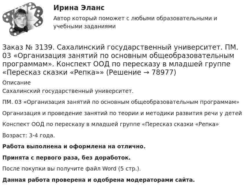      
            Описание
            Сахалинский государственный университет. ПМ. 03 «Организация занятий по основным общеобразовательным программам»Организация и проведение занятий по теории и методики развития речи у детейКонспект ООД по пересказу в младшей группе «Пересказ сказки «Репка»Возраст: 3-4 года.Работа выполнена и оформлена на отлично.Принята с первого раза, без доработок.После покупки вы получите файл Word (5 стр.). Данная работа проверена и одобрена модераторами сайта.   
            
            
            Заказ № 3139. Сахалинский государственный университет. ПМ. 03 «Организация занятий по основным общеобразовательным программам». Конспект ООД по ознакомлению с художественной литературой во 2-ой младшей группеЗаказ № 3139. Сахалинский государственный университет. ПМ. 03 «Организация занятий по основным общеобразовательным программам». Конспект ООД по пересказу в младшей группе «Пересказ сказки «Репка»»Заказ № 3139. Сахалинский государственный университет. ПМ. 03 «Организация занятий по основным общеобразовательным программам». Конспект ООД по развитию звуковой культуры речи (младшая группа)Заказ № 3139. Сахалинский государственный университет. ПМ. 03 «Организация занятий по основным общеобразовательным программам». Конспект ООД по развитию и обогащению словаря в младшей группеЗаказ № 3139. Сахалинский государственный университет. ПМ. 03 «Организация занятий по основным общеобразовательным программам». Конспект ООД по составлению рассказа из опыта в младшей группе «Моя семья».Заказ № 3139. Сахалинский государственный университет. ПМ. 03 «Организация занятий по основным общеобразовательным программам». Конспект ООД по составлению рассказа по игрушке в младшей группе «Описание игрушки»Заказ № 3139. Сахалинский государственный университет. ПМ. 03 «Организация занятий по основным общеобразовательным программам». Конспект ООД по составлению рассказа по картине в младшей группе «Кошка с котятами»Заказ № 3139. Сахалинский государственный университет. ПМ. 02 Организация различных видов деятельности и общения детей. Продуктивная деятельность в ДООЗаказ № 3139. Сахалинский государственный университет. ПМ. 02 Организация различных видов деятельности и общения детей. Сценарий досугового мероприятия с участием родителей для детей второй младшей группы «Мамочка!»Заказ № 3139. Сахалинский государственный университет. ПМ. 02 Организация различных видов деятельности и общения детей. Трудовое воспитание дошкольников. Конспект проведения трудовой деятельности во второй младшей группеЗаказ № 3139. Сахалинский государственный университет. ПМ. 02 Организация различных видов деятельности и общения детей. Фотовыставка «Изготовление открытки к 8 марта и рисование портрета мамы» во второй младшей группеЗаказ № 3139. Сахалинский государственный университет. ПМ. 03 «Организация занятий по основным общеобразовательным программам». Конспект индивидуального занятия по развитию речи во 2-ой младшей группеЗаказ № 3139. Сахалинский государственный университет. ПМ. 03 «Организация занятий по основным общеобразовательным программам». Конспект интегрированного занятия по ММР во 2-ой младшей группе «Круг, квадрат, треугольник».Заказ № 3139. Сахалинский государственный университет. ПМ. 03 «Организация занятий по основным общеобразовательным программам». Конспект наблюдения по экологии за транспортом во 2-ой младшей группе.