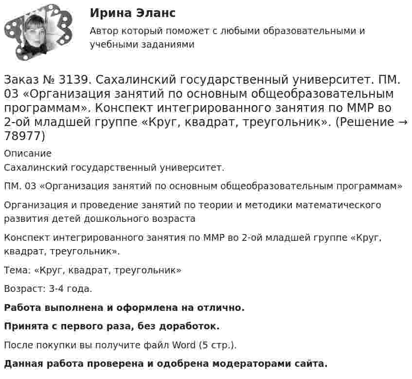      
            Описание
            Сахалинский государственный университет. ПМ. 03 «Организация занятий по основным общеобразовательным программам»Организация и проведение занятий по теории и методики математического развития детей дошкольного возрастаКонспект интегрированного занятия по ММР во 2-ой младшей группе «Круг, квадрат, треугольник».Тема: «Круг, квадрат, треугольник»Возраст: 3-4 года.Работа выполнена и оформлена на отлично.Принята с первого раза, без доработок.После покупки вы получите файл Word (5 стр.). Данная работа проверена и одобрена модераторами сайта.   
            
            
            Заказ № 3139. Сахалинский государственный университет. ПМ. 03 «Организация занятий по основным общеобразовательным программам». Конспект индивидуального занятия по развитию речи во 2-ой младшей группеЗаказ № 3139. Сахалинский государственный университет. ПМ. 03 «Организация занятий по основным общеобразовательным программам». Конспект интегрированного занятия по ММР во 2-ой младшей группе «Круг, квадрат, треугольник».Заказ № 3139. Сахалинский государственный университет. ПМ. 03 «Организация занятий по основным общеобразовательным программам». Конспект наблюдения по экологии за транспортом во 2-ой младшей группе.Заказ № 3139. Сахалинский государственный университет. ПМ. 03 «Организация занятий по основным общеобразовательным программам». Конспект ОД по ФЭМП во второй младшей группе по теме: «Части суток».Заказ № 3139. Сахалинский государственный университет. ПМ. 03 «Организация занятий по основным общеобразовательным программам». Конспект ООД по ознакомлению с художественной литературой во 2-ой младшей группеЗаказ № 3139. Сахалинский государственный университет. ПМ. 03 «Организация занятий по основным общеобразовательным программам». Конспект ООД по пересказу в младшей группе «Пересказ сказки «Репка»»Заказ № 3139. Сахалинский государственный университет. ПМ. 03 «Организация занятий по основным общеобразовательным программам». Конспект ООД по развитию звуковой культуры речи (младшая группа)Заказ № 3139. Сахалинский государственный университет. ПМ. 02 Организация различных видов деятельности и общения детей. МЕТОДИКА «ДВА ДОМА»Заказ № 3139. Сахалинский государственный университет. ПМ. 02 Организация различных видов деятельности и общения детей. Методика «Секрет» (Т. А. Репина)Заказ № 3139. Сахалинский государственный университет. ПМ. 02 Организация различных видов деятельности и общения детей: особенности общения детей младшего дошкольного возраста.Заказ № 3139. Сахалинский государственный университет. ПМ. 02 Организация различных видов деятельности и общения детей: особенности планирования деятельности воспитателя по организации общения с детьми в игровой, трудовой и продуктивной деятельности.Заказ № 3139. Сахалинский государственный университет. ПМ. 02 Организация различных видов деятельности и общения детей. Продуктивная деятельность в ДООЗаказ № 3139. Сахалинский государственный университет. ПМ. 02 Организация различных видов деятельности и общения детей. Сценарий досугового мероприятия с участием родителей для детей второй младшей группы «Мамочка!»Заказ № 3139. Сахалинский государственный университет. ПМ. 02 Организация различных видов деятельности и общения детей. Трудовое воспитание дошкольников. Конспект проведения трудовой деятельности во второй младшей группе
