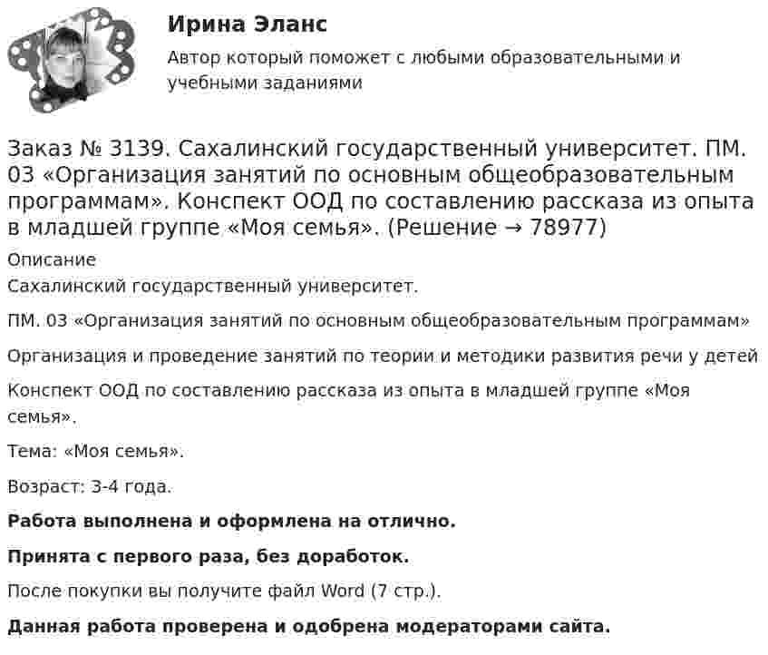      
            Описание
            Сахалинский государственный университет. ПМ. 03 «Организация занятий по основным общеобразовательным программам»Организация и проведение занятий по теории и методики развития речи у детейКонспект ООД по составлению рассказа из опыта в младшей группе «Моя семья».Тема: «Моя семья».Возраст: 3-4 года.Работа выполнена и оформлена на отлично.Принята с первого раза, без доработок.После покупки вы получите файл Word (7 стр.). Данная работа проверена и одобрена модераторами сайта.   
            
            
            Заказ № 3139. Сахалинский государственный университет. ПМ. 03 «Организация занятий по основным общеобразовательным программам». Конспект ООД по развитию и обогащению словаря в младшей группеЗаказ № 3139. Сахалинский государственный университет. ПМ. 03 «Организация занятий по основным общеобразовательным программам». Конспект ООД по составлению рассказа из опыта в младшей группе «Моя семья».Заказ № 3139. Сахалинский государственный университет. ПМ. 03 «Организация занятий по основным общеобразовательным программам». Конспект ООД по составлению рассказа по игрушке в младшей группе «Описание игрушки»Заказ № 3139. Сахалинский государственный университет. ПМ. 03 «Организация занятий по основным общеобразовательным программам». Конспект ООД по составлению рассказа по картине в младшей группе «Кошка с котятами»Заказ № 3139. Сахалинский государственный университет. ПМ. 03 «Организация занятий по основным общеобразовательным программам». Конспект ООД по формированию грамматически правильной речи во 2-ой младшей группе.Заказ № 3139. Сахалинский государственный университет. ПМ. 03 «Организация занятий по основным общеобразовательным программам». Конспект ООД по ФЭМП на тему: «Сравнение предметов по величине, ширине»Заказ № 3139. Сахалинский государственный университет. ПМ. 03 «Организация занятий по основным общеобразовательным программам». Организация и проведение занятий по теории и методики развития речи у детей. Дидактические игры на развитие речевого ...Заказ № 3139. Сахалинский государственный университет. ПМ. 02 Организация различных видов деятельности и общения детей. Фотовыставка «Изготовление открытки к 8 марта и рисование портрета мамы» во второй младшей группеЗаказ № 3139. Сахалинский государственный университет. ПМ. 03 «Организация занятий по основным общеобразовательным программам». Конспект индивидуального занятия по развитию речи во 2-ой младшей группеЗаказ № 3139. Сахалинский государственный университет. ПМ. 03 «Организация занятий по основным общеобразовательным программам». Конспект интегрированного занятия по ММР во 2-ой младшей группе «Круг, квадрат, треугольник».Заказ № 3139. Сахалинский государственный университет. ПМ. 03 «Организация занятий по основным общеобразовательным программам». Конспект наблюдения по экологии за транспортом во 2-ой младшей группе.Заказ № 3139. Сахалинский государственный университет. ПМ. 03 «Организация занятий по основным общеобразовательным программам». Конспект ОД по ФЭМП во второй младшей группе по теме: «Части суток».Заказ № 3139. Сахалинский государственный университет. ПМ. 03 «Организация занятий по основным общеобразовательным программам». Конспект ООД по ознакомлению с художественной литературой во 2-ой младшей группеЗаказ № 3139. Сахалинский государственный университет. ПМ. 03 «Организация занятий по основным общеобразовательным программам». Конспект ООД по пересказу в младшей группе «Пересказ сказки «Репка»»