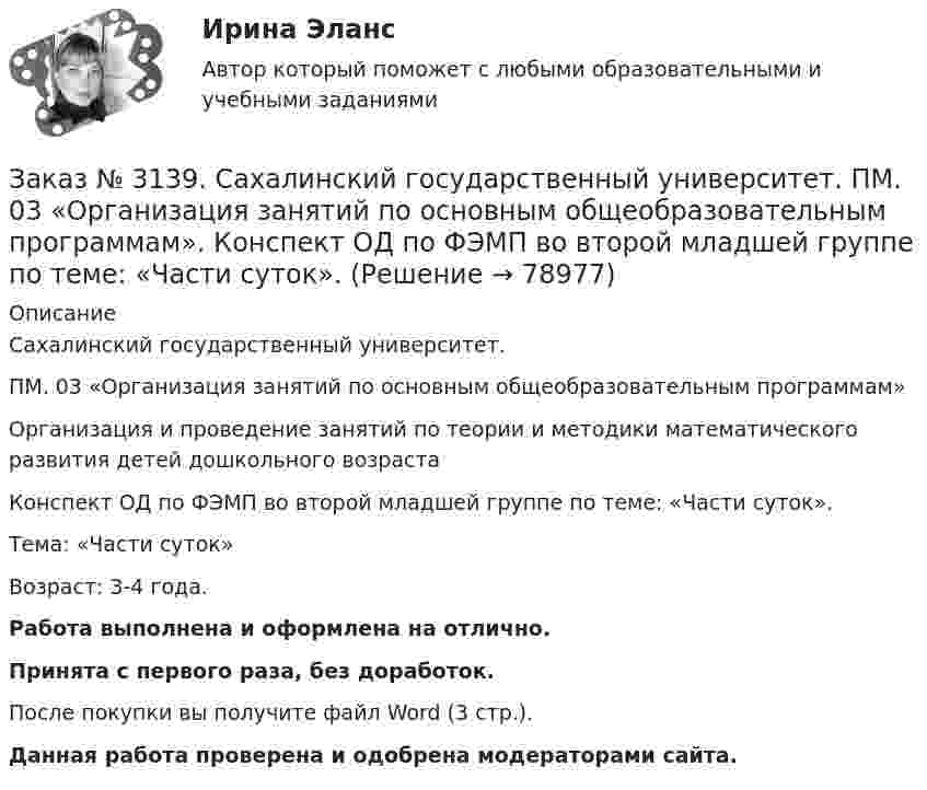      
            Описание
            Сахалинский государственный университет. ПМ. 03 «Организация занятий по основным общеобразовательным программам»Организация и проведение занятий по теории и методики математического развития детей дошкольного возрастаКонспект ОД по ФЭМП во второй младшей группе по теме: «Части суток».Тема: «Части суток»Возраст: 3-4 года.Работа выполнена и оформлена на отлично.Принята с первого раза, без доработок.После покупки вы получите файл Word (3 стр.). Данная работа проверена и одобрена модераторами сайта.   
            
            
            Заказ № 3139. Сахалинский государственный университет. ПМ. 03 «Организация занятий по основным общеобразовательным программам». Конспект наблюдения по экологии за транспортом во 2-ой младшей группе.Заказ № 3139. Сахалинский государственный университет. ПМ. 03 «Организация занятий по основным общеобразовательным программам». Конспект ОД по ФЭМП во второй младшей группе по теме: «Части суток».Заказ № 3139. Сахалинский государственный университет. ПМ. 03 «Организация занятий по основным общеобразовательным программам». Конспект ООД по ознакомлению с художественной литературой во 2-ой младшей группеЗаказ № 3139. Сахалинский государственный университет. ПМ. 03 «Организация занятий по основным общеобразовательным программам». Конспект ООД по пересказу в младшей группе «Пересказ сказки «Репка»»Заказ № 3139. Сахалинский государственный университет. ПМ. 03 «Организация занятий по основным общеобразовательным программам». Конспект ООД по развитию звуковой культуры речи (младшая группа)Заказ № 3139. Сахалинский государственный университет. ПМ. 03 «Организация занятий по основным общеобразовательным программам». Конспект ООД по развитию и обогащению словаря в младшей группеЗаказ № 3139. Сахалинский государственный университет. ПМ. 03 «Организация занятий по основным общеобразовательным программам». Конспект ООД по составлению рассказа из опыта в младшей группе «Моя семья».Заказ № 3139. Сахалинский государственный университет. ПМ. 02 Организация различных видов деятельности и общения детей: особенности общения детей младшего дошкольного возраста.Заказ № 3139. Сахалинский государственный университет. ПМ. 02 Организация различных видов деятельности и общения детей: особенности планирования деятельности воспитателя по организации общения с детьми в игровой, трудовой и продуктивной деятельности.Заказ № 3139. Сахалинский государственный университет. ПМ. 02 Организация различных видов деятельности и общения детей. Продуктивная деятельность в ДООЗаказ № 3139. Сахалинский государственный университет. ПМ. 02 Организация различных видов деятельности и общения детей. Сценарий досугового мероприятия с участием родителей для детей второй младшей группы «Мамочка!»Заказ № 3139. Сахалинский государственный университет. ПМ. 02 Организация различных видов деятельности и общения детей. Трудовое воспитание дошкольников. Конспект проведения трудовой деятельности во второй младшей группеЗаказ № 3139. Сахалинский государственный университет. ПМ. 02 Организация различных видов деятельности и общения детей. Фотовыставка «Изготовление открытки к 8 марта и рисование портрета мамы» во второй младшей группеЗаказ № 3139. Сахалинский государственный университет. ПМ. 03 «Организация занятий по основным общеобразовательным программам». Конспект индивидуального занятия по развитию речи во 2-ой младшей группе