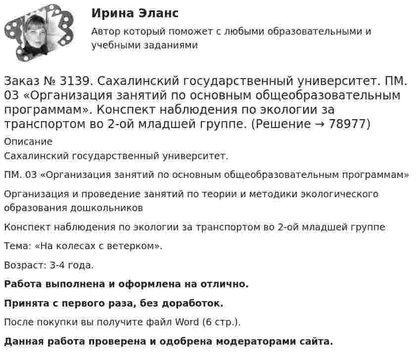      
            Описание
            Сахалинский государственный университет. ПМ. 03 «Организация занятий по основным общеобразовательным программам»Организация и проведение занятий по теории и методики экологического образования дошкольниковКонспект наблюдения по экологии за транспортом во 2-ой младшей группеТема: «На колесах с ветерком».Возраст: 3-4 года.Работа выполнена и оформлена на отлично.Принята с первого раза, без доработок.После покупки вы получите файл Word (6 стр.). Данная работа проверена и одобрена модераторами сайта.   
            
            
            Заказ № 3139. Сахалинский государственный университет. ПМ. 03 «Организация занятий по основным общеобразовательным программам». Конспект интегрированного занятия по ММР во 2-ой младшей группе «Круг, квадрат, треугольник».Заказ № 3139. Сахалинский государственный университет. ПМ. 03 «Организация занятий по основным общеобразовательным программам». Конспект наблюдения по экологии за транспортом во 2-ой младшей группе.Заказ № 3139. Сахалинский государственный университет. ПМ. 03 «Организация занятий по основным общеобразовательным программам». Конспект ОД по ФЭМП во второй младшей группе по теме: «Части суток».Заказ № 3139. Сахалинский государственный университет. ПМ. 03 «Организация занятий по основным общеобразовательным программам». Конспект ООД по ознакомлению с художественной литературой во 2-ой младшей группеЗаказ № 3139. Сахалинский государственный университет. ПМ. 03 «Организация занятий по основным общеобразовательным программам». Конспект ООД по пересказу в младшей группе «Пересказ сказки «Репка»»Заказ № 3139. Сахалинский государственный университет. ПМ. 03 «Организация занятий по основным общеобразовательным программам». Конспект ООД по развитию звуковой культуры речи (младшая группа)Заказ № 3139. Сахалинский государственный университет. ПМ. 03 «Организация занятий по основным общеобразовательным программам». Конспект ООД по развитию и обогащению словаря в младшей группеЗаказ № 3139. Сахалинский государственный университет. ПМ. 02 Организация различных видов деятельности и общения детей. Методика «Секрет» (Т. А. Репина)Заказ № 3139. Сахалинский государственный университет. ПМ. 02 Организация различных видов деятельности и общения детей: особенности общения детей младшего дошкольного возраста.Заказ № 3139. Сахалинский государственный университет. ПМ. 02 Организация различных видов деятельности и общения детей: особенности планирования деятельности воспитателя по организации общения с детьми в игровой, трудовой и продуктивной деятельности.Заказ № 3139. Сахалинский государственный университет. ПМ. 02 Организация различных видов деятельности и общения детей. Продуктивная деятельность в ДООЗаказ № 3139. Сахалинский государственный университет. ПМ. 02 Организация различных видов деятельности и общения детей. Сценарий досугового мероприятия с участием родителей для детей второй младшей группы «Мамочка!»Заказ № 3139. Сахалинский государственный университет. ПМ. 02 Организация различных видов деятельности и общения детей. Трудовое воспитание дошкольников. Конспект проведения трудовой деятельности во второй младшей группеЗаказ № 3139. Сахалинский государственный университет. ПМ. 02 Организация различных видов деятельности и общения детей. Фотовыставка «Изготовление открытки к 8 марта и рисование портрета мамы» во второй младшей группе