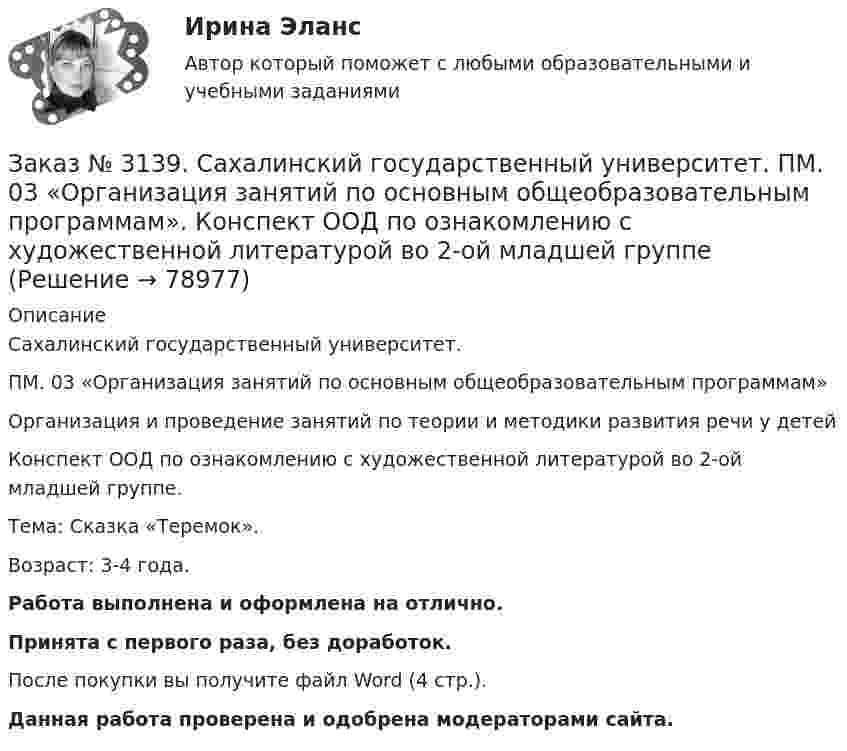     
            Описание
            Сахалинский государственный университет. ПМ. 03 «Организация занятий по основным общеобразовательным программам»Организация и проведение занятий по теории и методики развития речи у детейКонспект ООД по ознакомлению с художественной литературой во 2-ой младшей группе.Тема: Сказка «Теремок».Возраст: 3-4 года.Работа выполнена и оформлена на отлично.Принята с первого раза, без доработок.После покупки вы получите файл Word (4 стр.). Данная работа проверена и одобрена модераторами сайта.   
            
            
            Заказ № 3139. Сахалинский государственный университет. ПМ. 03 «Организация занятий по основным общеобразовательным программам». Конспект ОД по ФЭМП во второй младшей группе по теме: «Части суток».Заказ № 3139. Сахалинский государственный университет. ПМ. 03 «Организация занятий по основным общеобразовательным программам». Конспект ООД по ознакомлению с художественной литературой во 2-ой младшей группеЗаказ № 3139. Сахалинский государственный университет. ПМ. 03 «Организация занятий по основным общеобразовательным программам». Конспект ООД по пересказу в младшей группе «Пересказ сказки «Репка»»Заказ № 3139. Сахалинский государственный университет. ПМ. 03 «Организация занятий по основным общеобразовательным программам». Конспект ООД по развитию звуковой культуры речи (младшая группа)Заказ № 3139. Сахалинский государственный университет. ПМ. 03 «Организация занятий по основным общеобразовательным программам». Конспект ООД по развитию и обогащению словаря в младшей группеЗаказ № 3139. Сахалинский государственный университет. ПМ. 03 «Организация занятий по основным общеобразовательным программам». Конспект ООД по составлению рассказа из опыта в младшей группе «Моя семья».Заказ № 3139. Сахалинский государственный университет. ПМ. 03 «Организация занятий по основным общеобразовательным программам». Конспект ООД по составлению рассказа по игрушке в младшей группе «Описание игрушки»Заказ № 3139. Сахалинский государственный университет. ПМ. 02 Организация различных видов деятельности и общения детей: особенности планирования деятельности воспитателя по организации общения с детьми в игровой, трудовой и продуктивной деятельности.Заказ № 3139. Сахалинский государственный университет. ПМ. 02 Организация различных видов деятельности и общения детей. Продуктивная деятельность в ДООЗаказ № 3139. Сахалинский государственный университет. ПМ. 02 Организация различных видов деятельности и общения детей. Сценарий досугового мероприятия с участием родителей для детей второй младшей группы «Мамочка!»Заказ № 3139. Сахалинский государственный университет. ПМ. 02 Организация различных видов деятельности и общения детей. Трудовое воспитание дошкольников. Конспект проведения трудовой деятельности во второй младшей группеЗаказ № 3139. Сахалинский государственный университет. ПМ. 02 Организация различных видов деятельности и общения детей. Фотовыставка «Изготовление открытки к 8 марта и рисование портрета мамы» во второй младшей группеЗаказ № 3139. Сахалинский государственный университет. ПМ. 03 «Организация занятий по основным общеобразовательным программам». Конспект индивидуального занятия по развитию речи во 2-ой младшей группеЗаказ № 3139. Сахалинский государственный университет. ПМ. 03 «Организация занятий по основным общеобразовательным программам». Конспект интегрированного занятия по ММР во 2-ой младшей группе «Круг, квадрат, треугольник».