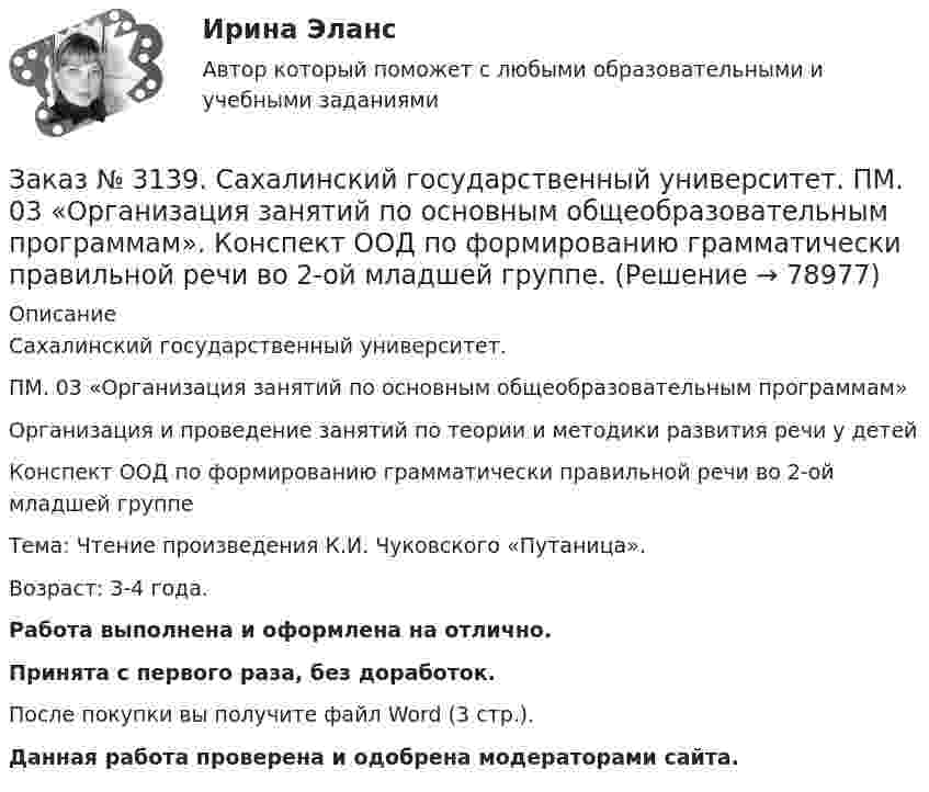      
            Описание
            Сахалинский государственный университет. ПМ. 03 «Организация занятий по основным общеобразовательным программам»Организация и проведение занятий по теории и методики развития речи у детейКонспект ООД по формированию грамматически правильной речи во 2-ой младшей группеТема: Чтение произведения К.И. Чуковского «Путаница».Возраст: 3-4 года.Работа выполнена и оформлена на отлично.Принята с первого раза, без доработок.После покупки вы получите файл Word (3 стр.). Данная работа проверена и одобрена модераторами сайта.   
            
            
            Заказ № 3139. Сахалинский государственный университет. ПМ. 03 «Организация занятий по основным общеобразовательным программам». Конспект ООД по составлению рассказа по картине в младшей группе «Кошка с котятами»Заказ № 3139. Сахалинский государственный университет. ПМ. 03 «Организация занятий по основным общеобразовательным программам». Конспект ООД по формированию грамматически правильной речи во 2-ой младшей группе.Заказ № 3139. Сахалинский государственный университет. ПМ. 03 «Организация занятий по основным общеобразовательным программам». Конспект ООД по ФЭМП на тему: «Сравнение предметов по величине, ширине»Заказ № 3139. Сахалинский государственный университет. ПМ. 03 «Организация занятий по основным общеобразовательным программам». Организация и проведение занятий по теории и методики развития речи у детей. Дидактические игры на развитие речевого ...Заказ № 3139. Сахалинский государственный университет. ПМ. 03 «Организация занятий по основным общеобразовательным программам». Организация и проведение занятий по теории и методики развития речи у детей. Дидактические игры на развитие речевого ...Заказ № 3139. Сахалинский государственный университет. ПМ. 03 «Организация занятий по основным общеобразовательным программам». Организация и проведение занятий по теории и методики развития речи у детей. Дидактические игры на развитие речевого ...Заказ № 3139. Сахалинский государственный университет. ПМ. 03 «Организация занятий по основным общеобразовательным программам». Организация и проведение занятий по теории и методики развития речи у детей. Дидактические игры на развитие речевого ...Заказ № 3139. Сахалинский государственный университет. ПМ. 03 «Организация занятий по основным общеобразовательным программам». Конспект наблюдения по экологии за транспортом во 2-ой младшей группе.Заказ № 3139. Сахалинский государственный университет. ПМ. 03 «Организация занятий по основным общеобразовательным программам». Конспект ОД по ФЭМП во второй младшей группе по теме: «Части суток».Заказ № 3139. Сахалинский государственный университет. ПМ. 03 «Организация занятий по основным общеобразовательным программам». Конспект ООД по ознакомлению с художественной литературой во 2-ой младшей группеЗаказ № 3139. Сахалинский государственный университет. ПМ. 03 «Организация занятий по основным общеобразовательным программам». Конспект ООД по пересказу в младшей группе «Пересказ сказки «Репка»»Заказ № 3139. Сахалинский государственный университет. ПМ. 03 «Организация занятий по основным общеобразовательным программам». Конспект ООД по развитию звуковой культуры речи (младшая группа)Заказ № 3139. Сахалинский государственный университет. ПМ. 03 «Организация занятий по основным общеобразовательным программам». Конспект ООД по развитию и обогащению словаря в младшей группеЗаказ № 3139. Сахалинский государственный университет. ПМ. 03 «Организация занятий по основным общеобразовательным программам». Конспект ООД по составлению рассказа из опыта в младшей группе «Моя семья».