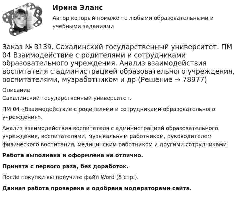     
            Описание
             Сахалинский государственный университет. ПМ 04 «Взаимодействие с родителями и сотрудниками образовательного учреждения». Анализ взаимодействия воспитателя с администрацией образовательного учреждения, воспитателями, музыкальным работником, руководителем физического воспитания, медицинским работником и другими сотрудникамиРабота выполнена и оформлена на отлично.Принята с первого раза, без доработок.После покупки вы получите файл Word (5 стр.). Данная работа проверена и одобрена модераторами сайта.   
            
            
            Заказ № 3139. Сахалинский государственный университет. ПМ. 03 «Организация занятий по основным общеобразовательным программам». План-конспект экскурсии «Весенние явления в природе».Заказ № 3139. Сахалинский государственный университет. ПМ 04 Взаимодействие с родителями и сотрудниками образовательного учреждения. Анализ взаимодействия воспитателя с администрацией образовательного учреждения, воспитателями, музработником и дрЗаказ № 3139. Сахалинский государственный университет. ПМ 04 Взаимодействие с родителями и сотрудниками образовательного учреждения. Анализ годового плана ДОУ по взаимодействию с семьей. Перспективный план работы с родителями во второй младшей группеЗаказ № 3139. Сахалинский государственный университет. ПМ 04 Взаимодействие с родителями и сотрудниками образовательного учреждения. Анализ работы воспитателя с родителями (законными представителями)Заказ № 3139. Сахалинский государственный университет. ПМ 04 Взаимодействие с родителями и сотрудниками образовательного учреждения. Анкета для родителей «Условия здорового образа жизни в семье».Заказ № 3139. Сахалинский государственный университет. ПМ 04 Взаимодействие с родителями и сотрудниками образовательного учреждения. Анкета «Стиль воспитания ребенка в семье»Заказ № 3139. Сахалинский государственный университет. ПМ 04 Взаимодействие с родителями и сотрудниками образовательного учреждения. Консультация «Полезные привычки - здоровый образ жизни».Заказ № 3139. Сахалинский государственный университет. ПМ. 03 «Организация занятий по основным общеобразовательным программам». Конспект ООД по формированию грамматически правильной речи во 2-ой младшей группе.Заказ № 3139. Сахалинский государственный университет. ПМ. 03 «Организация занятий по основным общеобразовательным программам». Конспект ООД по ФЭМП на тему: «Сравнение предметов по величине, ширине»Заказ № 3139. Сахалинский государственный университет. ПМ. 03 «Организация занятий по основным общеобразовательным программам». Организация и проведение занятий по теории и методики развития речи у детей. Дидактические игры на развитие речевого ...Заказ № 3139. Сахалинский государственный университет. ПМ. 03 «Организация занятий по основным общеобразовательным программам». Организация и проведение занятий по теории и методики развития речи у детей. Дидактические игры на развитие речевого ...Заказ № 3139. Сахалинский государственный университет. ПМ. 03 «Организация занятий по основным общеобразовательным программам». Организация и проведение занятий по теории и методики развития речи у детей. Дидактические игры на развитие речевого ...Заказ № 3139. Сахалинский государственный университет. ПМ. 03 «Организация занятий по основным общеобразовательным программам». Организация и проведение занятий по теории и методики развития речи у детей. Дидактические игры на развитие речевого ...Заказ № 3139. Сахалинский государственный университет. ПМ. 03 «Организация занятий по основным общеобразовательным программам». Организация и проведение занятий по теории и методики развития речи у детей. Дидактические игры на развитие речевого...