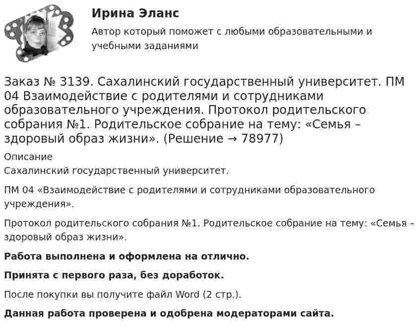      
            Описание
            Сахалинский государственный университет. ПМ 04 «Взаимодействие с родителями и сотрудниками образовательного учреждения». Протокол родительского собрания №1. Родительское собрание на тему: «Семья – здоровый образ жизни».Работа выполнена и оформлена на отлично.Принята с первого раза, без доработок.После покупки вы получите файл Word (2 стр.). Данная работа проверена и одобрена модераторами сайта.   
            
            
            Заказ № 3139. Сахалинский государственный университет. ПМ 04 Взаимодействие с родителями и сотрудниками образовательного учреждения. Памятка для родителей по формированию здорового образа жизни у своих детей + Памятка «Семь советов родителям».Заказ № 3139. Сахалинский государственный университет. ПМ 04 Взаимодействие с родителями и сотрудниками образовательного учреждения. Протокол родительского собрания №1. Родительское собрание на тему: «Семья – здоровый образ жизни».Заказ № 3139. Сахалинский государственный университет. ПМ 04 Взаимодействие с родителями и сотрудниками образовательного учреждения. Рекомендации «Здоровый образ жизни».Заказ № 3139. Сахалинский государственный университет. ПМ 04 Взаимодействие с родителями и сотрудниками образовательного учреждения. Рекомендации родителям по организации активного семейного отдыха+ Семейный кодекс здоровья.Заказ № 3139. Сахалинский государственный университет. ПМ 04 Взаимодействие с родителями и сотрудниками образовательного учреждения. Родительское собрание «Семья – здоровый образ жизни»Заказ № 3139. Сахалинский государственный университет. ПМ 04 Взаимодействие с родителями и сотрудниками образовательного учреждения. Тест для родителей «Как вы относитесь к своему здоровью?».Заказ № 3139. Сахалинский государственный университет. ПМ 04 Взаимодействие с родителями и сотрудниками образовательного учреждения. Уголок для родителей ДОУЗаказ № 3139. Сахалинский государственный университет. ПМ. 03 «Организация занятий по основным общеобразовательным программам». План-конспект экскурсии «Весенние явления в природе».Заказ № 3139. Сахалинский государственный университет. ПМ 04 Взаимодействие с родителями и сотрудниками образовательного учреждения. Анализ взаимодействия воспитателя с администрацией образовательного учреждения, воспитателями, музработником и дрЗаказ № 3139. Сахалинский государственный университет. ПМ 04 Взаимодействие с родителями и сотрудниками образовательного учреждения. Анализ годового плана ДОУ по взаимодействию с семьей. Перспективный план работы с родителями во второй младшей группеЗаказ № 3139. Сахалинский государственный университет. ПМ 04 Взаимодействие с родителями и сотрудниками образовательного учреждения. Анализ работы воспитателя с родителями (законными представителями)Заказ № 3139. Сахалинский государственный университет. ПМ 04 Взаимодействие с родителями и сотрудниками образовательного учреждения. Анкета для родителей «Условия здорового образа жизни в семье».Заказ № 3139. Сахалинский государственный университет. ПМ 04 Взаимодействие с родителями и сотрудниками образовательного учреждения. Анкета «Стиль воспитания ребенка в семье»Заказ № 3139. Сахалинский государственный университет. ПМ 04 Взаимодействие с родителями и сотрудниками образовательного учреждения. Консультация «Полезные привычки - здоровый образ жизни».