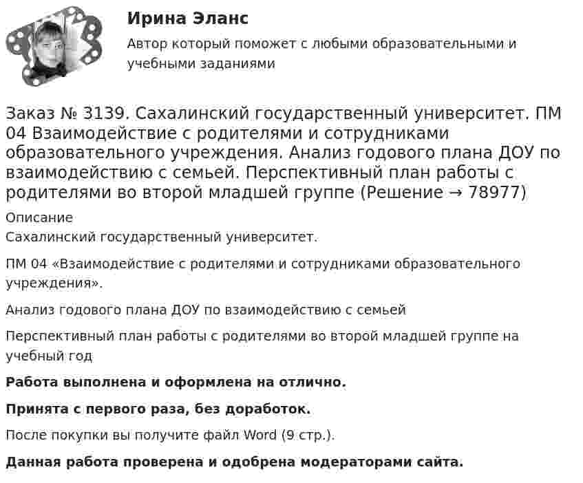      
            Описание
            Сахалинский государственный университет. ПМ 04 «Взаимодействие с родителями и сотрудниками образовательного учреждения». Анализ годового плана ДОУ по взаимодействию с семьей Перспективный план работы с родителями во второй младшей группе на учебный годРабота выполнена и оформлена на отлично.Принята с первого раза, без доработок.После покупки вы получите файл Word (9 стр.). Данная работа проверена и одобрена модераторами сайта.   
            
            
            Заказ № 3139. Сахалинский государственный университет. ПМ 04 Взаимодействие с родителями и сотрудниками образовательного учреждения. Анализ взаимодействия воспитателя с администрацией образовательного учреждения, воспитателями, музработником и дрЗаказ № 3139. Сахалинский государственный университет. ПМ 04 Взаимодействие с родителями и сотрудниками образовательного учреждения. Анализ годового плана ДОУ по взаимодействию с семьей. Перспективный план работы с родителями во второй младшей группеЗаказ № 3139. Сахалинский государственный университет. ПМ 04 Взаимодействие с родителями и сотрудниками образовательного учреждения. Анализ работы воспитателя с родителями (законными представителями)Заказ № 3139. Сахалинский государственный университет. ПМ 04 Взаимодействие с родителями и сотрудниками образовательного учреждения. Анкета для родителей «Условия здорового образа жизни в семье».Заказ № 3139. Сахалинский государственный университет. ПМ 04 Взаимодействие с родителями и сотрудниками образовательного учреждения. Анкета «Стиль воспитания ребенка в семье»Заказ № 3139. Сахалинский государственный университет. ПМ 04 Взаимодействие с родителями и сотрудниками образовательного учреждения. Консультация «Полезные привычки - здоровый образ жизни».Заказ № 3139. Сахалинский государственный университет. ПМ 04 Взаимодействие с родителями и сотрудниками образовательного учреждения. Круглый стол для родителей «Здоровый образ жизни формируется в семье».Заказ № 3139. Сахалинский государственный университет. ПМ. 03 «Организация занятий по основным общеобразовательным программам». Конспект ООД по ФЭМП на тему: «Сравнение предметов по величине, ширине»Заказ № 3139. Сахалинский государственный университет. ПМ. 03 «Организация занятий по основным общеобразовательным программам». Организация и проведение занятий по теории и методики развития речи у детей. Дидактические игры на развитие речевого ...Заказ № 3139. Сахалинский государственный университет. ПМ. 03 «Организация занятий по основным общеобразовательным программам». Организация и проведение занятий по теории и методики развития речи у детей. Дидактические игры на развитие речевого ...Заказ № 3139. Сахалинский государственный университет. ПМ. 03 «Организация занятий по основным общеобразовательным программам». Организация и проведение занятий по теории и методики развития речи у детей. Дидактические игры на развитие речевого ...Заказ № 3139. Сахалинский государственный университет. ПМ. 03 «Организация занятий по основным общеобразовательным программам». Организация и проведение занятий по теории и методики развития речи у детей. Дидактические игры на развитие речевого ...Заказ № 3139. Сахалинский государственный университет. ПМ. 03 «Организация занятий по основным общеобразовательным программам». Организация и проведение занятий по теории и методики развития речи у детей. Дидактические игры на развитие речевого...Заказ № 3139. Сахалинский государственный университет. ПМ. 03 «Организация занятий по основным общеобразовательным программам». Особенности планирования деятельности воспитателя по организации воспитательно-образовательной работы с детьми раннего ...