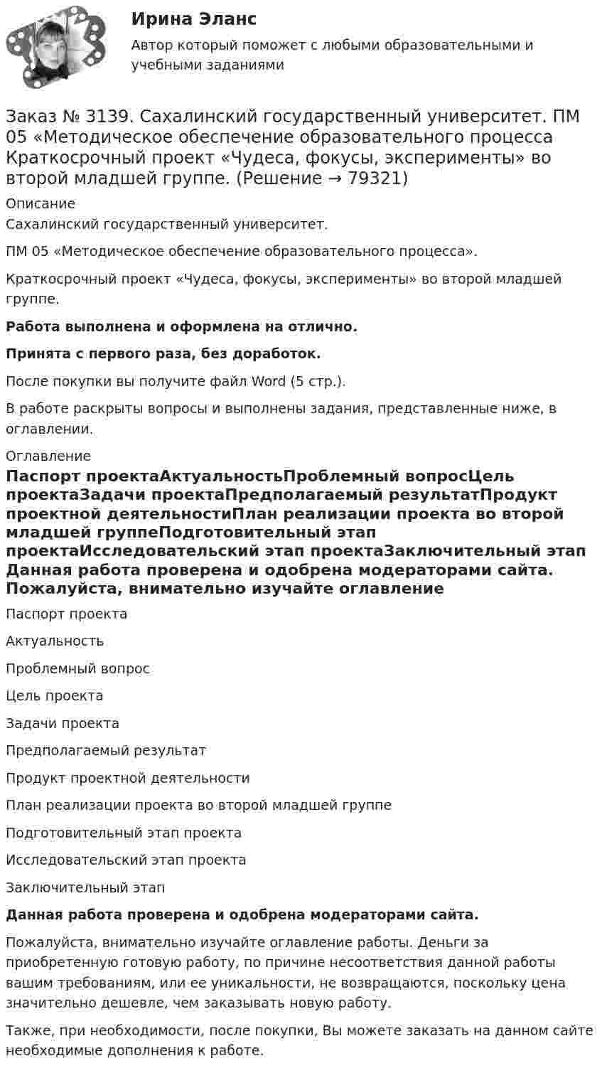      
            Описание
            Сахалинский государственный университет. ПМ 05 «Методическое обеспечение образовательного процесса». Краткосрочный проект «Чудеса, фокусы, эксперименты» во второй младшей группе.Работа выполнена и оформлена на отлично.Принята с первого раза, без доработок.После покупки вы получите файл Word (5 стр.).В работе раскрыты вопросы и выполнены задания, представленные ниже, в оглавлении. 
            Оглавление
            Паспорт проектаАктуальностьПроблемный вопросЦель проектаЗадачи проектаПредполагаемый результатПродукт проектной деятельностиПлан реализации проекта во второй младшей группеПодготовительный этап проектаИсследовательский этап проектаЗаключительный этап Данная работа проверена и одобрена модераторами сайта.   Пожалуйста, внимательно изучайте оглавление работы. Деньги за приобретенную готовую работу, по причине несоответствия данной работы вашим требованиям, или ее уникальности, не возвращаются, поскольку цена значительно дешевле, чем заказывать новую работу. Также, при необходимости, после покупки, Вы можете заказать на данном сайте необходимые дополнения к работе.  
            
            
            Заказ № 3139. Сахалинский государственный университет. ПМ 05 «Методическое обеспечение образовательного процесса. Конспект развлечения для детей второй младшей группы «В стране мыльных пузырей».Заказ № 3139. Сахалинский государственный университет. ПМ 05 «Методическое обеспечение образовательного процесса Краткосрочный проект «Чудеса, фокусы, эксперименты» во второй младшей группе.Заказ № 3139. Сахалинский государственный университет. ПМ 05 «Методическое обеспечение образовательного процесса». Перечень учебно-методической литературы, используемой при реализации образовательной программы дошкольного образования в ДОУ.Заказ № 3139. Сахалинский государственный университет. ПМ 05 «Методическое обеспечение образовательного процесса. Разработка перспективного плана. Образовательная область «Художественно-эстетическое развитие». Аппликация.Заказ № 3139. Сахалинский государственный университет. ПМ 05 «Методическое обеспечение образовательного процесса». Цели и задачи на учебный год  + Анализ календарно-тематического плана работы воспитателя.Заказ № 3139. Сахалинский государственный университет. Проект «Мой домашний питомец» на отлично! Дошкольное образование. Подготовительная группа «Незабудка»Заказ № 3139. Сахалинский государственный университет. Режим дня, сетка образовательной деятельности в МАДОУ «Детский сад № 9 «Зеленый остров»Заказ № 3139. Сахалинский государственный университет. ПМ 04 Взаимодействие с родителями и сотрудниками образовательного учреждения. Рекомендации «Здоровый образ жизни».Заказ № 3139. Сахалинский государственный университет. ПМ 04 Взаимодействие с родителями и сотрудниками образовательного учреждения. Рекомендации родителям по организации активного семейного отдыха+ Семейный кодекс здоровья.Заказ № 3139. Сахалинский государственный университет. ПМ 04 Взаимодействие с родителями и сотрудниками образовательного учреждения. Родительское собрание «Семья – здоровый образ жизни»Заказ № 3139. Сахалинский государственный университет. ПМ 04 Взаимодействие с родителями и сотрудниками образовательного учреждения. Тест для родителей «Как вы относитесь к своему здоровью?».Заказ № 3139. Сахалинский государственный университет. ПМ 04 Взаимодействие с родителями и сотрудниками образовательного учреждения. Уголок для родителей ДОУЗаказ № 3139. Сахалинский государственный университет. ПМ 05 «Методическое обеспечение образовательного процесса». Анализ деятельности методического кабинета.Заказ № 3139. Сахалинский государственный университет. ПМ 05 «Методическое обеспечение образовательного процесса». Анализ предметно-пространственной среды.