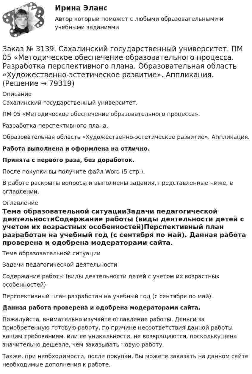      
            Описание
            Сахалинский государственный университет. ПМ 05 «Методическое обеспечение образовательного процесса». Разработка перспективного плана. Образовательная область «Художественно-эстетическое развитие». Аппликация.Работа выполнена и оформлена на отлично.Принята с первого раза, без доработок.После покупки вы получите файл Word (5 стр.).В работе раскрыты вопросы и выполнены задания, представленные ниже, в оглавлении. 
            Оглавление
            Тема образовательной ситуацииЗадачи педагогической деятельностиСодержание работы (виды деятельности детей с учетом их возрастных особенностей)Перспективный план разработан на учебный год (с сентября по май).  Данная работа проверена и одобрена модераторами сайта.   Пожалуйста, внимательно изучайте оглавление работы. Деньги за приобретенную готовую работу, по причине несоответствия данной работы вашим требованиям, или ее уникальности, не возвращаются, поскольку цена значительно дешевле, чем заказывать новую работу. Также, при необходимости, после покупки, Вы можете заказать на данном сайте необходимые дополнения к работе.  
            
            
            Заказ № 3139. Сахалинский государственный университет. ПМ 05 «Методическое обеспечение образовательного процесса». Перечень учебно-методической литературы, используемой при реализации образовательной программы дошкольного образования в ДОУ.Заказ № 3139. Сахалинский государственный университет. ПМ 05 «Методическое обеспечение образовательного процесса. Разработка перспективного плана. Образовательная область «Художественно-эстетическое развитие». Аппликация.Заказ № 3139. Сахалинский государственный университет. ПМ 05 «Методическое обеспечение образовательного процесса». Цели и задачи на учебный год  + Анализ календарно-тематического плана работы воспитателя.Заказ № 3139. Сахалинский государственный университет. Проект «Мой домашний питомец» на отлично! Дошкольное образование. Подготовительная группа «Незабудка»Заказ № 3139. Сахалинский государственный университет. Режим дня, сетка образовательной деятельности в МАДОУ «Детский сад № 9 «Зеленый остров»Заказ № 3141. Дальневосточный юридический институт Министерства внутренних дел Российской Федерации. Вопрос 2. Конституционный Суд РФ: структура, порядок формирования и полномочия.Заказ № 3141. Дальневосточный юридический институт Министерства внутренних дел Российской Федерации. Задача.Заказ № 3139. Сахалинский государственный университет. ПМ 04 Взаимодействие с родителями и сотрудниками образовательного учреждения. Родительское собрание «Семья – здоровый образ жизни»Заказ № 3139. Сахалинский государственный университет. ПМ 04 Взаимодействие с родителями и сотрудниками образовательного учреждения. Тест для родителей «Как вы относитесь к своему здоровью?».Заказ № 3139. Сахалинский государственный университет. ПМ 04 Взаимодействие с родителями и сотрудниками образовательного учреждения. Уголок для родителей ДОУЗаказ № 3139. Сахалинский государственный университет. ПМ 05 «Методическое обеспечение образовательного процесса». Анализ деятельности методического кабинета.Заказ № 3139. Сахалинский государственный университет. ПМ 05 «Методическое обеспечение образовательного процесса». Анализ предметно-пространственной среды.Заказ № 3139. Сахалинский государственный университет. ПМ 05 «Методическое обеспечение образовательного процесса». Анализ программы «От рождения до школы» на основе Федерального государственного образовательного стандарта ДО.Заказ № 3139. Сахалинский государственный университет. ПМ 05 «Методическое обеспечение образовательного процесса. Конспект развлечения для детей второй младшей группы «В стране мыльных пузырей».