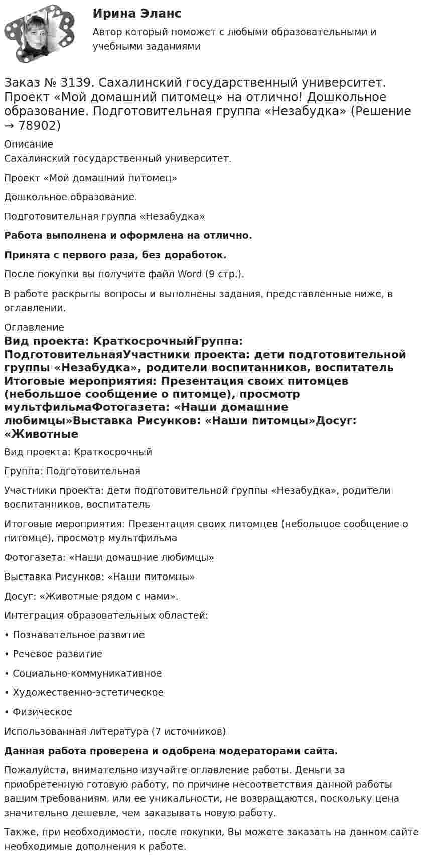      
            Описание
            Сахалинский государственный университет. Проект «Мой домашний питомец»Дошкольное образование. Подготовительная группа «Незабудка»Работа выполнена и оформлена на отлично.Принята с первого раза, без доработок.После покупки вы получите файл Word (9 стр.).В работе раскрыты вопросы и выполнены задания, представленные ниже, в оглавлении. 
            Оглавление
            Вид проекта: КраткосрочныйГруппа: ПодготовительнаяУчастники проекта: дети подготовительной группы «Незабудка», родители воспитанников, воспитатель Итоговые мероприятия: Презентация своих питомцев (небольшое сообщение о питомце), просмотр мультфильмаФотогазета: «Наши домашние любимцы»Выставка Рисунков: «Наши питомцы»Досуг: «Животные рядом с нами».Интеграция образовательных областей:•          Познавательное развитие•          Речевое развитие•          Социально-коммуникативное•          Художественно-эстетическое•          ФизическоеИспользованная литература (7 источников) Данная работа проверена и одобрена модераторами сайта. Пожалуйста, внимательно изучайте оглавление работы. Деньги за приобретенную готовую работу, по причине несоответствия данной работы вашим требованиям, или ее уникальности, не возвращаются, поскольку цена значительно дешевле, чем заказывать новую работу. Также, при необходимости, после покупки, Вы можете заказать на данном сайте необходимые дополнения к работе.  
            
            
            Заказ № 3139. Сахалинский государственный университет. ПМ 05 «Методическое обеспечение образовательного процесса». Цели и задачи на учебный год  + Анализ календарно-тематического плана работы воспитателя.Заказ № 3139. Сахалинский государственный университет. Проект «Мой домашний питомец» на отлично! Дошкольное образование. Подготовительная группа «Незабудка»Заказ № 3139. Сахалинский государственный университет. Режим дня, сетка образовательной деятельности в МАДОУ «Детский сад № 9 «Зеленый остров»Заказ № 3141. Дальневосточный юридический институт Министерства внутренних дел Российской Федерации. Вопрос 2. Конституционный Суд РФ: структура, порядок формирования и полномочия.Заказ № 3141. Дальневосточный юридический институт Министерства внутренних дел Российской Федерации. Задача.Заказ № 3141. Дальневосточный юридический институт Министерства внутренних дел Российской Федерации. Конституционное право. Вопрос 1. Международные механизмы защиты прав человека.Заказ № 3141. Дальневосточный юридический институт Министерства внутренних дел Российской Федерации. Практикум по дисциплине «Философия». Задание 1.Вариант №7.Заказ № 3139. Сахалинский государственный университет. ПМ 04 Взаимодействие с родителями и сотрудниками образовательного учреждения. Уголок для родителей ДОУЗаказ № 3139. Сахалинский государственный университет. ПМ 05 «Методическое обеспечение образовательного процесса». Анализ деятельности методического кабинета.Заказ № 3139. Сахалинский государственный университет. ПМ 05 «Методическое обеспечение образовательного процесса». Анализ предметно-пространственной среды.Заказ № 3139. Сахалинский государственный университет. ПМ 05 «Методическое обеспечение образовательного процесса». Анализ программы «От рождения до школы» на основе Федерального государственного образовательного стандарта ДО.Заказ № 3139. Сахалинский государственный университет. ПМ 05 «Методическое обеспечение образовательного процесса. Конспект развлечения для детей второй младшей группы «В стране мыльных пузырей».Заказ № 3139. Сахалинский государственный университет. ПМ 05 «Методическое обеспечение образовательного процесса Краткосрочный проект «Чудеса, фокусы, эксперименты» во второй младшей группе.Заказ № 3139. Сахалинский государственный университет. ПМ 05 «Методическое обеспечение образовательного процесса». Перечень учебно-методической литературы, используемой при реализации образовательной программы дошкольного образования в ДОУ.