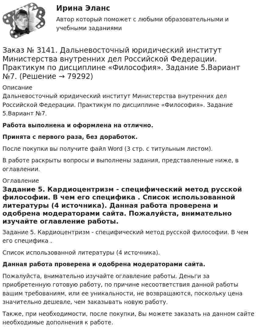     
            Описание
            Дальневосточный юридический институт Министерства внутренних дел Российской Федерации. Практикум по дисциплине «Философия». Задание 5.Вариант №7.Работа выполнена и оформлена на отлично.Принята с первого раза, без доработок.После покупки вы получите файл Word (3 стр. с титульным листом).В работе раскрыты вопросы и выполнены задания, представленные ниже, в оглавлении. 
            Оглавление
            Задание 5. Кардиоцентризм - специфический метод русской философии. В чем его специфика . Список использованной литературы (4 источника). Данная работа проверена и одобрена модераторами сайта. Пожалуйста, внимательно изучайте оглавление работы. Деньги за приобретенную готовую работу, по причине несоответствия данной работы вашим требованиям, или ее уникальности, не возвращаются, поскольку цена значительно дешевле, чем заказывать новую работу. Также, при необходимости, после покупки, Вы можете заказать на данном сайте необходимые дополнения к работе.  
            
            
            Заказ № 3141. Дальневосточный юридический институт Министерства внутренних дел Российской Федерации. Практикум по дисциплине «Философия». Задание 4.Вариант №7.Заказ № 3141. Дальневосточный юридический институт Министерства внутренних дел Российской Федерации. Практикум по дисциплине «Философия». Задание 5.Вариант №7.Заказ № 3149. Санкт-Петербургский государственный университет промышленных технологий и дизайна. Контрольная работа по дисциплине «Деловые коммуникации в  профессиональной деятельности». Тема: Правила подготовки презентации продукта. Заказ № 3152. Статистика избрания мер пересечений в отношении несовершеннолетних  в г. Благовещенск Амурской области. Заказ № 3156. Тихоокеанский государственный университет. Математика. Вариант 5. Задание 2. Найти площадь фигуры, ограниченной линиями. y = -x2, x + y + 2 = 0Заказ № 3156. Тихоокеанский государственный университет. Математика. Вариант 5. Задание 4. Исследовать функцию на экстремум. z = 4 (x – y) –x2 – y2Заказ № 3156. Тихоокеанский государственный университет. Математика. Вариант 5. Задание 5. Найти наибольшее и наименьшее значения функции в указанной области. z = 2x2 – 4y2, 2x - 6y = 12,  x = 0, y = 0.Заказ № 3139. Сахалинский государственный университет. Проект «Мой домашний питомец» на отлично! Дошкольное образование. Подготовительная группа «Незабудка»Заказ № 3139. Сахалинский государственный университет. Режим дня, сетка образовательной деятельности в МАДОУ «Детский сад № 9 «Зеленый остров»Заказ № 3141. Дальневосточный юридический институт Министерства внутренних дел Российской Федерации. Вопрос 2. Конституционный Суд РФ: структура, порядок формирования и полномочия.Заказ № 3141. Дальневосточный юридический институт Министерства внутренних дел Российской Федерации. Задача.Заказ № 3141. Дальневосточный юридический институт Министерства внутренних дел Российской Федерации. Конституционное право. Вопрос 1. Международные механизмы защиты прав человека.Заказ № 3141. Дальневосточный юридический институт Министерства внутренних дел Российской Федерации. Практикум по дисциплине «Философия». Задание 1.Вариант №7.Заказ № 3141. Дальневосточный юридический институт Министерства внутренних дел Российской Федерации. Практикум по дисциплине «Философия». Задание 2.Вариант №7.
