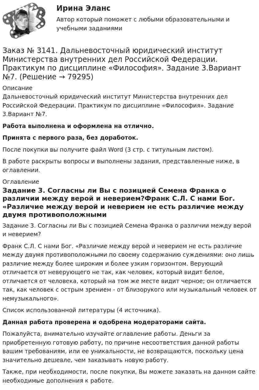      
            Описание
            Дальневосточный юридический институт Министерства внутренних дел Российской Федерации. Практикум по дисциплине «Философия». Задание 3.Вариант №7.Работа выполнена и оформлена на отлично.Принята с первого раза, без доработок.После покупки вы получите файл Word (3 стр. с титульным листом).В работе раскрыты вопросы и выполнены задания, представленные ниже, в оглавлении. 
            Оглавление
            Задание 3. Согласны ли Вы с позицией Семена Франка о различии между верой и неверием?Франк С.Л. С нами Бог. «Различие между верой и неверием не есть различие между двумя противоположными по своему содержанию суждениями: оно лишь различие между более широким и более узким горизонтом. Верующий отличается от неверующего не так, как человек, который видит белое, отличается от человека, который на том же месте видит черное; он отличается так, как человек с острым зрением - от близорукого или музыкальный человек от немузыкального». Список использованной литературы (4 источника). Данная работа проверена и одобрена модераторами сайта. Пожалуйста, внимательно изучайте оглавление работы. Деньги за приобретенную готовую работу, по причине несоответствия данной работы вашим требованиям, или ее уникальности, не возвращаются, поскольку цена значительно дешевле, чем заказывать новую работу. Также, при необходимости, после покупки, Вы можете заказать на данном сайте необходимые дополнения к работе.  
            
            
            Заказ № 3141. Дальневосточный юридический институт Министерства внутренних дел Российской Федерации. Практикум по дисциплине «Философия». Задание 2.Вариант №7.Заказ № 3141. Дальневосточный юридический институт Министерства внутренних дел Российской Федерации. Практикум по дисциплине «Философия». Задание 3.Вариант №7.Заказ № 3141. Дальневосточный юридический институт Министерства внутренних дел Российской Федерации. Практикум по дисциплине «Философия». Задание 4.Вариант №7.Заказ № 3141. Дальневосточный юридический институт Министерства внутренних дел Российской Федерации. Практикум по дисциплине «Философия». Задание 5.Вариант №7.Заказ № 3149. Санкт-Петербургский государственный университет промышленных технологий и дизайна. Контрольная работа по дисциплине «Деловые коммуникации в  профессиональной деятельности». Тема: Правила подготовки презентации продукта. Заказ № 3152. Статистика избрания мер пересечений в отношении несовершеннолетних  в г. Благовещенск Амурской области. Заказ № 3156. Тихоокеанский государственный университет. Математика. Вариант 5. Задание 2. Найти площадь фигуры, ограниченной линиями. y = -x2, x + y + 2 = 0Заказ № 3139. Сахалинский государственный университет. ПМ 05 «Методическое обеспечение образовательного процесса. Разработка перспективного плана. Образовательная область «Художественно-эстетическое развитие». Аппликация.Заказ № 3139. Сахалинский государственный университет. ПМ 05 «Методическое обеспечение образовательного процесса». Цели и задачи на учебный год  + Анализ календарно-тематического плана работы воспитателя.Заказ № 3139. Сахалинский государственный университет. Проект «Мой домашний питомец» на отлично! Дошкольное образование. Подготовительная группа «Незабудка»Заказ № 3139. Сахалинский государственный университет. Режим дня, сетка образовательной деятельности в МАДОУ «Детский сад № 9 «Зеленый остров»Заказ № 3141. Дальневосточный юридический институт Министерства внутренних дел Российской Федерации. Вопрос 2. Конституционный Суд РФ: структура, порядок формирования и полномочия.Заказ № 3141. Дальневосточный юридический институт Министерства внутренних дел Российской Федерации. Задача.Заказ № 3141. Дальневосточный юридический институт Министерства внутренних дел Российской Федерации. Конституционное право. Вопрос 1. Международные механизмы защиты прав человека.