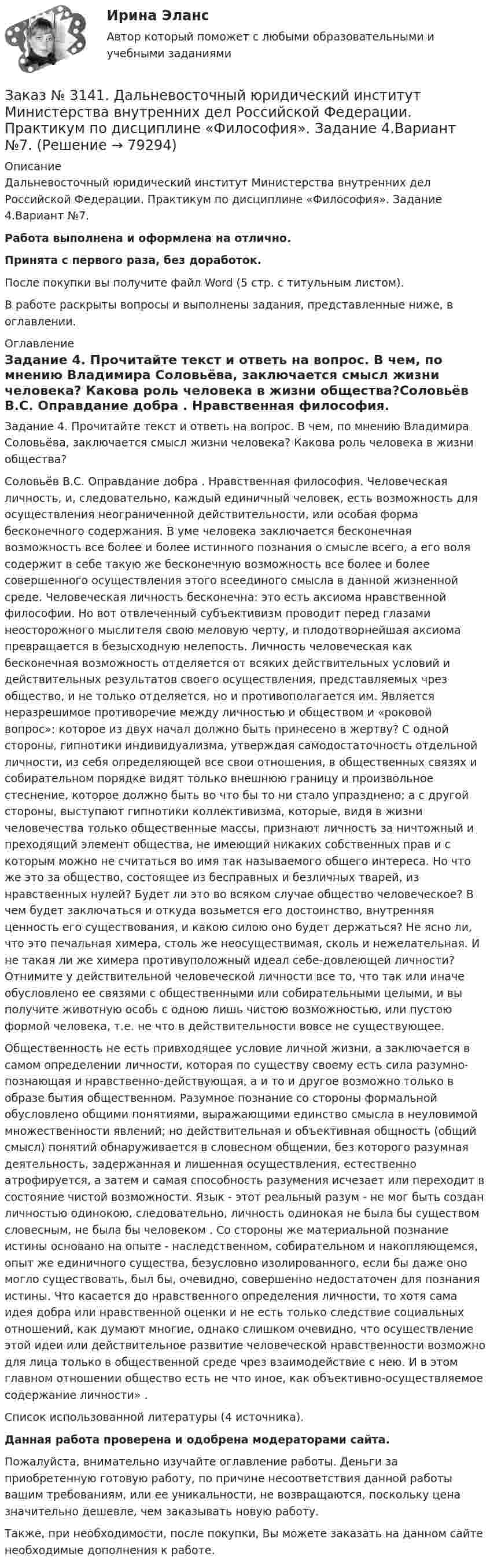      
            Описание
            Дальневосточный юридический институт Министерства внутренних дел Российской Федерации. Практикум по дисциплине «Философия». Задание 4.Вариант №7.Работа выполнена и оформлена на отлично.Принята с первого раза, без доработок.После покупки вы получите файл Word (5 стр. с титульным листом).В работе раскрыты вопросы и выполнены задания, представленные ниже, в оглавлении. 
            Оглавление
            Задание 4. Прочитайте текст и ответь на вопрос. В чем, по мнению Владимира Соловьёва, заключается смысл жизни человека? Какова роль человека в жизни общества?Соловьёв В.С. Оправдание добра . Нравственная философия. Человеческая личность, и, следовательно, каждый единичный человек, есть возможность для осуществления неограниченной действительности, или особая форма бесконечного содержания. В уме человека заключается бесконечная возможность все более и более истинного познания о смысле всего, а его воля содержит в себе такую же бесконечную возможность все более и более совершенного осуществления этого всеединого смысла в данной жизненной среде. Человеческая личность бесконечна: это есть аксиома нравственной философии. Но вот отвлеченный субъективизм проводит перед глазами неосторожного мыслителя свою меловую черту, и плодотворнейшая аксиома превращается в безысходную нелепость. Личность человеческая как бесконечная возможность отделяется от всяких действительных условий и действительных результатов своего осуществления, представляемых чрез общество, и не только отделяется, но и противополагается им. Является неразрешимое противоречие между личностью и обществом и «роковой вопрос»: которое из двух начал должно быть принесено в жертву? С одной стороны, гипнотики индивидуализма, утверждая самодостаточность отдельной личности, из себя определяющей все свои отношения, в общественных связях и собирательном порядке видят только внешнюю границу и произвольное стеснение, которое должно быть во что бы то ни стало упразднено; а с другой стороны, выступают гипнотики коллективизма, которые, видя в жизни человечества только общественные массы, признают личность за ничтожный и преходящий элемент общества, не имеющий никаких собственных прав и с которым можно не считаться во имя так называемого общего интереса. Но что же это за общество, состоящее из бесправных и безличных тварей, из нравственных нулей? Будет ли это во всяком случае общество человеческое? В чем будет заключаться и откуда возьмется его достоинство, внутренняя ценность его существования, и какою силою оно будет держаться? Не ясно ли, что это печальная химера, столь же неосуществимая, сколь и нежелательная. И не такая ли же химера противуположный идеал себе-довлеющей личности? Отнимите у действительной человеческой личности все то, что так или иначе обусловлено ее связями с общественными или собирательными целыми, и вы получите животную особь с одною лишь чистою возможностью, или пустою формой человека, т.е. не что в действительности вовсе не существующее.Общественность не есть привходящее условие личной жизни, а заключается в самом определении личности, которая по существу своему есть сила разумно-познающая и нравственно-действующая, а и то и другое возможно только в образе бытия общественном. Разумное познание со стороны формальной обусловлено общими понятиями, выражающими единство смысла в неуловимой множественности явлений; но действительная и объективная общность (общий смысл) понятий обнаруживается в словесном общении, без которого разумная деятельность, задержанная и лишенная осуществления, естественно атрофируется, а затем и самая способность разумения исчезает или переходит в состояние чистой возможности. Язык - этот реальный разум - не мог быть создан личностью одинокою, следовательно, личность одинокая не была бы существом словесным, не была бы человеком . Со стороны же материальной познание истины основано на опыте - наследственном, собирательном и накопляющемся, опыт же единичного существа, безусловно изолированного, если бы даже оно могло существовать, был бы, очевидно, совершенно недостаточен для познания истины. Что касается до нравственного определения личности, то хотя сама идея добра или нравственной оценки и не есть только следствие социальных отношений, как думают многие, однако слишком очевидно, что осуществление этой идеи или действительное развитие человеческой нравственности возможно для лица только в общественной среде чрез взаимодействие с нею. И в этом главном отношении общество есть не что иное, как объективно-осуществляемое содержание личности» . Список использованной литературы (4 источника). Данная работа проверена и одобрена модераторами сайта. Пожалуйста, внимательно изучайте оглавление работы. Деньги за приобретенную готовую работу, по причине несоответствия данной работы вашим требованиям, или ее уникальности, не возвращаются, поскольку цена значительно дешевле, чем заказывать новую работу. Также, при необходимости, после покупки, Вы можете заказать на данном сайте необходимые дополнения к работе.  
            
            
            Заказ № 3141. Дальневосточный юридический институт Министерства внутренних дел Российской Федерации. Практикум по дисциплине «Философия». Задание 3.Вариант №7.Заказ № 3141. Дальневосточный юридический институт Министерства внутренних дел Российской Федерации. Практикум по дисциплине «Философия». Задание 4.Вариант №7.Заказ № 3141. Дальневосточный юридический институт Министерства внутренних дел Российской Федерации. Практикум по дисциплине «Философия». Задание 5.Вариант №7.Заказ № 3149. Санкт-Петербургский государственный университет промышленных технологий и дизайна. Контрольная работа по дисциплине «Деловые коммуникации в  профессиональной деятельности». Тема: Правила подготовки презентации продукта. Заказ № 3152. Статистика избрания мер пересечений в отношении несовершеннолетних  в г. Благовещенск Амурской области. Заказ № 3156. Тихоокеанский государственный университет. Математика. Вариант 5. Задание 2. Найти площадь фигуры, ограниченной линиями. y = -x2, x + y + 2 = 0Заказ № 3156. Тихоокеанский государственный университет. Математика. Вариант 5. Задание 4. Исследовать функцию на экстремум. z = 4 (x – y) –x2 – y2Заказ № 3139. Сахалинский государственный университет. ПМ 05 «Методическое обеспечение образовательного процесса». Цели и задачи на учебный год  + Анализ календарно-тематического плана работы воспитателя.Заказ № 3139. Сахалинский государственный университет. Проект «Мой домашний питомец» на отлично! Дошкольное образование. Подготовительная группа «Незабудка»Заказ № 3139. Сахалинский государственный университет. Режим дня, сетка образовательной деятельности в МАДОУ «Детский сад № 9 «Зеленый остров»Заказ № 3141. Дальневосточный юридический институт Министерства внутренних дел Российской Федерации. Вопрос 2. Конституционный Суд РФ: структура, порядок формирования и полномочия.Заказ № 3141. Дальневосточный юридический институт Министерства внутренних дел Российской Федерации. Задача.Заказ № 3141. Дальневосточный юридический институт Министерства внутренних дел Российской Федерации. Конституционное право. Вопрос 1. Международные механизмы защиты прав человека.Заказ № 3141. Дальневосточный юридический институт Министерства внутренних дел Российской Федерации. Практикум по дисциплине «Философия». Задание 1.Вариант №7.