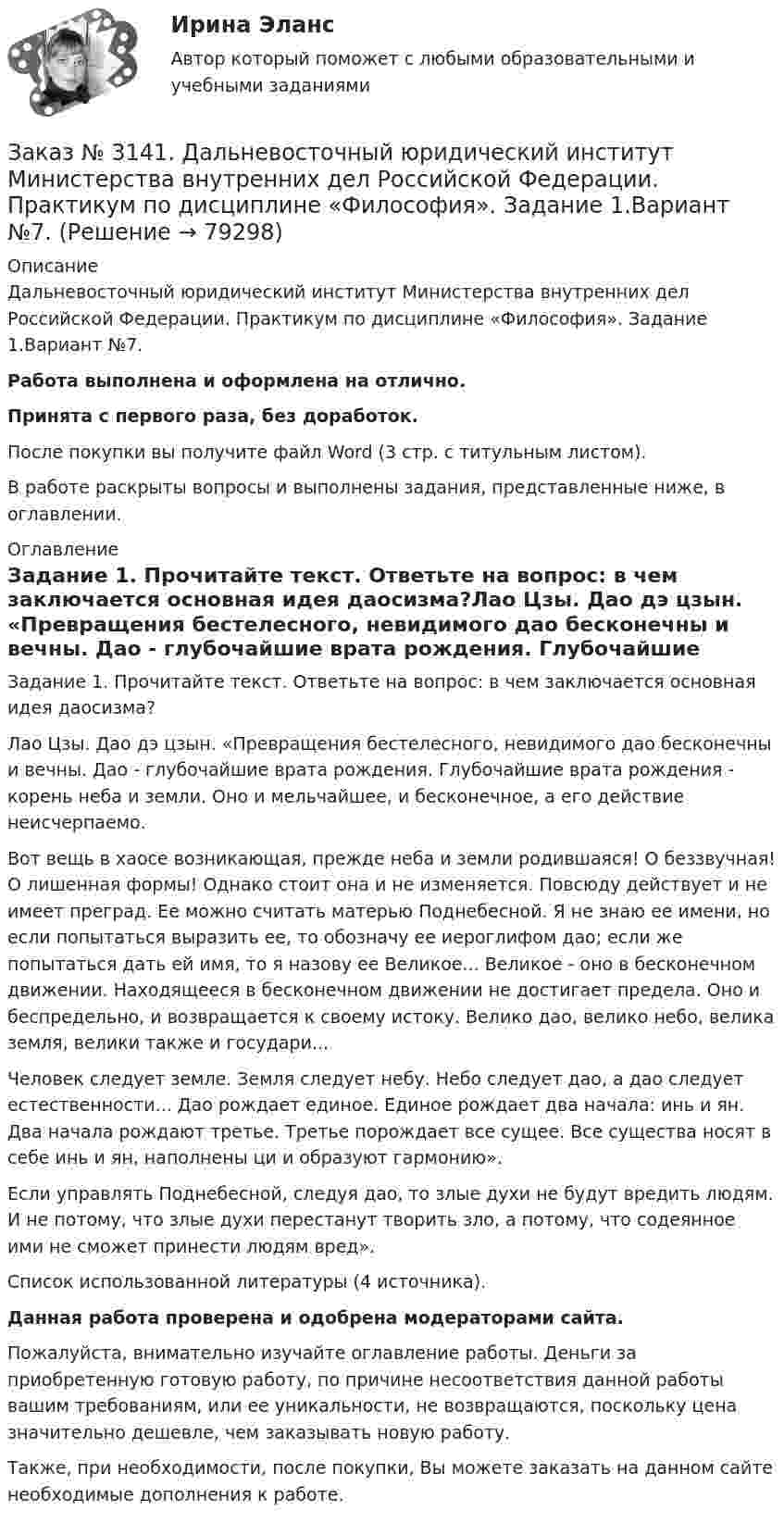      
            Описание
            Дальневосточный юридический институт Министерства внутренних дел Российской Федерации. Практикум по дисциплине «Философия». Задание 1.Вариант №7.Работа выполнена и оформлена на отлично.Принята с первого раза, без доработок.После покупки вы получите файл Word (3 стр. с титульным листом).В работе раскрыты вопросы и выполнены задания, представленные ниже, в оглавлении.  
            Оглавление
            Задание 1. Прочитайте текст. Ответьте на вопрос: в чем заключается основная идея даосизма?Лао Цзы. Дао дэ цзын. «Превращения бестелесного, невидимого дао бесконечны и вечны. Дао - глубочайшие врата рождения. Глубочайшие врата рождения - корень неба и земли. Оно и мельчайшее, и бесконечное, а его действие неисчерпаемо.Вот вещь в хаосе возникающая, прежде неба и земли родившаяся! О беззвучная! О лишенная формы! Однако стоит она и не изменяется. Повсюду действует и не имеет преград. Ее можно считать матерью Поднебесной. Я не знаю ее имени, но если попытаться выразить ее, то обозначу ее иероглифом дао; если же попытаться дать ей имя, то я назову ее Великое... Великое - оно в бесконечном движении. Находящееся в бесконечном движении не достигает предела. Оно и беспредельно, и возвращается к своему истоку. Велико дао, велико небо, велика земля, велики также и государи...Человек следует земле. Земля следует небу. Небо следует дао, а дао следует естественности... Дао рождает единое. Единое рождает два начала: инь и ян. Два начала рождают третье. Третье порождает все сущее. Все существа носят в себе инь и ян, наполнены ци и образуют гармонию». Если управлять Поднебесной, следуя дао, то злые духи не будут вредить людям. И не потому, что злые духи перестанут творить зло, а потому, что содеянное ими не сможет принести людям вред». Список использованной литературы (4 источника). Данная работа проверена и одобрена модераторами сайта. Пожалуйста, внимательно изучайте оглавление работы. Деньги за приобретенную готовую работу, по причине несоответствия данной работы вашим требованиям, или ее уникальности, не возвращаются, поскольку цена значительно дешевле, чем заказывать новую работу. Также, при необходимости, после покупки, Вы можете заказать на данном сайте необходимые дополнения к работе.  
            
            
            Заказ № 3141. Дальневосточный юридический институт Министерства внутренних дел Российской Федерации. Конституционное право. Вопрос 1. Международные механизмы защиты прав человека.Заказ № 3141. Дальневосточный юридический институт Министерства внутренних дел Российской Федерации. Практикум по дисциплине «Философия». Задание 1.Вариант №7.Заказ № 3141. Дальневосточный юридический институт Министерства внутренних дел Российской Федерации. Практикум по дисциплине «Философия». Задание 2.Вариант №7.Заказ № 3141. Дальневосточный юридический институт Министерства внутренних дел Российской Федерации. Практикум по дисциплине «Философия». Задание 3.Вариант №7.Заказ № 3141. Дальневосточный юридический институт Министерства внутренних дел Российской Федерации. Практикум по дисциплине «Философия». Задание 4.Вариант №7.Заказ № 3141. Дальневосточный юридический институт Министерства внутренних дел Российской Федерации. Практикум по дисциплине «Философия». Задание 5.Вариант №7.Заказ № 3149. Санкт-Петербургский государственный университет промышленных технологий и дизайна. Контрольная работа по дисциплине «Деловые коммуникации в  профессиональной деятельности». Тема: Правила подготовки презентации продукта. Заказ № 3139. Сахалинский государственный университет. ПМ 05 «Методическое обеспечение образовательного процесса Краткосрочный проект «Чудеса, фокусы, эксперименты» во второй младшей группе.Заказ № 3139. Сахалинский государственный университет. ПМ 05 «Методическое обеспечение образовательного процесса». Перечень учебно-методической литературы, используемой при реализации образовательной программы дошкольного образования в ДОУ.Заказ № 3139. Сахалинский государственный университет. ПМ 05 «Методическое обеспечение образовательного процесса. Разработка перспективного плана. Образовательная область «Художественно-эстетическое развитие». Аппликация.Заказ № 3139. Сахалинский государственный университет. ПМ 05 «Методическое обеспечение образовательного процесса». Цели и задачи на учебный год  + Анализ календарно-тематического плана работы воспитателя.Заказ № 3139. Сахалинский государственный университет. Проект «Мой домашний питомец» на отлично! Дошкольное образование. Подготовительная группа «Незабудка»Заказ № 3139. Сахалинский государственный университет. Режим дня, сетка образовательной деятельности в МАДОУ «Детский сад № 9 «Зеленый остров»Заказ № 3141. Дальневосточный юридический институт Министерства внутренних дел Российской Федерации. Вопрос 2. Конституционный Суд РФ: структура, порядок формирования и полномочия.