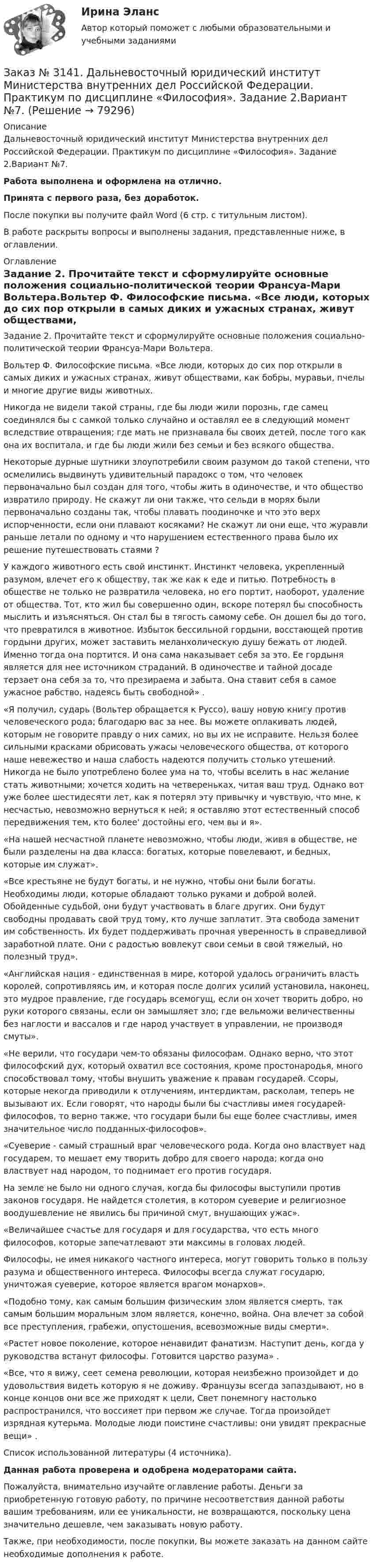      
            Описание
            Дальневосточный юридический институт Министерства внутренних дел Российской Федерации. Практикум по дисциплине «Философия». Задание 2.Вариант №7.Работа выполнена и оформлена на отлично.Принята с первого раза, без доработок.После покупки вы получите файл Word (6 стр. с титульным листом).В работе раскрыты вопросы и выполнены задания, представленные ниже, в оглавлении. 
            Оглавление
            Задание 2. Прочитайте текст и сформулируйте основные положения социально-политической теории Франсуа-Мари Вольтера.Вольтер Ф. Философские письма. «Все люди, которых до сих пор открыли в самых диких и ужасных странах, живут обществами, как бобры, муравьи, пчелы и многие другие виды животных.Никогда не видели такой страны, где бы люди жили порознь, где самец соединялся бы с самкой только случайно и оставлял ее в следующий момент вследствие отвращения; где мать не признавала бы своих детей, после того как она их воспитала, и где бы люди жили без семьи и без всякого общества.Некоторые дурные шутники злоупотребили своим разумом до такой степени, что осмелились выдвинуть удивительный парадокс о том, что человек первоначально был создан для того, чтобы жить в одиночестве, и что общество извратило природу. Не скажут ли они также, что сельди в морях были первоначально созданы так, чтобы плавать поодиночке и что это верх испорченности, если они плавают косяками? Не скажут ли они еще, что журавли раньше летали по одному и что нарушением естественного права было их решение путешествовать стаями ?У каждого животного есть свой инстинкт. Инстинкт человека, укрепленный разумом, влечет его к обществу, так же как к еде и питью. Потребность в обществе не только не развратила человека, но его портит, наоборот, удаление от общества. Тот, кто жил бы совершенно один, вскоре потерял бы способность мыслить и изъясняться. Он стал бы в тягость самому себе. Он дошел бы до того, что превратился в животное. Избыток бессильной гордыни, восстающей против гордыни других, может заставить меланхолическую душу бежать от людей. Именно тогда она портится. И она сама наказывает себя за это. Ее гордыня является для нее источником страданий. В одиночестве и тайной досаде терзает она себя за то, что презираема и забыта. Она ставит себя в самое ужасное рабство, надеясь быть свободной» .«Я получил, сударь (Вольтер обращается к Руссо), вашу новую книгу против человеческого рода; благодарю вас за нее. Вы можете оплакивать людей, которым не говорите правду о них самих, но вы их не исправите. Нельзя более сильными красками обрисовать ужасы человеческого общества, от которого наше невежество и наша слабость надеются получить столько утешений. Никогда не было употреблено более ума на то, чтобы вселить в нас желание стать животными; хочется ходить на четвереньках, читая ваш труд. Однако вот уже более шестидесяти лет, как я потерял эту привычку и чувствую, что мне, к несчастью, невозможно вернуться к ней; я оставляю этот естественный способ передвижения тем, кто более' достойны его, чем вы и я».«На нашей несчастной планете невозможно, чтобы люди, живя в обществе, не были разделены на два класса: богатых, которые повелевают, и бедных, которые им служат».«Все крестьяне не будут богаты, и не нужно, чтобы они были богаты. Необходимы люди, которые обладают только руками и доброй волей. Обойденные судьбой, они будут участвовать в благе других. Они будут свободны продавать свой труд тому, кто лучше заплатит. Эта свобода заменит им собственность. Их будет поддерживать прочная уверенность в справедливой заработной плате. Они с радостью вовлекут свои семьи в свой тяжелый, но полезный труд».«Английская нация - единственная в мире, которой удалось ограничить власть королей, сопротивляясь им, и которая после долгих усилий установила, наконец, это мудрое правление, где государь всемогущ, если он хочет творить добро, но руки которого связаны, если он замышляет зло; где вельможи величественны без наглости и вассалов и где народ участвует в управлении, не производя смуты».«Не верили, что государи чем-то обязаны философам. Однако верно, что этот философский дух, который охватил все состояния, кроме простонародья, много способствовал тому, чтобы внушить уважение к правам государей. Ссоры, которые некогда приводили к отлучениям, интердиктам, расколам, теперь не вызывают их. Если говорят, что народы были бы счастливы имея государей-философов, то верно также, что государи были бы еще более счастливы, имея значительное число подданных-философов».«Суеверие - самый страшный враг человеческого рода. Когда оно властвует над государем, то мешает ему творить добро для своего народа; когда оно властвует над народом, то поднимает его против государя.На земле не было ни одного случая, когда бы философы выступили против законов государя. Не найдется столетия, в котором суеверие и религиозное воодушевление не явились бы причиной смут, внушающих ужас».«Величайшее счастье для государя и для государства, что есть много философов, которые запечатлевают эти максимы в головах людей.Философы, не имея никакого частного интереса, могут говорить только в пользу разума и общественного интереса. Философы всегда служат государю, уничтожая суеверие, которое является врагом монархов».«Подобно тому, как самым большим физическим злом является смерть, так самым большим моральным злом является, конечно, война. Она влечет за собой все преступления, грабежи, опустошения, всевозможные виды смерти».«Растет новое поколение, которое ненавидит фанатизм. Наступит день, когда у руководства встанут философы. Готовится царство разума» .«Все, что я вижу, сеет семена революции, которая неизбежно произойдет и до удовольствия видеть которую я не доживу. Французы всегда запаздывают, но в конце концов они все же приходят к цели, Свет понемногу настолько распространился, что воссияет при первом же случае. Тогда произойдет изрядная кутерьма. Молодые люди поистине счастливы: они увидят прекрасные вещи» . Список использованной литературы (4 источника). Данная работа проверена и одобрена модераторами сайта. Пожалуйста, внимательно изучайте оглавление работы. Деньги за приобретенную готовую работу, по причине несоответствия данной работы вашим требованиям, или ее уникальности, не возвращаются, поскольку цена значительно дешевле, чем заказывать новую работу. Также, при необходимости, после покупки, Вы можете заказать на данном сайте необходимые дополнения к работе.  
            
            
            Заказ № 3141. Дальневосточный юридический институт Министерства внутренних дел Российской Федерации. Практикум по дисциплине «Философия». Задание 1.Вариант №7.Заказ № 3141. Дальневосточный юридический институт Министерства внутренних дел Российской Федерации. Практикум по дисциплине «Философия». Задание 2.Вариант №7.Заказ № 3141. Дальневосточный юридический институт Министерства внутренних дел Российской Федерации. Практикум по дисциплине «Философия». Задание 3.Вариант №7.Заказ № 3141. Дальневосточный юридический институт Министерства внутренних дел Российской Федерации. Практикум по дисциплине «Философия». Задание 4.Вариант №7.Заказ № 3141. Дальневосточный юридический институт Министерства внутренних дел Российской Федерации. Практикум по дисциплине «Философия». Задание 5.Вариант №7.Заказ № 3149. Санкт-Петербургский государственный университет промышленных технологий и дизайна. Контрольная работа по дисциплине «Деловые коммуникации в  профессиональной деятельности». Тема: Правила подготовки презентации продукта. Заказ № 3152. Статистика избрания мер пересечений в отношении несовершеннолетних  в г. Благовещенск Амурской области. Заказ № 3139. Сахалинский государственный университет. ПМ 05 «Методическое обеспечение образовательного процесса». Перечень учебно-методической литературы, используемой при реализации образовательной программы дошкольного образования в ДОУ.Заказ № 3139. Сахалинский государственный университет. ПМ 05 «Методическое обеспечение образовательного процесса. Разработка перспективного плана. Образовательная область «Художественно-эстетическое развитие». Аппликация.Заказ № 3139. Сахалинский государственный университет. ПМ 05 «Методическое обеспечение образовательного процесса». Цели и задачи на учебный год  + Анализ календарно-тематического плана работы воспитателя.Заказ № 3139. Сахалинский государственный университет. Проект «Мой домашний питомец» на отлично! Дошкольное образование. Подготовительная группа «Незабудка»Заказ № 3139. Сахалинский государственный университет. Режим дня, сетка образовательной деятельности в МАДОУ «Детский сад № 9 «Зеленый остров»Заказ № 3141. Дальневосточный юридический институт Министерства внутренних дел Российской Федерации. Вопрос 2. Конституционный Суд РФ: структура, порядок формирования и полномочия.Заказ № 3141. Дальневосточный юридический институт Министерства внутренних дел Российской Федерации. Задача.
