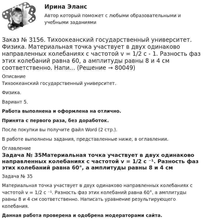      
            Описание
            Тихоокеанский государственный университет. Физика. Вариант 5.Работа выполнена и оформлена на отлично.Принята с первого раза, без доработок.После покупки вы получите файл Word (2 стр.).В работе выполнены задания, представленные ниже, в оглавлении. 
            Оглавление
            Задача № 35Материальная точка участвует в двух одинаково направленных колебаниях с частотой v = 1/2 с ⁻¹. Разность фаз этих колебаний равна 60°, а амплитуды равны 8 и 4 см соответственно. Написать уравнение результирующего колебания. Данная работа проверена и одобрена модераторами сайта.  
            
            
            Заказ № 3156. Тихоокеанский государственный университет. Физика. Две параллельные плоскости одноименно заряжены с поверхностной плотностью зарядов  о1 = 2нКл/м2  и о2 = 4нКл/м2.  Определить напряженность электростатического поля между плоскостями.Заказ № 3156. Тихоокеанский государственный университет. Физика. Материальная точка участвует в двух одинаково направленных колебаниях с частотой v = 1/2 с - 1. Разность фаз этих колебаний равна 60, а амплитуды равны 8 и 4 см соответственно. Напи...Заказ № 3156. Тихоокеанский государственный университет. Физика. Счетчик а-частиц, установленный вблизи радиоактивного изотопа, при первом измерении регистрировал N1=1400 частиц в минуту, а через время t=4 ч – только N2= 400. Определить период пол...Заказ № 3156. Тихоокеанский государственный университет. Физика. Электромотор с сопротивление 4 Ом подключен к генератору с ЭДС 240 В и внутренним сопротивлением 2 Ом. При работе мотора через его обмотки проходит ток 10 А. Определить КПД электромот..Заказ № 3158. ТулГУ. Математика. Вариант № 9. Задание 10. Найти ротор и дивергенцию векторного поля  a=(-3y-3z) i+(-3x-5z) j+(-5y-3x) k  в точке  M0 (-2;-1;1). Является ли данное поле потенциальным или соленоидальным?Заказ № 3158. ТулГУ. Математика. Вариант № 9. Задание 12. Для сигнализации об аварии установлены два независимо работающих сигнализатора. Вероятность того, что при аварии сигнализатор сработает, равна 0,95 для первого сигнализатора и 0,9 для второго.Заказ № 3158. ТулГУ. Математика. Вариант № 9. Задание 13. В группе 25 студентов, среди них 8 отличников. По списку наудачу отобраны 9 студентов. Найти вероятность того, что среди отобранных студентов 5 отличников.Заказ № 3156. Тихоокеанский государственный университет. Математика. Вариант 5. Задание 5. Найти наибольшее и наименьшее значения функции в указанной области. z = 2x2 – 4y2, 2x - 6y = 12,  x = 0, y = 0.Заказ № 3156. Тихоокеанский государственный университет. Математика. Вариант 5. Найти интегралы dx / (3x2 - 2x + 3)Заказ № 3156. Тихоокеанский государственный университет. Математика. Вариант 5. Найти интегралы ln(x-5)dx  Заказ № 3156. Тихоокеанский государственный университет. Математика. Вариант 5. Найти интегралы ех2*3хdx  Заказ № 3156. Тихоокеанский государственный университет. Математика. Вариант 5. Найти интегралы. ((х -2х5+7х) / х 2)dx  Заказ № 3156. Тихоокеанский государственный университет. Математика. Вариант 5. Найти частные производные первого порядка функции. u = sin (x/y2 + zx)Заказ № 3156. Тихоокеанский государственный университет. Физика. Вариант 5. Задача № 45. Найти длину волны света, соответствующую красной границе фотоэффекта для калия.