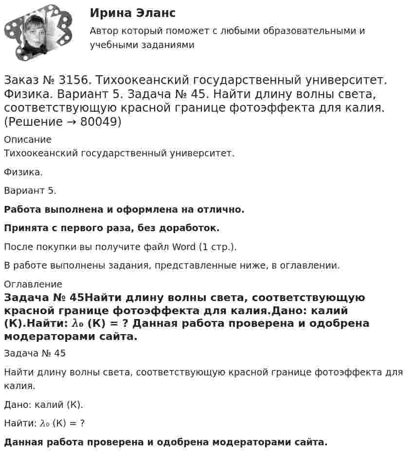      
            Описание
            Тихоокеанский государственный университет. Физика. Вариант 5.Работа выполнена и оформлена на отлично.Принята с первого раза, без доработок.После покупки вы получите файл Word (1 стр.).В работе выполнены задания, представленные ниже, в оглавлении. 
            Оглавление
            Задача № 45Найти длину волны света, соответствующую красной границе фотоэффекта для калия.Дано: калий (К).Найти: 𝜆₀ (К) = ? Данная работа проверена и одобрена модераторами сайта.  
            
            
            Заказ № 3156. Тихоокеанский государственный университет. Математика. Вариант 5. Найти частные производные первого порядка функции. u = sin (x/y2 + zx)Заказ № 3156. Тихоокеанский государственный университет. Физика. Вариант 5. Задача № 45. Найти длину волны света, соответствующую красной границе фотоэффекта для калия.Заказ № 3156. Тихоокеанский государственный университет. Физика.Два прямолинейных бесконечно длинных проводника скрещены под прямым углом. По проводникам текут токи 8 А и 6 А. Расстояние между проводниками 10 см. Определить магнитную индукцию поля...Заказ № 3156. Тихоокеанский государственный университет. Физика. Две параллельные плоскости одноименно заряжены с поверхностной плотностью зарядов  о1 = 2нКл/м2  и о2 = 4нКл/м2.  Определить напряженность электростатического поля между плоскостями.Заказ № 3156. Тихоокеанский государственный университет. Физика. Материальная точка участвует в двух одинаково направленных колебаниях с частотой v = 1/2 с - 1. Разность фаз этих колебаний равна 60, а амплитуды равны 8 и 4 см соответственно. Напи...Заказ № 3156. Тихоокеанский государственный университет. Физика. Счетчик а-частиц, установленный вблизи радиоактивного изотопа, при первом измерении регистрировал N1=1400 частиц в минуту, а через время t=4 ч – только N2= 400. Определить период пол...Заказ № 3156. Тихоокеанский государственный университет. Физика. Электромотор с сопротивление 4 Ом подключен к генератору с ЭДС 240 В и внутренним сопротивлением 2 Ом. При работе мотора через его обмотки проходит ток 10 А. Определить КПД электромот..Заказ № 3152. Статистика избрания мер пересечений в отношении несовершеннолетних  в г. Благовещенск Амурской области. Заказ № 3156. Тихоокеанский государственный университет. Математика. Вариант 5. Задание 2. Найти площадь фигуры, ограниченной линиями. y = -x2, x + y + 2 = 0Заказ № 3156. Тихоокеанский государственный университет. Математика. Вариант 5. Задание 4. Исследовать функцию на экстремум. z = 4 (x – y) –x2 – y2Заказ № 3156. Тихоокеанский государственный университет. Математика. Вариант 5. Задание 5. Найти наибольшее и наименьшее значения функции в указанной области. z = 2x2 – 4y2, 2x - 6y = 12,  x = 0, y = 0.Заказ № 3156. Тихоокеанский государственный университет. Математика. Вариант 5. Найти интегралы dx / (3x2 - 2x + 3)Заказ № 3156. Тихоокеанский государственный университет. Математика. Вариант 5. Найти интегралы ln(x-5)dx  Заказ № 3156. Тихоокеанский государственный университет. Математика. Вариант 5. Найти интегралы ех2*3хdx  