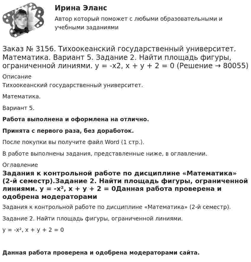      
            Описание
            Тихоокеанский государственный университет. Математика. Вариант 5.Работа выполнена и оформлена на отлично.Принята с первого раза, без доработок.После покупки вы получите файл Word (1 стр.).В работе выполнены задания, представленные ниже, в оглавлении. 
            Оглавление
            Задания к контрольной работе по дисциплине «Математика» (2-й семестр).Задание 2. Найти площадь фигуры, ограниченной линиями. y = -x², x + y + 2 = 0Данная работа проверена и одобрена модераторами сайта.  
            
            
            Заказ № 3152. Статистика избрания мер пересечений в отношении несовершеннолетних  в г. Благовещенск Амурской области. Заказ № 3156. Тихоокеанский государственный университет. Математика. Вариант 5. Задание 2. Найти площадь фигуры, ограниченной линиями. y = -x2, x + y + 2 = 0Заказ № 3156. Тихоокеанский государственный университет. Математика. Вариант 5. Задание 4. Исследовать функцию на экстремум. z = 4 (x – y) –x2 – y2Заказ № 3156. Тихоокеанский государственный университет. Математика. Вариант 5. Задание 5. Найти наибольшее и наименьшее значения функции в указанной области. z = 2x2 – 4y2, 2x - 6y = 12,  x = 0, y = 0.Заказ № 3156. Тихоокеанский государственный университет. Математика. Вариант 5. Найти интегралы dx / (3x2 - 2x + 3)Заказ № 3156. Тихоокеанский государственный университет. Математика. Вариант 5. Найти интегралы ln(x-5)dx  Заказ № 3156. Тихоокеанский государственный университет. Математика. Вариант 5. Найти интегралы ех2*3хdx  Заказ № 3141. Дальневосточный юридический институт Министерства внутренних дел Российской Федерации. Задача.Заказ № 3141. Дальневосточный юридический институт Министерства внутренних дел Российской Федерации. Конституционное право. Вопрос 1. Международные механизмы защиты прав человека.Заказ № 3141. Дальневосточный юридический институт Министерства внутренних дел Российской Федерации. Практикум по дисциплине «Философия». Задание 1.Вариант №7.Заказ № 3141. Дальневосточный юридический институт Министерства внутренних дел Российской Федерации. Практикум по дисциплине «Философия». Задание 2.Вариант №7.Заказ № 3141. Дальневосточный юридический институт Министерства внутренних дел Российской Федерации. Практикум по дисциплине «Философия». Задание 3.Вариант №7.Заказ № 3141. Дальневосточный юридический институт Министерства внутренних дел Российской Федерации. Практикум по дисциплине «Философия». Задание 4.Вариант №7.Заказ № 3141. Дальневосточный юридический институт Министерства внутренних дел Российской Федерации. Практикум по дисциплине «Философия». Задание 5.Вариант №7.