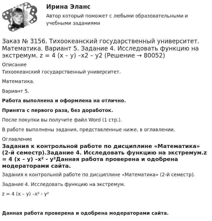      
            Описание
            Тихоокеанский государственный университет. Математика. Вариант 5.Работа выполнена и оформлена на отлично.Принята с первого раза, без доработок.После покупки вы получите файл Word (1 стр.).В работе выполнены задания, представленные ниже, в оглавлении.  
            Оглавление
            Задания к контрольной работе по дисциплине «Математика» (2-й семестр).Задание 4. Исследовать функцию на экстремум.z = 4 (x – y) –x² - y²Данная работа проверена и одобрена модераторами сайта.  
            
            
            Заказ № 3156. Тихоокеанский государственный университет. Математика. Вариант 5. Задание 2. Найти площадь фигуры, ограниченной линиями. y = -x2, x + y + 2 = 0Заказ № 3156. Тихоокеанский государственный университет. Математика. Вариант 5. Задание 4. Исследовать функцию на экстремум. z = 4 (x – y) –x2 – y2Заказ № 3156. Тихоокеанский государственный университет. Математика. Вариант 5. Задание 5. Найти наибольшее и наименьшее значения функции в указанной области. z = 2x2 – 4y2, 2x - 6y = 12,  x = 0, y = 0.Заказ № 3156. Тихоокеанский государственный университет. Математика. Вариант 5. Найти интегралы dx / (3x2 - 2x + 3)Заказ № 3156. Тихоокеанский государственный университет. Математика. Вариант 5. Найти интегралы ln(x-5)dx  Заказ № 3156. Тихоокеанский государственный университет. Математика. Вариант 5. Найти интегралы ех2*3хdx  Заказ № 3156. Тихоокеанский государственный университет. Математика. Вариант 5. Найти интегралы. ((х -2х5+7х) / х 2)dx  Заказ № 3141. Дальневосточный юридический институт Министерства внутренних дел Российской Федерации. Конституционное право. Вопрос 1. Международные механизмы защиты прав человека.Заказ № 3141. Дальневосточный юридический институт Министерства внутренних дел Российской Федерации. Практикум по дисциплине «Философия». Задание 1.Вариант №7.Заказ № 3141. Дальневосточный юридический институт Министерства внутренних дел Российской Федерации. Практикум по дисциплине «Философия». Задание 2.Вариант №7.Заказ № 3141. Дальневосточный юридический институт Министерства внутренних дел Российской Федерации. Практикум по дисциплине «Философия». Задание 3.Вариант №7.Заказ № 3141. Дальневосточный юридический институт Министерства внутренних дел Российской Федерации. Практикум по дисциплине «Философия». Задание 4.Вариант №7.Заказ № 3141. Дальневосточный юридический институт Министерства внутренних дел Российской Федерации. Практикум по дисциплине «Философия». Задание 5.Вариант №7.Заказ № 3149. Санкт-Петербургский государственный университет промышленных технологий и дизайна. Контрольная работа по дисциплине «Деловые коммуникации в  профессиональной деятельности». Тема: Правила подготовки презентации продукта. 