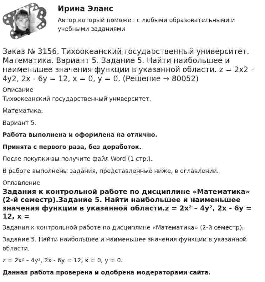      
            Описание
            Тихоокеанский государственный университет. Математика. Вариант 5.Работа выполнена и оформлена на отлично.Принята с первого раза, без доработок.После покупки вы получите файл Word (1 стр.).В работе выполнены задания, представленные ниже, в оглавлении. 
            Оглавление
            Задания к контрольной работе по дисциплине «Математика» (2-й семестр).Задание 5. Найти наибольшее и наименьшее значения функции в указанной области.z = 2x² – 4y², 2x - 6y = 12,  x = 0, y = 0.Данная работа проверена и одобрена модераторами сайта.  
            
            
            Заказ № 3156. Тихоокеанский государственный университет. Математика. Вариант 5. Задание 4. Исследовать функцию на экстремум. z = 4 (x – y) –x2 – y2Заказ № 3156. Тихоокеанский государственный университет. Математика. Вариант 5. Задание 5. Найти наибольшее и наименьшее значения функции в указанной области. z = 2x2 – 4y2, 2x - 6y = 12,  x = 0, y = 0.Заказ № 3156. Тихоокеанский государственный университет. Математика. Вариант 5. Найти интегралы dx / (3x2 - 2x + 3)Заказ № 3156. Тихоокеанский государственный университет. Математика. Вариант 5. Найти интегралы ln(x-5)dx  Заказ № 3156. Тихоокеанский государственный университет. Математика. Вариант 5. Найти интегралы ех2*3хdx  Заказ № 3156. Тихоокеанский государственный университет. Математика. Вариант 5. Найти интегралы. ((х -2х5+7х) / х 2)dx  Заказ № 3156. Тихоокеанский государственный университет. Математика. Вариант 5. Найти частные производные первого порядка функции. u = sin (x/y2 + zx)Заказ № 3141. Дальневосточный юридический институт Министерства внутренних дел Российской Федерации. Практикум по дисциплине «Философия». Задание 1.Вариант №7.Заказ № 3141. Дальневосточный юридический институт Министерства внутренних дел Российской Федерации. Практикум по дисциплине «Философия». Задание 2.Вариант №7.Заказ № 3141. Дальневосточный юридический институт Министерства внутренних дел Российской Федерации. Практикум по дисциплине «Философия». Задание 3.Вариант №7.Заказ № 3141. Дальневосточный юридический институт Министерства внутренних дел Российской Федерации. Практикум по дисциплине «Философия». Задание 4.Вариант №7.Заказ № 3141. Дальневосточный юридический институт Министерства внутренних дел Российской Федерации. Практикум по дисциплине «Философия». Задание 5.Вариант №7.Заказ № 3149. Санкт-Петербургский государственный университет промышленных технологий и дизайна. Контрольная работа по дисциплине «Деловые коммуникации в  профессиональной деятельности». Тема: Правила подготовки презентации продукта. Заказ № 3152. Статистика избрания мер пересечений в отношении несовершеннолетних  в г. Благовещенск Амурской области. 