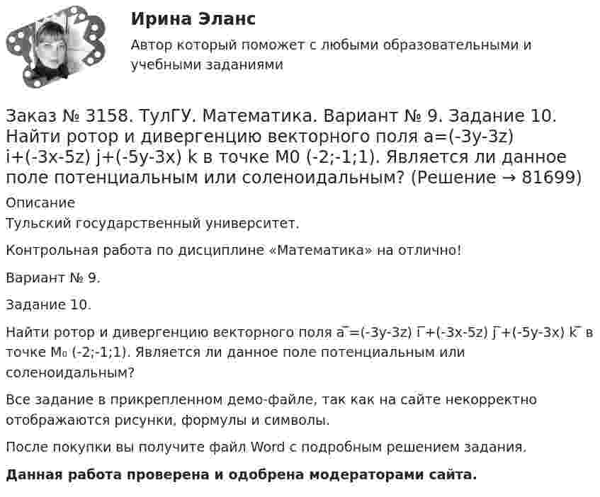     
            Описание
            Тульский государственный университет. Контрольная работа по дисциплине «Математика» на отлично! Вариант № 9. Задание 10.Найти ротор и дивергенцию векторного поля a ̅=(-3y-3z) i ̅+(-3x-5z) j ̅+(-5y-3x) k ̅ в точке M₀ (-2;-1;1). Является ли данное поле потенциальным или соленоидальным?Все задание в прикрепленном демо-файле, так как на сайте некорректно отображаются рисунки, формулы и символы.После покупки вы получите файл Word с  подробным решением задания. Данная работа проверена и одобрена модераторами сайта.   
            
            
            Заказ № 3156. Тихоокеанский государственный университет. Физика. Электромотор с сопротивление 4 Ом подключен к генератору с ЭДС 240 В и внутренним сопротивлением 2 Ом. При работе мотора через его обмотки проходит ток 10 А. Определить КПД электромот..Заказ № 3158. ТулГУ. Математика. Вариант № 9. Задание 10. Найти ротор и дивергенцию векторного поля  a=(-3y-3z) i+(-3x-5z) j+(-5y-3x) k  в точке  M0 (-2;-1;1). Является ли данное поле потенциальным или соленоидальным?Заказ № 3158. ТулГУ. Математика. Вариант № 9. Задание 12. Для сигнализации об аварии установлены два независимо работающих сигнализатора. Вероятность того, что при аварии сигнализатор сработает, равна 0,95 для первого сигнализатора и 0,9 для второго.Заказ № 3158. ТулГУ. Математика. Вариант № 9. Задание 13. В группе 25 студентов, среди них 8 отличников. По списку наудачу отобраны 9 студентов. Найти вероятность того, что среди отобранных студентов 5 отличников.Заказ № 3158. ТулГУ. Математика. Вариант № 9. Задание 14. В магазин поступили электрические лампочки одного типа, изготовленные на четырёх заводах: c 1-го завода 250 шт., со 2-го – 525 шт., с 3-го – 275 шт. и с 4-го – 950 шт...Заказ № 3158. ТулГУ. Математика. Вариант № 9. Задание 15. Дано следующее распределение дискретной случайной величины X: X	2	x	6 P	0,3	0,2	p Известно, что математическое ожидание M(X)=4,4. Найти x.Заказ № 3158. ТулГУ. Математика. На каждой из 6 одинаковых карточек напечатана одна из следующих букв: Е, И, С, С, С, Я.  Карточки тщательно перемешаны. Вынимают карточки по одной. Найти вероятность того, что в порядке появления карточек сложится...Заказ № 3156. Тихоокеанский государственный университет. Математика. Вариант 5. Найти интегралы ех2*3хdx  Заказ № 3156. Тихоокеанский государственный университет. Математика. Вариант 5. Найти интегралы. ((х -2х5+7х) / х 2)dx  Заказ № 3156. Тихоокеанский государственный университет. Математика. Вариант 5. Найти частные производные первого порядка функции. u = sin (x/y2 + zx)Заказ № 3156. Тихоокеанский государственный университет. Физика. Вариант 5. Задача № 45. Найти длину волны света, соответствующую красной границе фотоэффекта для калия.Заказ № 3156. Тихоокеанский государственный университет. Физика.Два прямолинейных бесконечно длинных проводника скрещены под прямым углом. По проводникам текут токи 8 А и 6 А. Расстояние между проводниками 10 см. Определить магнитную индукцию поля...Заказ № 3156. Тихоокеанский государственный университет. Физика. Две параллельные плоскости одноименно заряжены с поверхностной плотностью зарядов  о1 = 2нКл/м2  и о2 = 4нКл/м2.  Определить напряженность электростатического поля между плоскостями.Заказ № 3156. Тихоокеанский государственный университет. Физика. Материальная точка участвует в двух одинаково направленных колебаниях с частотой v = 1/2 с - 1. Разность фаз этих колебаний равна 60, а амплитуды равны 8 и 4 см соответственно. Напи...