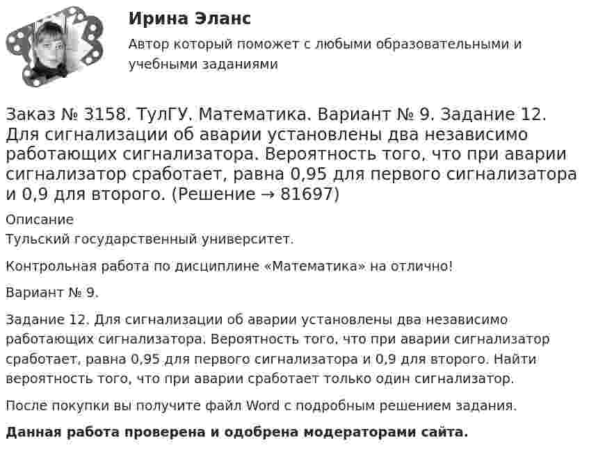      
            Описание
            Тульский государственный университет. Контрольная работа по дисциплине «Математика» на отлично! Вариант № 9. Задание 12. Для сигнализации об аварии установлены два независимо работающих сигнализатора. Вероятность того, что при аварии сигнализатор сработает, равна 0,95 для первого сигнализатора и 0,9 для второго. Найти вероятность того, что при аварии сработает только один сигнализатор.После покупки вы получите файл Word с  подробным решением задания. Данная работа проверена и одобрена модераторами сайта.   
            
            
            Заказ № 3158. ТулГУ. Математика. Вариант № 9. Задание 10. Найти ротор и дивергенцию векторного поля  a=(-3y-3z) i+(-3x-5z) j+(-5y-3x) k  в точке  M0 (-2;-1;1). Является ли данное поле потенциальным или соленоидальным?Заказ № 3158. ТулГУ. Математика. Вариант № 9. Задание 12. Для сигнализации об аварии установлены два независимо работающих сигнализатора. Вероятность того, что при аварии сигнализатор сработает, равна 0,95 для первого сигнализатора и 0,9 для второго.Заказ № 3158. ТулГУ. Математика. Вариант № 9. Задание 13. В группе 25 студентов, среди них 8 отличников. По списку наудачу отобраны 9 студентов. Найти вероятность того, что среди отобранных студентов 5 отличников.Заказ № 3158. ТулГУ. Математика. Вариант № 9. Задание 14. В магазин поступили электрические лампочки одного типа, изготовленные на четырёх заводах: c 1-го завода 250 шт., со 2-го – 525 шт., с 3-го – 275 шт. и с 4-го – 950 шт...Заказ № 3158. ТулГУ. Математика. Вариант № 9. Задание 15. Дано следующее распределение дискретной случайной величины X: X	2	x	6 P	0,3	0,2	p Известно, что математическое ожидание M(X)=4,4. Найти x.Заказ № 3158. ТулГУ. Математика. На каждой из 6 одинаковых карточек напечатана одна из следующих букв: Е, И, С, С, С, Я.  Карточки тщательно перемешаны. Вынимают карточки по одной. Найти вероятность того, что в порядке появления карточек сложится...Заказ № 3158. Тульский государственный университет. Контрольная работа по дисциплине «Математика» на отлично! Вариант № 9. Задание 1. Вычислить ∫∫5y2cos (xy/2)dxdy, если D ограничена линиями: x=0, y=4, y=x/5                        Заказ № 3156. Тихоокеанский государственный университет. Математика. Вариант 5. Найти интегралы. ((х -2х5+7х) / х 2)dx  Заказ № 3156. Тихоокеанский государственный университет. Математика. Вариант 5. Найти частные производные первого порядка функции. u = sin (x/y2 + zx)Заказ № 3156. Тихоокеанский государственный университет. Физика. Вариант 5. Задача № 45. Найти длину волны света, соответствующую красной границе фотоэффекта для калия.Заказ № 3156. Тихоокеанский государственный университет. Физика.Два прямолинейных бесконечно длинных проводника скрещены под прямым углом. По проводникам текут токи 8 А и 6 А. Расстояние между проводниками 10 см. Определить магнитную индукцию поля...Заказ № 3156. Тихоокеанский государственный университет. Физика. Две параллельные плоскости одноименно заряжены с поверхностной плотностью зарядов  о1 = 2нКл/м2  и о2 = 4нКл/м2.  Определить напряженность электростатического поля между плоскостями.Заказ № 3156. Тихоокеанский государственный университет. Физика. Материальная точка участвует в двух одинаково направленных колебаниях с частотой v = 1/2 с - 1. Разность фаз этих колебаний равна 60, а амплитуды равны 8 и 4 см соответственно. Напи...Заказ № 3156. Тихоокеанский государственный университет. Физика. Счетчик а-частиц, установленный вблизи радиоактивного изотопа, при первом измерении регистрировал N1=1400 частиц в минуту, а через время t=4 ч – только N2= 400. Определить период пол...