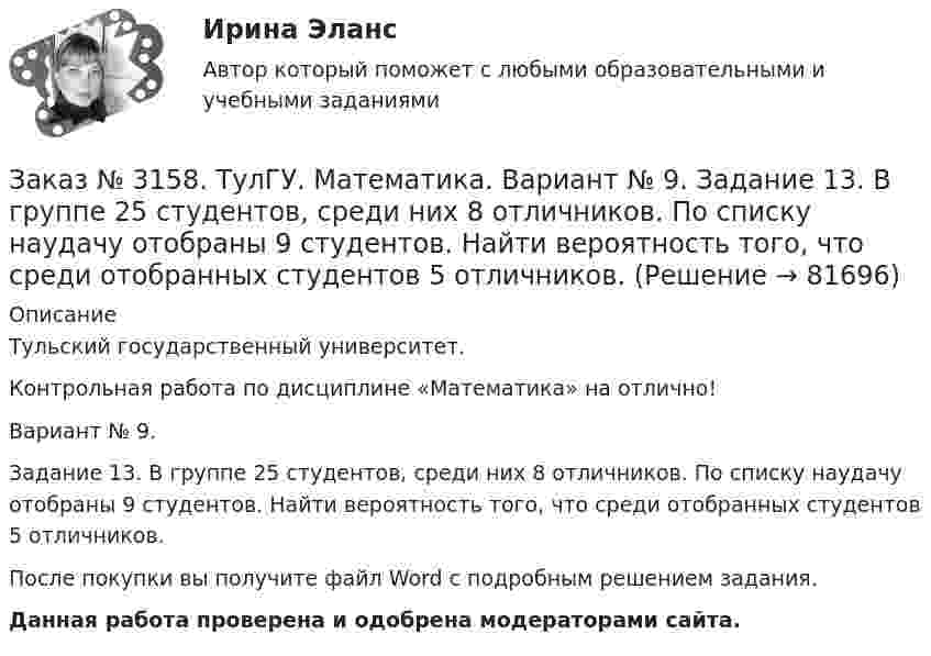      
            Описание
            Тульский государственный университет. Контрольная работа по дисциплине «Математика» на отлично! Вариант № 9. Задание 13. В группе 25 студентов, среди них 8 отличников. По списку наудачу отобраны 9 студентов. Найти вероятность того, что среди отобранных студентов 5 отличников.После покупки вы получите файл Word с  подробным решением задания. Данная работа проверена и одобрена модераторами сайта.   
            
            
            Заказ № 3158. ТулГУ. Математика. Вариант № 9. Задание 12. Для сигнализации об аварии установлены два независимо работающих сигнализатора. Вероятность того, что при аварии сигнализатор сработает, равна 0,95 для первого сигнализатора и 0,9 для второго.Заказ № 3158. ТулГУ. Математика. Вариант № 9. Задание 13. В группе 25 студентов, среди них 8 отличников. По списку наудачу отобраны 9 студентов. Найти вероятность того, что среди отобранных студентов 5 отличников.Заказ № 3158. ТулГУ. Математика. Вариант № 9. Задание 14. В магазин поступили электрические лампочки одного типа, изготовленные на четырёх заводах: c 1-го завода 250 шт., со 2-го – 525 шт., с 3-го – 275 шт. и с 4-го – 950 шт...Заказ № 3158. ТулГУ. Математика. Вариант № 9. Задание 15. Дано следующее распределение дискретной случайной величины X: X	2	x	6 P	0,3	0,2	p Известно, что математическое ожидание M(X)=4,4. Найти x.Заказ № 3158. ТулГУ. Математика. На каждой из 6 одинаковых карточек напечатана одна из следующих букв: Е, И, С, С, С, Я.  Карточки тщательно перемешаны. Вынимают карточки по одной. Найти вероятность того, что в порядке появления карточек сложится...Заказ № 3158. Тульский государственный университет. Контрольная работа по дисциплине «Математика» на отлично! Вариант № 9. Задание 1. Вычислить ∫∫5y2cos (xy/2)dxdy, если D ограничена линиями: x=0, y=4, y=x/5                        Заказ № 3158. Тульский государственный университет. Контрольная работа по дисциплине «Математика» на отлично! Вариант № 9. Задание 2. Вычислить 10y2е(ху/2)dxdydz, если область V ограничена поверхностями V: x=0, y=1/8, y=x/8, z=0, z =-8Заказ № 3156. Тихоокеанский государственный университет. Математика. Вариант 5. Найти частные производные первого порядка функции. u = sin (x/y2 + zx)Заказ № 3156. Тихоокеанский государственный университет. Физика. Вариант 5. Задача № 45. Найти длину волны света, соответствующую красной границе фотоэффекта для калия.Заказ № 3156. Тихоокеанский государственный университет. Физика.Два прямолинейных бесконечно длинных проводника скрещены под прямым углом. По проводникам текут токи 8 А и 6 А. Расстояние между проводниками 10 см. Определить магнитную индукцию поля...Заказ № 3156. Тихоокеанский государственный университет. Физика. Две параллельные плоскости одноименно заряжены с поверхностной плотностью зарядов  о1 = 2нКл/м2  и о2 = 4нКл/м2.  Определить напряженность электростатического поля между плоскостями.Заказ № 3156. Тихоокеанский государственный университет. Физика. Материальная точка участвует в двух одинаково направленных колебаниях с частотой v = 1/2 с - 1. Разность фаз этих колебаний равна 60, а амплитуды равны 8 и 4 см соответственно. Напи...Заказ № 3156. Тихоокеанский государственный университет. Физика. Счетчик а-частиц, установленный вблизи радиоактивного изотопа, при первом измерении регистрировал N1=1400 частиц в минуту, а через время t=4 ч – только N2= 400. Определить период пол...Заказ № 3156. Тихоокеанский государственный университет. Физика. Электромотор с сопротивление 4 Ом подключен к генератору с ЭДС 240 В и внутренним сопротивлением 2 Ом. При работе мотора через его обмотки проходит ток 10 А. Определить КПД электромот..