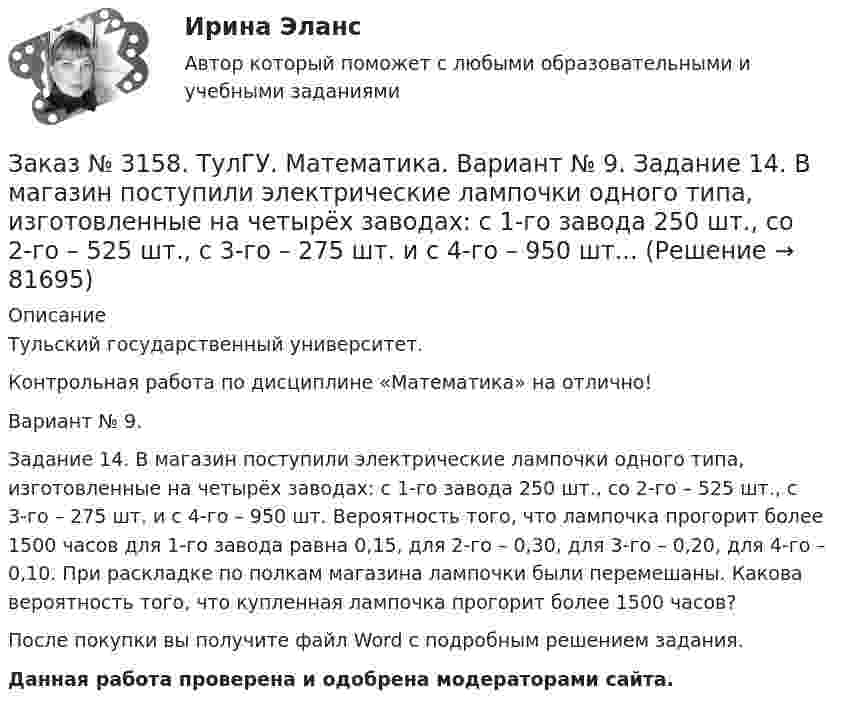      
            Описание
            Тульский государственный университет. Контрольная работа по дисциплине «Математика» на отлично! Вариант № 9. Задание 14. В магазин поступили электрические лампочки одного типа, изготовленные на четырёх заводах: c 1-го завода 250 шт., со 2-го – 525 шт., с 3-го – 275 шт. и с 4-го – 950 шт. Вероятность того, что лампочка прогорит более 1500 часов для 1-го завода равна 0,15, для 2-го – 0,30, для 3-го – 0,20, для 4-го – 0,10. При раскладке по полкам магазина лампочки были перемешаны. Какова вероятность того, что купленная лампочка прогорит более 1500 часов?После покупки вы получите файл Word с  подробным решением задания. Данная работа проверена и одобрена модераторами сайта.   
            
            
            Заказ № 3158. ТулГУ. Математика. Вариант № 9. Задание 13. В группе 25 студентов, среди них 8 отличников. По списку наудачу отобраны 9 студентов. Найти вероятность того, что среди отобранных студентов 5 отличников.Заказ № 3158. ТулГУ. Математика. Вариант № 9. Задание 14. В магазин поступили электрические лампочки одного типа, изготовленные на четырёх заводах: c 1-го завода 250 шт., со 2-го – 525 шт., с 3-го – 275 шт. и с 4-го – 950 шт...Заказ № 3158. ТулГУ. Математика. Вариант № 9. Задание 15. Дано следующее распределение дискретной случайной величины X: X	2	x	6 P	0,3	0,2	p Известно, что математическое ожидание M(X)=4,4. Найти x.Заказ № 3158. ТулГУ. Математика. На каждой из 6 одинаковых карточек напечатана одна из следующих букв: Е, И, С, С, С, Я.  Карточки тщательно перемешаны. Вынимают карточки по одной. Найти вероятность того, что в порядке появления карточек сложится...Заказ № 3158. Тульский государственный университет. Контрольная работа по дисциплине «Математика» на отлично! Вариант № 9. Задание 1. Вычислить ∫∫5y2cos (xy/2)dxdy, если D ограничена линиями: x=0, y=4, y=x/5                        Заказ № 3158. Тульский государственный университет. Контрольная работа по дисциплине «Математика» на отлично! Вариант № 9. Задание 2. Вычислить 10y2е(ху/2)dxdydz, если область V ограничена поверхностями V: x=0, y=1/8, y=x/8, z=0, z =-8Заказ № 3158. Тульский государственный университет. Контрольная работа по дисциплине «Математика» на отлично! Вариант № 9. Задание 3. Вычислить ln(x2+у2)dxdy, если D ограничена: x2+у2 = e3. X2 + у2 = e4Заказ № 3156. Тихоокеанский государственный университет. Физика. Вариант 5. Задача № 45. Найти длину волны света, соответствующую красной границе фотоэффекта для калия.Заказ № 3156. Тихоокеанский государственный университет. Физика.Два прямолинейных бесконечно длинных проводника скрещены под прямым углом. По проводникам текут токи 8 А и 6 А. Расстояние между проводниками 10 см. Определить магнитную индукцию поля...Заказ № 3156. Тихоокеанский государственный университет. Физика. Две параллельные плоскости одноименно заряжены с поверхностной плотностью зарядов  о1 = 2нКл/м2  и о2 = 4нКл/м2.  Определить напряженность электростатического поля между плоскостями.Заказ № 3156. Тихоокеанский государственный университет. Физика. Материальная точка участвует в двух одинаково направленных колебаниях с частотой v = 1/2 с - 1. Разность фаз этих колебаний равна 60, а амплитуды равны 8 и 4 см соответственно. Напи...Заказ № 3156. Тихоокеанский государственный университет. Физика. Счетчик а-частиц, установленный вблизи радиоактивного изотопа, при первом измерении регистрировал N1=1400 частиц в минуту, а через время t=4 ч – только N2= 400. Определить период пол...Заказ № 3156. Тихоокеанский государственный университет. Физика. Электромотор с сопротивление 4 Ом подключен к генератору с ЭДС 240 В и внутренним сопротивлением 2 Ом. При работе мотора через его обмотки проходит ток 10 А. Определить КПД электромот..Заказ № 3158. ТулГУ. Математика. Вариант № 9. Задание 10. Найти ротор и дивергенцию векторного поля  a=(-3y-3z) i+(-3x-5z) j+(-5y-3x) k  в точке  M0 (-2;-1;1). Является ли данное поле потенциальным или соленоидальным?