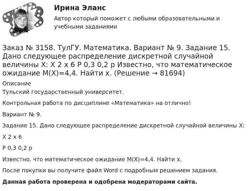     
            Описание
            Тульский государственный университет. Контрольная работа по дисциплине «Математика» на отлично! Вариант № 9. Задание 15. Дано следующее распределение дискретной случайной величины X:X        2         x         6P         0,3      0,2      pИзвестно, что математическое ожидание M(X)=4,4. Найти x.После покупки вы получите файл Word с  подробным решением задания. Данная работа проверена и одобрена модераторами сайта.   
            
            
            Заказ № 3158. ТулГУ. Математика. Вариант № 9. Задание 14. В магазин поступили электрические лампочки одного типа, изготовленные на четырёх заводах: c 1-го завода 250 шт., со 2-го – 525 шт., с 3-го – 275 шт. и с 4-го – 950 шт...Заказ № 3158. ТулГУ. Математика. Вариант № 9. Задание 15. Дано следующее распределение дискретной случайной величины X: X	2	x	6 P	0,3	0,2	p Известно, что математическое ожидание M(X)=4,4. Найти x.Заказ № 3158. ТулГУ. Математика. На каждой из 6 одинаковых карточек напечатана одна из следующих букв: Е, И, С, С, С, Я.  Карточки тщательно перемешаны. Вынимают карточки по одной. Найти вероятность того, что в порядке появления карточек сложится...Заказ № 3158. Тульский государственный университет. Контрольная работа по дисциплине «Математика» на отлично! Вариант № 9. Задание 1. Вычислить ∫∫5y2cos (xy/2)dxdy, если D ограничена линиями: x=0, y=4, y=x/5                        Заказ № 3158. Тульский государственный университет. Контрольная работа по дисциплине «Математика» на отлично! Вариант № 9. Задание 2. Вычислить 10y2е(ху/2)dxdydz, если область V ограничена поверхностями V: x=0, y=1/8, y=x/8, z=0, z =-8Заказ № 3158. Тульский государственный университет. Контрольная работа по дисциплине «Математика» на отлично! Вариант № 9. Задание 3. Вычислить ln(x2+у2)dxdy, если D ограничена: x2+у2 = e3. X2 + у2 = e4Заказ № 3158. Тульский государственный университет. Контрольная работа по дисциплине «Математика» на отлично! Вариант № 9. Задание 4. Найти объём тела, ограниченного поверхностями: V:x2+y2=9x,x2+y2+z2=81Заказ № 3156. Тихоокеанский государственный университет. Физика.Два прямолинейных бесконечно длинных проводника скрещены под прямым углом. По проводникам текут токи 8 А и 6 А. Расстояние между проводниками 10 см. Определить магнитную индукцию поля...Заказ № 3156. Тихоокеанский государственный университет. Физика. Две параллельные плоскости одноименно заряжены с поверхностной плотностью зарядов  о1 = 2нКл/м2  и о2 = 4нКл/м2.  Определить напряженность электростатического поля между плоскостями.Заказ № 3156. Тихоокеанский государственный университет. Физика. Материальная точка участвует в двух одинаково направленных колебаниях с частотой v = 1/2 с - 1. Разность фаз этих колебаний равна 60, а амплитуды равны 8 и 4 см соответственно. Напи...Заказ № 3156. Тихоокеанский государственный университет. Физика. Счетчик а-частиц, установленный вблизи радиоактивного изотопа, при первом измерении регистрировал N1=1400 частиц в минуту, а через время t=4 ч – только N2= 400. Определить период пол...Заказ № 3156. Тихоокеанский государственный университет. Физика. Электромотор с сопротивление 4 Ом подключен к генератору с ЭДС 240 В и внутренним сопротивлением 2 Ом. При работе мотора через его обмотки проходит ток 10 А. Определить КПД электромот..Заказ № 3158. ТулГУ. Математика. Вариант № 9. Задание 10. Найти ротор и дивергенцию векторного поля  a=(-3y-3z) i+(-3x-5z) j+(-5y-3x) k  в точке  M0 (-2;-1;1). Является ли данное поле потенциальным или соленоидальным?Заказ № 3158. ТулГУ. Математика. Вариант № 9. Задание 12. Для сигнализации об аварии установлены два независимо работающих сигнализатора. Вероятность того, что при аварии сигнализатор сработает, равна 0,95 для первого сигнализатора и 0,9 для второго.