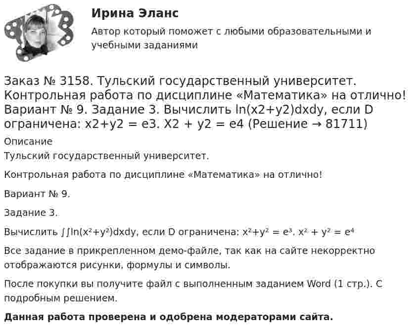     
            Описание
            Тульский государственный университет. Контрольная работа по дисциплине «Математика» на отлично! Вариант № 9. Задание 3.Вычислить ∫∫ln(x²+у²)dxdy, если D ограничена: x²+у² = e³. x² + у² = e⁴Все задание в прикрепленном демо-файле, так как на сайте некорректно отображаются рисунки, формулы и символы.После покупки вы получите файл с выполненным заданием Word (1 стр.). С подробным решением. Данная работа проверена и одобрена модераторами сайта.   
            
            
            Заказ № 3158. Тульский государственный университет. Контрольная работа по дисциплине «Математика» на отлично! Вариант № 9. Задание 2. Вычислить 10y2е(ху/2)dxdydz, если область V ограничена поверхностями V: x=0, y=1/8, y=x/8, z=0, z =-8Заказ № 3158. Тульский государственный университет. Контрольная работа по дисциплине «Математика» на отлично! Вариант № 9. Задание 3. Вычислить ln(x2+у2)dxdy, если D ограничена: x2+у2 = e3. X2 + у2 = e4Заказ № 3158. Тульский государственный университет. Контрольная работа по дисциплине «Математика» на отлично! Вариант № 9. Задание 4. Найти объём тела, ограниченного поверхностями: V:x2+y2=9x,x2+y2+z2=81Заказ № 3158. Тульский государственный университет. Контрольная работа по дисциплине «Математика» на отлично! Вариант № 9. Задание 5. Вычислить тройной интеграл V(y2 zdxdydz)/((x2+y2 )3 );  V:y0,y3 x, z=3(x2+y2 ); z=3Заказ № 3158. Тульский государственный университет. Математика на отлично! Вариант № 9. Задание 6. Вычислить криволинейный интеграл первого рода от функции f(x,y)=(64/25 y2+25/64 x2 )  по контуру  L:x=8cost,y=5sint,0tП/2Заказ № 3158. Тульский государственный университет. Математика на отлично! Вариант № 9. Задание 7. Вычислить поверхностный интеграл первого рода S(-5x-4y+5z-2)  dб, где S-часть плоскости  9x+2y+6z-5=0, лежащая в первом октантеЗаказ № 3158. Тульский государственный университет. Математика на отлично! Вариант № 9. Задание 8. Найти наибольшую скорость возрастания скалярного поля u(x,y,z)=ln (6x2+4y2+3z2 ) в точке  M0 (7;2;4)Заказ № 3156. Тихоокеанский государственный университет. Физика. Электромотор с сопротивление 4 Ом подключен к генератору с ЭДС 240 В и внутренним сопротивлением 2 Ом. При работе мотора через его обмотки проходит ток 10 А. Определить КПД электромот..Заказ № 3158. ТулГУ. Математика. Вариант № 9. Задание 10. Найти ротор и дивергенцию векторного поля  a=(-3y-3z) i+(-3x-5z) j+(-5y-3x) k  в точке  M0 (-2;-1;1). Является ли данное поле потенциальным или соленоидальным?Заказ № 3158. ТулГУ. Математика. Вариант № 9. Задание 12. Для сигнализации об аварии установлены два независимо работающих сигнализатора. Вероятность того, что при аварии сигнализатор сработает, равна 0,95 для первого сигнализатора и 0,9 для второго.Заказ № 3158. ТулГУ. Математика. Вариант № 9. Задание 13. В группе 25 студентов, среди них 8 отличников. По списку наудачу отобраны 9 студентов. Найти вероятность того, что среди отобранных студентов 5 отличников.Заказ № 3158. ТулГУ. Математика. Вариант № 9. Задание 14. В магазин поступили электрические лампочки одного типа, изготовленные на четырёх заводах: c 1-го завода 250 шт., со 2-го – 525 шт., с 3-го – 275 шт. и с 4-го – 950 шт...Заказ № 3158. ТулГУ. Математика. Вариант № 9. Задание 15. Дано следующее распределение дискретной случайной величины X: X	2	x	6 P	0,3	0,2	p Известно, что математическое ожидание M(X)=4,4. Найти x.Заказ № 3158. ТулГУ. Математика. На каждой из 6 одинаковых карточек напечатана одна из следующих букв: Е, И, С, С, С, Я.  Карточки тщательно перемешаны. Вынимают карточки по одной. Найти вероятность того, что в порядке появления карточек сложится...