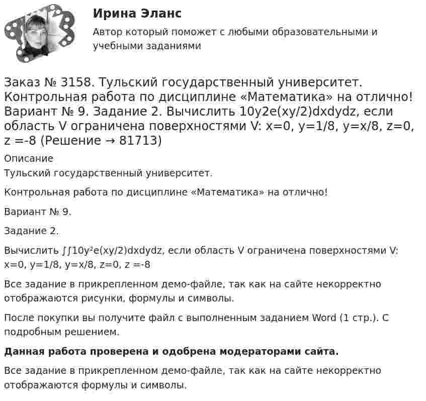     
            Описание
            Тульский государственный университет. Контрольная работа по дисциплине «Математика» на отлично! Вариант № 9. Задание 2.Вычислить ∫∫10y²е(ху/2)dxdydz, если область V ограничена поверхностями V: x=0, y=1/8, y=x/8, z=0, z =-8Все задание в прикрепленном демо-файле, так как на сайте некорректно отображаются рисунки, формулы и символы.После покупки вы получите файл с выполненным заданием Word (1 стр.). С подробным решением. Данная работа проверена и одобрена модераторами сайта.  Все задание в прикрепленном демо-файле, так как на сайте некорректно отображаются формулы и символы.   
            
            
            Заказ № 3158. Тульский государственный университет. Контрольная работа по дисциплине «Математика» на отлично! Вариант № 9. Задание 1. Вычислить ∫∫5y2cos (xy/2)dxdy, если D ограничена линиями: x=0, y=4, y=x/5                        Заказ № 3158. Тульский государственный университет. Контрольная работа по дисциплине «Математика» на отлично! Вариант № 9. Задание 2. Вычислить 10y2е(ху/2)dxdydz, если область V ограничена поверхностями V: x=0, y=1/8, y=x/8, z=0, z =-8Заказ № 3158. Тульский государственный университет. Контрольная работа по дисциплине «Математика» на отлично! Вариант № 9. Задание 3. Вычислить ln(x2+у2)dxdy, если D ограничена: x2+у2 = e3. X2 + у2 = e4Заказ № 3158. Тульский государственный университет. Контрольная работа по дисциплине «Математика» на отлично! Вариант № 9. Задание 4. Найти объём тела, ограниченного поверхностями: V:x2+y2=9x,x2+y2+z2=81Заказ № 3158. Тульский государственный университет. Контрольная работа по дисциплине «Математика» на отлично! Вариант № 9. Задание 5. Вычислить тройной интеграл V(y2 zdxdydz)/((x2+y2 )3 );  V:y0,y3 x, z=3(x2+y2 ); z=3Заказ № 3158. Тульский государственный университет. Математика на отлично! Вариант № 9. Задание 6. Вычислить криволинейный интеграл первого рода от функции f(x,y)=(64/25 y2+25/64 x2 )  по контуру  L:x=8cost,y=5sint,0tП/2Заказ № 3158. Тульский государственный университет. Математика на отлично! Вариант № 9. Задание 7. Вычислить поверхностный интеграл первого рода S(-5x-4y+5z-2)  dб, где S-часть плоскости  9x+2y+6z-5=0, лежащая в первом октантеЗаказ № 3156. Тихоокеанский государственный университет. Физика. Счетчик а-частиц, установленный вблизи радиоактивного изотопа, при первом измерении регистрировал N1=1400 частиц в минуту, а через время t=4 ч – только N2= 400. Определить период пол...Заказ № 3156. Тихоокеанский государственный университет. Физика. Электромотор с сопротивление 4 Ом подключен к генератору с ЭДС 240 В и внутренним сопротивлением 2 Ом. При работе мотора через его обмотки проходит ток 10 А. Определить КПД электромот..Заказ № 3158. ТулГУ. Математика. Вариант № 9. Задание 10. Найти ротор и дивергенцию векторного поля  a=(-3y-3z) i+(-3x-5z) j+(-5y-3x) k  в точке  M0 (-2;-1;1). Является ли данное поле потенциальным или соленоидальным?Заказ № 3158. ТулГУ. Математика. Вариант № 9. Задание 12. Для сигнализации об аварии установлены два независимо работающих сигнализатора. Вероятность того, что при аварии сигнализатор сработает, равна 0,95 для первого сигнализатора и 0,9 для второго.Заказ № 3158. ТулГУ. Математика. Вариант № 9. Задание 13. В группе 25 студентов, среди них 8 отличников. По списку наудачу отобраны 9 студентов. Найти вероятность того, что среди отобранных студентов 5 отличников.Заказ № 3158. ТулГУ. Математика. Вариант № 9. Задание 14. В магазин поступили электрические лампочки одного типа, изготовленные на четырёх заводах: c 1-го завода 250 шт., со 2-го – 525 шт., с 3-го – 275 шт. и с 4-го – 950 шт...Заказ № 3158. ТулГУ. Математика. Вариант № 9. Задание 15. Дано следующее распределение дискретной случайной величины X: X	2	x	6 P	0,3	0,2	p Известно, что математическое ожидание M(X)=4,4. Найти x.