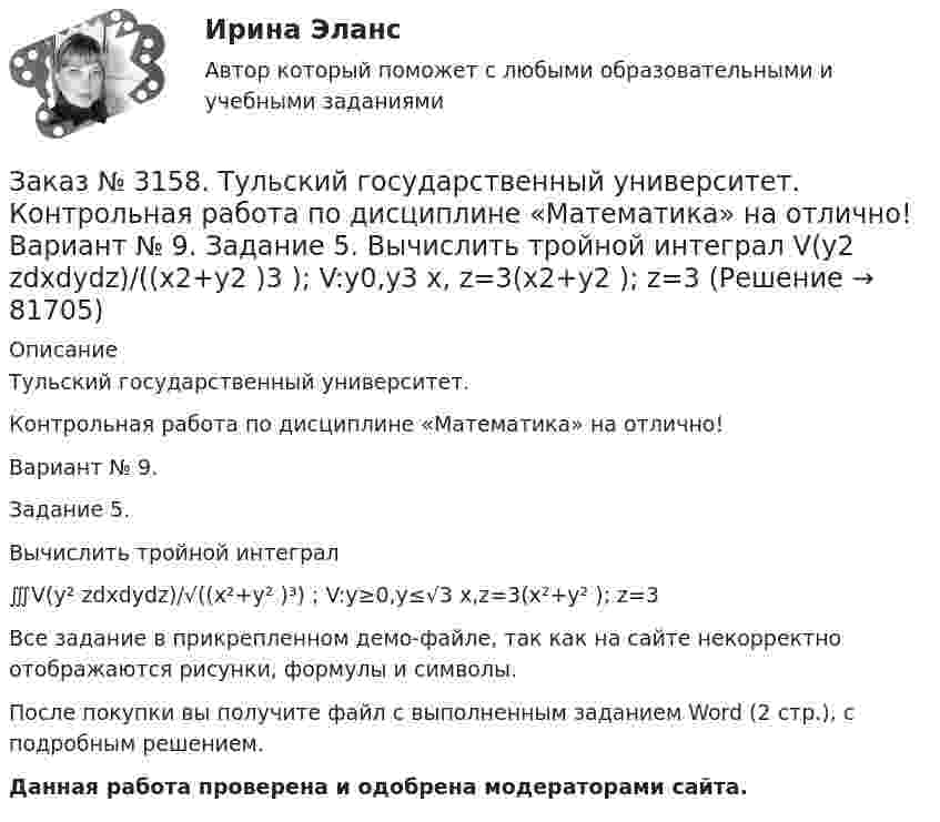     
            Описание
            Тульский государственный университет. Контрольная работа по дисциплине «Математика» на отлично! Вариант № 9. Задание 5.Вычислить тройной интеграл∭V(y² zdxdydz)/√((x²+y² )³) ; V:y≥0,y≤√3 x,z=3(x²+y² ); z=3Все задание в прикрепленном демо-файле, так как на сайте некорректно отображаются рисунки, формулы и символы.После покупки вы получите файл с выполненным заданием Word (2 стр.), c подробным решением. Данная работа проверена и одобрена модераторами сайта.   
            
            
            Заказ № 3158. Тульский государственный университет. Контрольная работа по дисциплине «Математика» на отлично! Вариант № 9. Задание 4. Найти объём тела, ограниченного поверхностями: V:x2+y2=9x,x2+y2+z2=81Заказ № 3158. Тульский государственный университет. Контрольная работа по дисциплине «Математика» на отлично! Вариант № 9. Задание 5. Вычислить тройной интеграл V(y2 zdxdydz)/((x2+y2 )3 );  V:y0,y3 x, z=3(x2+y2 ); z=3Заказ № 3158. Тульский государственный университет. Математика на отлично! Вариант № 9. Задание 6. Вычислить криволинейный интеграл первого рода от функции f(x,y)=(64/25 y2+25/64 x2 )  по контуру  L:x=8cost,y=5sint,0tП/2Заказ № 3158. Тульский государственный университет. Математика на отлично! Вариант № 9. Задание 7. Вычислить поверхностный интеграл первого рода S(-5x-4y+5z-2)  dб, где S-часть плоскости  9x+2y+6z-5=0, лежащая в первом октантеЗаказ № 3158. Тульский государственный университет. Математика на отлично! Вариант № 9. Задание 8. Найти наибольшую скорость возрастания скалярного поля u(x,y,z)=ln (6x2+4y2+3z2 ) в точке  M0 (7;2;4)Заказ № 3158. Тульский государственный университет. Математика на отлично! Вариант № 9. Задание 9. Найти поток векторного поля  a=(5x+sinz) i+(zx2-6y) j+(2z+cosy) k через  замкнутую поверхность S:5z=x2+y2,z=(9-x2-y2 )  в направлении внешней нормали.Заказ № 3166. Амурский гуманитарно-педагогический государственный университет (АмГПГУ).  Английский язык. Ведение деловой корреспонденцииЗаказ № 3158. ТулГУ. Математика. Вариант № 9. Задание 12. Для сигнализации об аварии установлены два независимо работающих сигнализатора. Вероятность того, что при аварии сигнализатор сработает, равна 0,95 для первого сигнализатора и 0,9 для второго.Заказ № 3158. ТулГУ. Математика. Вариант № 9. Задание 13. В группе 25 студентов, среди них 8 отличников. По списку наудачу отобраны 9 студентов. Найти вероятность того, что среди отобранных студентов 5 отличников.Заказ № 3158. ТулГУ. Математика. Вариант № 9. Задание 14. В магазин поступили электрические лампочки одного типа, изготовленные на четырёх заводах: c 1-го завода 250 шт., со 2-го – 525 шт., с 3-го – 275 шт. и с 4-го – 950 шт...Заказ № 3158. ТулГУ. Математика. Вариант № 9. Задание 15. Дано следующее распределение дискретной случайной величины X: X	2	x	6 P	0,3	0,2	p Известно, что математическое ожидание M(X)=4,4. Найти x.Заказ № 3158. ТулГУ. Математика. На каждой из 6 одинаковых карточек напечатана одна из следующих букв: Е, И, С, С, С, Я.  Карточки тщательно перемешаны. Вынимают карточки по одной. Найти вероятность того, что в порядке появления карточек сложится...Заказ № 3158. Тульский государственный университет. Контрольная работа по дисциплине «Математика» на отлично! Вариант № 9. Задание 1. Вычислить ∫∫5y2cos (xy/2)dxdy, если D ограничена линиями: x=0, y=4, y=x/5                        Заказ № 3158. Тульский государственный университет. Контрольная работа по дисциплине «Математика» на отлично! Вариант № 9. Задание 2. Вычислить 10y2е(ху/2)dxdydz, если область V ограничена поверхностями V: x=0, y=1/8, y=x/8, z=0, z =-8