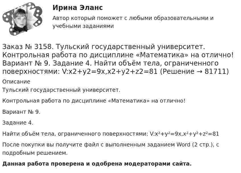      
            Описание
            Тульский государственный университет.Контрольная работа по дисциплине «Математика» на отлично!Вариант № 9.Задание 4.Найти объём тела, ограниченного поверхностями: V:x²+y²=9x,x²+y²+z²=81После покупки вы получите файл с выполненным заданием Word (2 стр.), c подробным решением. Данная работа проверена и одобрена модераторами сайта.   
            
            
            Заказ № 3158. Тульский государственный университет. Контрольная работа по дисциплине «Математика» на отлично! Вариант № 9. Задание 3. Вычислить ln(x2+у2)dxdy, если D ограничена: x2+у2 = e3. X2 + у2 = e4Заказ № 3158. Тульский государственный университет. Контрольная работа по дисциплине «Математика» на отлично! Вариант № 9. Задание 4. Найти объём тела, ограниченного поверхностями: V:x2+y2=9x,x2+y2+z2=81Заказ № 3158. Тульский государственный университет. Контрольная работа по дисциплине «Математика» на отлично! Вариант № 9. Задание 5. Вычислить тройной интеграл V(y2 zdxdydz)/((x2+y2 )3 );  V:y0,y3 x, z=3(x2+y2 ); z=3Заказ № 3158. Тульский государственный университет. Математика на отлично! Вариант № 9. Задание 6. Вычислить криволинейный интеграл первого рода от функции f(x,y)=(64/25 y2+25/64 x2 )  по контуру  L:x=8cost,y=5sint,0tП/2Заказ № 3158. Тульский государственный университет. Математика на отлично! Вариант № 9. Задание 7. Вычислить поверхностный интеграл первого рода S(-5x-4y+5z-2)  dб, где S-часть плоскости  9x+2y+6z-5=0, лежащая в первом октантеЗаказ № 3158. Тульский государственный университет. Математика на отлично! Вариант № 9. Задание 8. Найти наибольшую скорость возрастания скалярного поля u(x,y,z)=ln (6x2+4y2+3z2 ) в точке  M0 (7;2;4)Заказ № 3158. Тульский государственный университет. Математика на отлично! Вариант № 9. Задание 9. Найти поток векторного поля  a=(5x+sinz) i+(zx2-6y) j+(2z+cosy) k через  замкнутую поверхность S:5z=x2+y2,z=(9-x2-y2 )  в направлении внешней нормали.Заказ № 3158. ТулГУ. Математика. Вариант № 9. Задание 10. Найти ротор и дивергенцию векторного поля  a=(-3y-3z) i+(-3x-5z) j+(-5y-3x) k  в точке  M0 (-2;-1;1). Является ли данное поле потенциальным или соленоидальным?Заказ № 3158. ТулГУ. Математика. Вариант № 9. Задание 12. Для сигнализации об аварии установлены два независимо работающих сигнализатора. Вероятность того, что при аварии сигнализатор сработает, равна 0,95 для первого сигнализатора и 0,9 для второго.Заказ № 3158. ТулГУ. Математика. Вариант № 9. Задание 13. В группе 25 студентов, среди них 8 отличников. По списку наудачу отобраны 9 студентов. Найти вероятность того, что среди отобранных студентов 5 отличников.Заказ № 3158. ТулГУ. Математика. Вариант № 9. Задание 14. В магазин поступили электрические лампочки одного типа, изготовленные на четырёх заводах: c 1-го завода 250 шт., со 2-го – 525 шт., с 3-го – 275 шт. и с 4-го – 950 шт...Заказ № 3158. ТулГУ. Математика. Вариант № 9. Задание 15. Дано следующее распределение дискретной случайной величины X: X	2	x	6 P	0,3	0,2	p Известно, что математическое ожидание M(X)=4,4. Найти x.Заказ № 3158. ТулГУ. Математика. На каждой из 6 одинаковых карточек напечатана одна из следующих букв: Е, И, С, С, С, Я.  Карточки тщательно перемешаны. Вынимают карточки по одной. Найти вероятность того, что в порядке появления карточек сложится...Заказ № 3158. Тульский государственный университет. Контрольная работа по дисциплине «Математика» на отлично! Вариант № 9. Задание 1. Вычислить ∫∫5y2cos (xy/2)dxdy, если D ограничена линиями: x=0, y=4, y=x/5                        