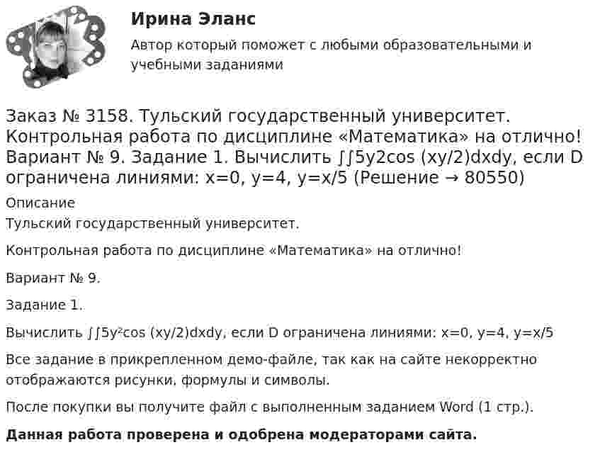     
            Описание
            Тульский государственный университет. Контрольная работа по дисциплине «Математика» на отлично! Вариант № 9. Задание 1.Вычислить ∫∫5y²cos (xy/2)dxdy, если D ограничена линиями: x=0, y=4, y=x/5Все задание в прикрепленном демо-файле, так как на сайте некорректно отображаются рисунки, формулы и символы.После покупки вы получите файл с выполненным заданием Word (1 стр.). Данная работа проверена и одобрена модераторами сайта.   
            
            
            Заказ № 3158. ТулГУ. Математика. На каждой из 6 одинаковых карточек напечатана одна из следующих букв: Е, И, С, С, С, Я.  Карточки тщательно перемешаны. Вынимают карточки по одной. Найти вероятность того, что в порядке появления карточек сложится...Заказ № 3158. Тульский государственный университет. Контрольная работа по дисциплине «Математика» на отлично! Вариант № 9. Задание 1. Вычислить ∫∫5y2cos (xy/2)dxdy, если D ограничена линиями: x=0, y=4, y=x/5                        Заказ № 3158. Тульский государственный университет. Контрольная работа по дисциплине «Математика» на отлично! Вариант № 9. Задание 2. Вычислить 10y2е(ху/2)dxdydz, если область V ограничена поверхностями V: x=0, y=1/8, y=x/8, z=0, z =-8Заказ № 3158. Тульский государственный университет. Контрольная работа по дисциплине «Математика» на отлично! Вариант № 9. Задание 3. Вычислить ln(x2+у2)dxdy, если D ограничена: x2+у2 = e3. X2 + у2 = e4Заказ № 3158. Тульский государственный университет. Контрольная работа по дисциплине «Математика» на отлично! Вариант № 9. Задание 4. Найти объём тела, ограниченного поверхностями: V:x2+y2=9x,x2+y2+z2=81Заказ № 3158. Тульский государственный университет. Контрольная работа по дисциплине «Математика» на отлично! Вариант № 9. Задание 5. Вычислить тройной интеграл V(y2 zdxdydz)/((x2+y2 )3 );  V:y0,y3 x, z=3(x2+y2 ); z=3Заказ № 3158. Тульский государственный университет. Математика на отлично! Вариант № 9. Задание 6. Вычислить криволинейный интеграл первого рода от функции f(x,y)=(64/25 y2+25/64 x2 )  по контуру  L:x=8cost,y=5sint,0tП/2Заказ № 3156. Тихоокеанский государственный университет. Физика. Материальная точка участвует в двух одинаково направленных колебаниях с частотой v = 1/2 с - 1. Разность фаз этих колебаний равна 60, а амплитуды равны 8 и 4 см соответственно. Напи...Заказ № 3156. Тихоокеанский государственный университет. Физика. Счетчик а-частиц, установленный вблизи радиоактивного изотопа, при первом измерении регистрировал N1=1400 частиц в минуту, а через время t=4 ч – только N2= 400. Определить период пол...Заказ № 3156. Тихоокеанский государственный университет. Физика. Электромотор с сопротивление 4 Ом подключен к генератору с ЭДС 240 В и внутренним сопротивлением 2 Ом. При работе мотора через его обмотки проходит ток 10 А. Определить КПД электромот..Заказ № 3158. ТулГУ. Математика. Вариант № 9. Задание 10. Найти ротор и дивергенцию векторного поля  a=(-3y-3z) i+(-3x-5z) j+(-5y-3x) k  в точке  M0 (-2;-1;1). Является ли данное поле потенциальным или соленоидальным?Заказ № 3158. ТулГУ. Математика. Вариант № 9. Задание 12. Для сигнализации об аварии установлены два независимо работающих сигнализатора. Вероятность того, что при аварии сигнализатор сработает, равна 0,95 для первого сигнализатора и 0,9 для второго.Заказ № 3158. ТулГУ. Математика. Вариант № 9. Задание 13. В группе 25 студентов, среди них 8 отличников. По списку наудачу отобраны 9 студентов. Найти вероятность того, что среди отобранных студентов 5 отличников.Заказ № 3158. ТулГУ. Математика. Вариант № 9. Задание 14. В магазин поступили электрические лампочки одного типа, изготовленные на четырёх заводах: c 1-го завода 250 шт., со 2-го – 525 шт., с 3-го – 275 шт. и с 4-го – 950 шт...