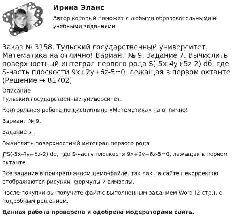     
            Описание
            Тульский государственный университет. Контрольная работа по дисциплине «Математика» на отлично! Вариант № 9. Задание 7.Вычислить поверхностный интеграл первого рода ∬S(-5x-4y+5z-2) dσ, где S-часть плоскости 9x+2y+6z-5=0, лежащая в первом октантеВсе задание в прикрепленном демо-файле, так как на сайте некорректно отображаются рисунки, формулы и символы.После покупки вы получите файл с выполненным заданием Word (2 стр.), c подробным решением. Данная работа проверена и одобрена модераторами сайта.   
            
            
            Заказ № 3158. Тульский государственный университет. Математика на отлично! Вариант № 9. Задание 6. Вычислить криволинейный интеграл первого рода от функции f(x,y)=(64/25 y2+25/64 x2 )  по контуру  L:x=8cost,y=5sint,0tП/2Заказ № 3158. Тульский государственный университет. Математика на отлично! Вариант № 9. Задание 7. Вычислить поверхностный интеграл первого рода S(-5x-4y+5z-2)  dб, где S-часть плоскости  9x+2y+6z-5=0, лежащая в первом октантеЗаказ № 3158. Тульский государственный университет. Математика на отлично! Вариант № 9. Задание 8. Найти наибольшую скорость возрастания скалярного поля u(x,y,z)=ln (6x2+4y2+3z2 ) в точке  M0 (7;2;4)Заказ № 3158. Тульский государственный университет. Математика на отлично! Вариант № 9. Задание 9. Найти поток векторного поля  a=(5x+sinz) i+(zx2-6y) j+(2z+cosy) k через  замкнутую поверхность S:5z=x2+y2,z=(9-x2-y2 )  в направлении внешней нормали.Заказ № 3166. Амурский гуманитарно-педагогический государственный университет (АмГПГУ).  Английский язык. Ведение деловой корреспонденцииЗаказ № 3166. Амурский гуманитарно-педагогический государственный университет (АмГПГУ). Социология. Вопрос №23. Место России в мировом сообществе. Вопрос № 3. Сравните основные положения системного подхода Т. Парсонса и Р. Мертона. В чем заключается.Заказ № 3166. Амурский гуманитарно-педагогический государственный университет (АмГПГУ). Социология. Задание к письменной работе №1. Определить специфику объекта и предмета социологии, социологических законов и закономерностей. Дать определение...Заказ № 3158. ТулГУ. Математика. Вариант № 9. Задание 14. В магазин поступили электрические лампочки одного типа, изготовленные на четырёх заводах: c 1-го завода 250 шт., со 2-го – 525 шт., с 3-го – 275 шт. и с 4-го – 950 шт...Заказ № 3158. ТулГУ. Математика. Вариант № 9. Задание 15. Дано следующее распределение дискретной случайной величины X: X	2	x	6 P	0,3	0,2	p Известно, что математическое ожидание M(X)=4,4. Найти x.Заказ № 3158. ТулГУ. Математика. На каждой из 6 одинаковых карточек напечатана одна из следующих букв: Е, И, С, С, С, Я.  Карточки тщательно перемешаны. Вынимают карточки по одной. Найти вероятность того, что в порядке появления карточек сложится...Заказ № 3158. Тульский государственный университет. Контрольная работа по дисциплине «Математика» на отлично! Вариант № 9. Задание 1. Вычислить ∫∫5y2cos (xy/2)dxdy, если D ограничена линиями: x=0, y=4, y=x/5                        Заказ № 3158. Тульский государственный университет. Контрольная работа по дисциплине «Математика» на отлично! Вариант № 9. Задание 2. Вычислить 10y2е(ху/2)dxdydz, если область V ограничена поверхностями V: x=0, y=1/8, y=x/8, z=0, z =-8Заказ № 3158. Тульский государственный университет. Контрольная работа по дисциплине «Математика» на отлично! Вариант № 9. Задание 3. Вычислить ln(x2+у2)dxdy, если D ограничена: x2+у2 = e3. X2 + у2 = e4Заказ № 3158. Тульский государственный университет. Контрольная работа по дисциплине «Математика» на отлично! Вариант № 9. Задание 4. Найти объём тела, ограниченного поверхностями: V:x2+y2=9x,x2+y2+z2=81