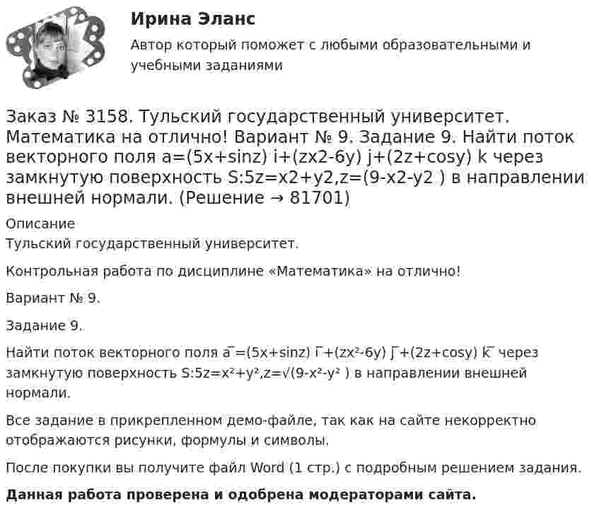     
            Описание
            Тульский государственный университет. Контрольная работа по дисциплине «Математика» на отлично! Вариант № 9. Задание 9.Найти поток векторного поля a ̅=(5x+sinz) i ̅+(zx²-6y) j ̅+(2z+cosy) k ̅ через замкнутую поверхность S:5z=x²+y²,z=√(9-x²-y² ) в направлении внешней нормали.Все задание в прикрепленном демо-файле, так как на сайте некорректно отображаются рисунки, формулы и символы.После покупки вы получите файл Word (1 стр.) с  подробным решением задания. Данная работа проверена и одобрена модераторами сайта.   
            
            
            Заказ № 3158. Тульский государственный университет. Математика на отлично! Вариант № 9. Задание 8. Найти наибольшую скорость возрастания скалярного поля u(x,y,z)=ln (6x2+4y2+3z2 ) в точке  M0 (7;2;4)Заказ № 3158. Тульский государственный университет. Математика на отлично! Вариант № 9. Задание 9. Найти поток векторного поля  a=(5x+sinz) i+(zx2-6y) j+(2z+cosy) k через  замкнутую поверхность S:5z=x2+y2,z=(9-x2-y2 )  в направлении внешней нормали.Заказ № 3166. Амурский гуманитарно-педагогический государственный университет (АмГПГУ).  Английский язык. Ведение деловой корреспонденцииЗаказ № 3166. Амурский гуманитарно-педагогический государственный университет (АмГПГУ). Социология. Вопрос №23. Место России в мировом сообществе. Вопрос № 3. Сравните основные положения системного подхода Т. Парсонса и Р. Мертона. В чем заключается.Заказ № 3166. Амурский гуманитарно-педагогический государственный университет (АмГПГУ). Социология. Задание к письменной работе №1. Определить специфику объекта и предмета социологии, социологических законов и закономерностей. Дать определение...Заказ № 3166. Амурский гуманитарно-педагогический государственный университет (АмГПГУ). Социология. Задание к письменной работе №2. Охарактеризовать социальные и теоретические предпосылки становления социологии как науки. Объяснить ...Заказ № 3166. Амурский гуманитарно-педагогический государственный университет (АмГПГУ). Социология. Задание к письменной работе №3 Привести основные социологические дефиниции понятия «общество». Дать объяснение развития общества ....Заказ № 3158. ТулГУ. Математика. На каждой из 6 одинаковых карточек напечатана одна из следующих букв: Е, И, С, С, С, Я.  Карточки тщательно перемешаны. Вынимают карточки по одной. Найти вероятность того, что в порядке появления карточек сложится...Заказ № 3158. Тульский государственный университет. Контрольная работа по дисциплине «Математика» на отлично! Вариант № 9. Задание 1. Вычислить ∫∫5y2cos (xy/2)dxdy, если D ограничена линиями: x=0, y=4, y=x/5                        Заказ № 3158. Тульский государственный университет. Контрольная работа по дисциплине «Математика» на отлично! Вариант № 9. Задание 2. Вычислить 10y2е(ху/2)dxdydz, если область V ограничена поверхностями V: x=0, y=1/8, y=x/8, z=0, z =-8Заказ № 3158. Тульский государственный университет. Контрольная работа по дисциплине «Математика» на отлично! Вариант № 9. Задание 3. Вычислить ln(x2+у2)dxdy, если D ограничена: x2+у2 = e3. X2 + у2 = e4Заказ № 3158. Тульский государственный университет. Контрольная работа по дисциплине «Математика» на отлично! Вариант № 9. Задание 4. Найти объём тела, ограниченного поверхностями: V:x2+y2=9x,x2+y2+z2=81Заказ № 3158. Тульский государственный университет. Контрольная работа по дисциплине «Математика» на отлично! Вариант № 9. Задание 5. Вычислить тройной интеграл V(y2 zdxdydz)/((x2+y2 )3 );  V:y0,y3 x, z=3(x2+y2 ); z=3Заказ № 3158. Тульский государственный университет. Математика на отлично! Вариант № 9. Задание 6. Вычислить криволинейный интеграл первого рода от функции f(x,y)=(64/25 y2+25/64 x2 )  по контуру  L:x=8cost,y=5sint,0tП/2