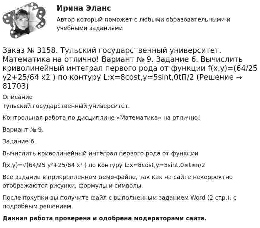     
            Описание
            Тульский государственный университет. Контрольная работа по дисциплине «Математика» на отлично! Вариант № 9. Задание 6.Вычислить криволинейный интеграл первого рода от функции f(x,y)=√(64/25 y²+25/64 x² )   по контуру L:x=8cost,y=5sint,0≤t≤π/2Все задание в прикрепленном демо-файле, так как на сайте некорректно отображаются рисунки, формулы и символы.После покупки вы получите файл с выполненным заданием Word (2 стр.), c подробным решением. Данная работа проверена и одобрена модераторами сайта.   
            
            
            Заказ № 3158. Тульский государственный университет. Контрольная работа по дисциплине «Математика» на отлично! Вариант № 9. Задание 5. Вычислить тройной интеграл V(y2 zdxdydz)/((x2+y2 )3 );  V:y0,y3 x, z=3(x2+y2 ); z=3Заказ № 3158. Тульский государственный университет. Математика на отлично! Вариант № 9. Задание 6. Вычислить криволинейный интеграл первого рода от функции f(x,y)=(64/25 y2+25/64 x2 )  по контуру  L:x=8cost,y=5sint,0tП/2Заказ № 3158. Тульский государственный университет. Математика на отлично! Вариант № 9. Задание 7. Вычислить поверхностный интеграл первого рода S(-5x-4y+5z-2)  dб, где S-часть плоскости  9x+2y+6z-5=0, лежащая в первом октантеЗаказ № 3158. Тульский государственный университет. Математика на отлично! Вариант № 9. Задание 8. Найти наибольшую скорость возрастания скалярного поля u(x,y,z)=ln (6x2+4y2+3z2 ) в точке  M0 (7;2;4)Заказ № 3158. Тульский государственный университет. Математика на отлично! Вариант № 9. Задание 9. Найти поток векторного поля  a=(5x+sinz) i+(zx2-6y) j+(2z+cosy) k через  замкнутую поверхность S:5z=x2+y2,z=(9-x2-y2 )  в направлении внешней нормали.Заказ № 3166. Амурский гуманитарно-педагогический государственный университет (АмГПГУ).  Английский язык. Ведение деловой корреспонденцииЗаказ № 3166. Амурский гуманитарно-педагогический государственный университет (АмГПГУ). Социология. Вопрос №23. Место России в мировом сообществе. Вопрос № 3. Сравните основные положения системного подхода Т. Парсонса и Р. Мертона. В чем заключается.Заказ № 3158. ТулГУ. Математика. Вариант № 9. Задание 13. В группе 25 студентов, среди них 8 отличников. По списку наудачу отобраны 9 студентов. Найти вероятность того, что среди отобранных студентов 5 отличников.Заказ № 3158. ТулГУ. Математика. Вариант № 9. Задание 14. В магазин поступили электрические лампочки одного типа, изготовленные на четырёх заводах: c 1-го завода 250 шт., со 2-го – 525 шт., с 3-го – 275 шт. и с 4-го – 950 шт...Заказ № 3158. ТулГУ. Математика. Вариант № 9. Задание 15. Дано следующее распределение дискретной случайной величины X: X	2	x	6 P	0,3	0,2	p Известно, что математическое ожидание M(X)=4,4. Найти x.Заказ № 3158. ТулГУ. Математика. На каждой из 6 одинаковых карточек напечатана одна из следующих букв: Е, И, С, С, С, Я.  Карточки тщательно перемешаны. Вынимают карточки по одной. Найти вероятность того, что в порядке появления карточек сложится...Заказ № 3158. Тульский государственный университет. Контрольная работа по дисциплине «Математика» на отлично! Вариант № 9. Задание 1. Вычислить ∫∫5y2cos (xy/2)dxdy, если D ограничена линиями: x=0, y=4, y=x/5                        Заказ № 3158. Тульский государственный университет. Контрольная работа по дисциплине «Математика» на отлично! Вариант № 9. Задание 2. Вычислить 10y2е(ху/2)dxdydz, если область V ограничена поверхностями V: x=0, y=1/8, y=x/8, z=0, z =-8Заказ № 3158. Тульский государственный университет. Контрольная работа по дисциплине «Математика» на отлично! Вариант № 9. Задание 3. Вычислить ln(x2+у2)dxdy, если D ограничена: x2+у2 = e3. X2 + у2 = e4