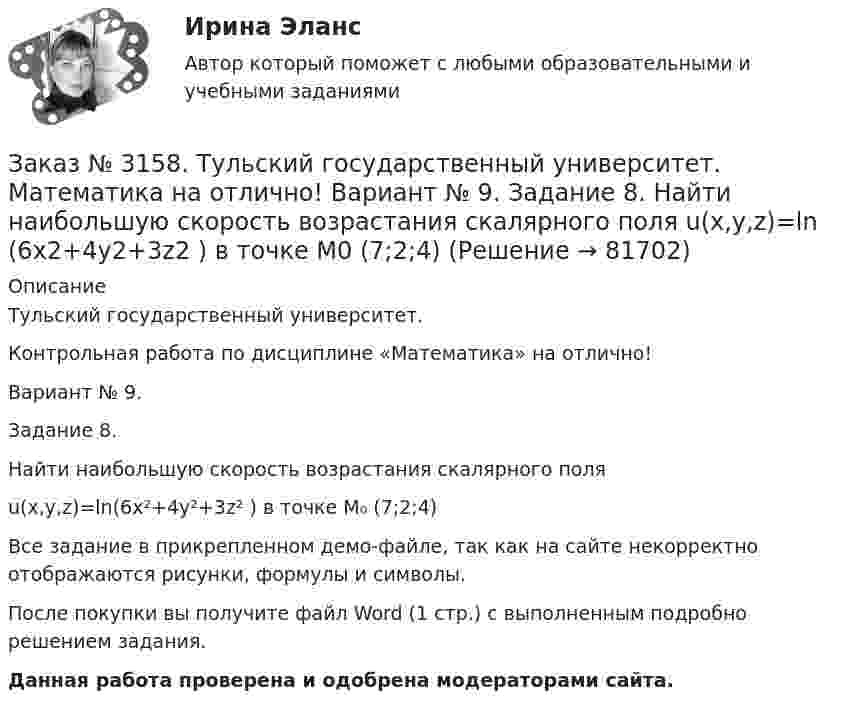     
            Описание
            Тульский государственный университет. Контрольная работа по дисциплине «Математика» на отлично! Вариант № 9. Задание 8.Найти наибольшую скорость возрастания скалярного поля u(x,y,z)=ln(6x²+4y²+3z² )   в точке M₀ (7;2;4)Все задание в прикрепленном демо-файле, так как на сайте некорректно отображаются рисунки, формулы и символы.После покупки вы получите файл Word (1 стр.) с выполненным  подробно решением задания. Данная работа проверена и одобрена модераторами сайта.   
            
            
            Заказ № 3158. Тульский государственный университет. Математика на отлично! Вариант № 9. Задание 7. Вычислить поверхностный интеграл первого рода S(-5x-4y+5z-2)  dб, где S-часть плоскости  9x+2y+6z-5=0, лежащая в первом октантеЗаказ № 3158. Тульский государственный университет. Математика на отлично! Вариант № 9. Задание 8. Найти наибольшую скорость возрастания скалярного поля u(x,y,z)=ln (6x2+4y2+3z2 ) в точке  M0 (7;2;4)Заказ № 3158. Тульский государственный университет. Математика на отлично! Вариант № 9. Задание 9. Найти поток векторного поля  a=(5x+sinz) i+(zx2-6y) j+(2z+cosy) k через  замкнутую поверхность S:5z=x2+y2,z=(9-x2-y2 )  в направлении внешней нормали.Заказ № 3166. Амурский гуманитарно-педагогический государственный университет (АмГПГУ).  Английский язык. Ведение деловой корреспонденцииЗаказ № 3166. Амурский гуманитарно-педагогический государственный университет (АмГПГУ). Социология. Вопрос №23. Место России в мировом сообществе. Вопрос № 3. Сравните основные положения системного подхода Т. Парсонса и Р. Мертона. В чем заключается.Заказ № 3166. Амурский гуманитарно-педагогический государственный университет (АмГПГУ). Социология. Задание к письменной работе №1. Определить специфику объекта и предмета социологии, социологических законов и закономерностей. Дать определение...Заказ № 3166. Амурский гуманитарно-педагогический государственный университет (АмГПГУ). Социология. Задание к письменной работе №2. Охарактеризовать социальные и теоретические предпосылки становления социологии как науки. Объяснить ...Заказ № 3158. ТулГУ. Математика. Вариант № 9. Задание 15. Дано следующее распределение дискретной случайной величины X: X	2	x	6 P	0,3	0,2	p Известно, что математическое ожидание M(X)=4,4. Найти x.Заказ № 3158. ТулГУ. Математика. На каждой из 6 одинаковых карточек напечатана одна из следующих букв: Е, И, С, С, С, Я.  Карточки тщательно перемешаны. Вынимают карточки по одной. Найти вероятность того, что в порядке появления карточек сложится...Заказ № 3158. Тульский государственный университет. Контрольная работа по дисциплине «Математика» на отлично! Вариант № 9. Задание 1. Вычислить ∫∫5y2cos (xy/2)dxdy, если D ограничена линиями: x=0, y=4, y=x/5                        Заказ № 3158. Тульский государственный университет. Контрольная работа по дисциплине «Математика» на отлично! Вариант № 9. Задание 2. Вычислить 10y2е(ху/2)dxdydz, если область V ограничена поверхностями V: x=0, y=1/8, y=x/8, z=0, z =-8Заказ № 3158. Тульский государственный университет. Контрольная работа по дисциплине «Математика» на отлично! Вариант № 9. Задание 3. Вычислить ln(x2+у2)dxdy, если D ограничена: x2+у2 = e3. X2 + у2 = e4Заказ № 3158. Тульский государственный университет. Контрольная работа по дисциплине «Математика» на отлично! Вариант № 9. Задание 4. Найти объём тела, ограниченного поверхностями: V:x2+y2=9x,x2+y2+z2=81Заказ № 3158. Тульский государственный университет. Контрольная работа по дисциплине «Математика» на отлично! Вариант № 9. Задание 5. Вычислить тройной интеграл V(y2 zdxdydz)/((x2+y2 )3 );  V:y0,y3 x, z=3(x2+y2 ); z=3