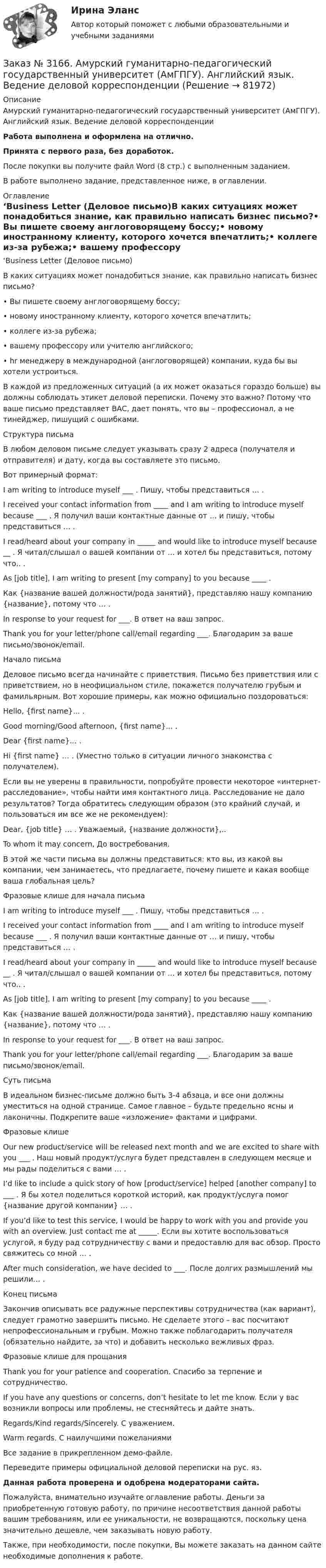     
            Описание
            Амурский гуманитарно-педагогический государственный университет (АмГПГУ). Английский язык. Ведение деловой корреспонденцииРабота выполнена и оформлена на отлично.Принята с первого раза, без доработок.После покупки вы получите файл Word (8 стр.) с выполненным заданием.В работе выполнено задание, представленное ниже, в оглавлении. 
            Оглавление
            ‘Business Letter (Деловое письмо)В каких ситуациях может понадобиться знание, как правильно написать бизнес письмо?•         Вы пишете своему англоговорящему боссу;•         новому иностранному клиенту, которого хочется впечатлить;•         коллеге из-за рубежа;•         вашему профессору или учителю английского;•         hr менеджеру в международной (англоговорящей) компании, куда бы вы хотели устроиться.В каждой из предложенных ситуаций (а их может оказаться гораздо больше) вы должны соблюдать этикет деловой переписки. Почему это важно? Потому что ваше письмо представляет ВАС, дает понять, что вы – профессионал, а не тинейджер, пишущий с ошибками. Структура письмаВ любом деловом письме следует указывать сразу 2 адреса (получателя и отправителя) и дату, когда вы составляете это письмо. Вот примерный формат:I am writing to introduce myself ___ . Пишу, чтобы представиться … .I received your contact information from ____ and I am writing to introduce myself because ___ . Я получил ваши контактные данные от … и пишу, чтобы представиться … .I read/heard about your company in _____ and would like to introduce myself because __ . Я читал/слышал о вашей компании от … и хотел бы представиться, потому что.. .As [job title], I am writing to present [my company] to you because ____ . Как {название вашей должности/рода занятий}, представляю нашу компанию {название}, потому что … .In response to your request for ___. В ответ на ваш запрос.Thank you for your letter/phone call/email regarding ___. Благодарим за ваше письмо/звонок/email. Начало письмаДеловое письмо всегда начинайте с приветствия. Письмо без приветствия или с приветствием, но в неофициальном стиле, покажется получателю грубым и фамильярным. Вот хорошие примеры, как можно официально поздороваться:Hello, {first name}... .Good morning/Good afternoon, {first name}... .Dear {first name}... .Hi {first name} … . (Уместно только в ситуации личного знакомства с получателем).Если вы не уверены в правильности, попробуйте провести некоторое «интернет-расследование», чтобы найти имя контактного лица. Расследование не дало результатов? Тогда обратитесь следующим образом (это крайний случай, и пользоваться им все же не рекомендуем):Dear, {job title} … . Уважаемый, {название должности},..To whom it may concern, До востребования.В этой же части письма вы должны представиться: кто вы, из какой вы компании, чем занимаетесь, что предлагаете, почему пишете и какая вообще ваша глобальная цель?Фразовые клише для начала письмаI am writing to introduce myself ___ . Пишу, чтобы представиться … .I received your contact information from ____ and I am writing to introduce myself because ___ . Я получил ваши контактные данные от … и пишу, чтобы представиться … .I read/heard about your company in _____ and would like to introduce myself because __ . Я читал/слышал о вашей компании от … и хотел бы представиться, потому что.. .As [job title], I am writing to present [my company] to you because ____ . Как {название вашей должности/рода занятий}, представляю нашу компанию {название}, потому что … .In response to your request for ___. В ответ на ваш запрос.Thank you for your letter/phone call/email regarding ___. Благодарим за ваше письмо/звонок/email.    Суть письмаВ идеальном бизнес-письме должно быть 3-4 абзаца, и все они должны уместиться на одной странице. Самое главное – будьте предельно ясны и лаконичны. Подкрепите ваше «изложение» фактами и цифрами.Фразовые клишеOur new product/service will be released next month and we are excited to share with you ___ . Наш новый продукт/услуга будет представлен в следующем месяце и мы рады поделиться с вами … .I’d like to include a quick story of how [product/service] helped [another company] to ___ . Я бы хотел поделиться короткой историй, как продукт/услуга помог {название другой компании} … .If you’d like to test this service, I would be happy to work with you and provide you with an overview. Just contact me at _____. Если вы хотите воспользоваться услугой, я буду рад сотрудничеству с вами и предоставлю для вас обзор. Просто свяжитесь со мной … .After much consideration, we have decided to ___. После долгих размышлений мы решили… .Конец письмаЗакончив описывать все радужные перспективы сотрудничества (как вариант), следует грамотно завершить письмо. Не сделаете этого – вас посчитают непрофессиональным и грубым. Можно также поблагодарить получателя (обязательно найдите, за что) и добавить несколько вежливых фраз.Фразовые клише для прощанияThank you for your patience and cooperation. Спасибо за терпение и сотрудничество.If you have any questions or concerns, don’t hesitate to let me know. Если у вас возникли вопросы или проблемы, не стесняйтесь и дайте знать.Regards/Kind regards/Sincerely. С уважением.Warm regards. С наилучшими пожеланиямиВсе задание в прикрепленном демо-файле.  Переведите примеры официальной деловой переписки на рус. яз.Данная работа проверена и одобрена модераторами сайта.  Пожалуйста, внимательно изучайте оглавление работы. Деньги за приобретенную готовую работу, по причине несоответствия данной работы вашим требованиям, или ее уникальности, не возвращаются, поскольку цена значительно дешевле, чем заказывать новую работу.Также, при необходимости, после покупки, Вы можете заказать на данном сайте необходимые дополнения к работе.  
            
            
            Заказ № 3158. Тульский государственный университет. Математика на отлично! Вариант № 9. Задание 9. Найти поток векторного поля  a=(5x+sinz) i+(zx2-6y) j+(2z+cosy) k через  замкнутую поверхность S:5z=x2+y2,z=(9-x2-y2 )  в направлении внешней нормали.Заказ № 3166. Амурский гуманитарно-педагогический государственный университет (АмГПГУ).  Английский язык. Ведение деловой корреспонденцииЗаказ № 3166. Амурский гуманитарно-педагогический государственный университет (АмГПГУ). Социология. Вопрос №23. Место России в мировом сообществе. Вопрос № 3. Сравните основные положения системного подхода Т. Парсонса и Р. Мертона. В чем заключается.Заказ № 3166. Амурский гуманитарно-педагогический государственный университет (АмГПГУ). Социология. Задание к письменной работе №1. Определить специфику объекта и предмета социологии, социологических законов и закономерностей. Дать определение...Заказ № 3166. Амурский гуманитарно-педагогический государственный университет (АмГПГУ). Социология. Задание к письменной работе №2. Охарактеризовать социальные и теоретические предпосылки становления социологии как науки. Объяснить ...Заказ № 3166. Амурский гуманитарно-педагогический государственный университет (АмГПГУ). Социология. Задание к письменной работе №3 Привести основные социологические дефиниции понятия «общество». Дать объяснение развития общества ....Заказ № 3166. Амурский гуманитарно-педагогический государственный университет (АмГПГУ). Социология. Задание к письменной работе №4 Раскрыть сущность классового и стратификационного подходов к объяснению социального неравенства. ..Заказ № 3158. Тульский государственный университет. Контрольная работа по дисциплине «Математика» на отлично! Вариант № 9. Задание 1. Вычислить ∫∫5y2cos (xy/2)dxdy, если D ограничена линиями: x=0, y=4, y=x/5                        Заказ № 3158. Тульский государственный университет. Контрольная работа по дисциплине «Математика» на отлично! Вариант № 9. Задание 2. Вычислить 10y2е(ху/2)dxdydz, если область V ограничена поверхностями V: x=0, y=1/8, y=x/8, z=0, z =-8Заказ № 3158. Тульский государственный университет. Контрольная работа по дисциплине «Математика» на отлично! Вариант № 9. Задание 3. Вычислить ln(x2+у2)dxdy, если D ограничена: x2+у2 = e3. X2 + у2 = e4Заказ № 3158. Тульский государственный университет. Контрольная работа по дисциплине «Математика» на отлично! Вариант № 9. Задание 4. Найти объём тела, ограниченного поверхностями: V:x2+y2=9x,x2+y2+z2=81Заказ № 3158. Тульский государственный университет. Контрольная работа по дисциплине «Математика» на отлично! Вариант № 9. Задание 5. Вычислить тройной интеграл V(y2 zdxdydz)/((x2+y2 )3 );  V:y0,y3 x, z=3(x2+y2 ); z=3Заказ № 3158. Тульский государственный университет. Математика на отлично! Вариант № 9. Задание 6. Вычислить криволинейный интеграл первого рода от функции f(x,y)=(64/25 y2+25/64 x2 )  по контуру  L:x=8cost,y=5sint,0tП/2Заказ № 3158. Тульский государственный университет. Математика на отлично! Вариант № 9. Задание 7. Вычислить поверхностный интеграл первого рода S(-5x-4y+5z-2)  dб, где S-часть плоскости  9x+2y+6z-5=0, лежащая в первом октанте