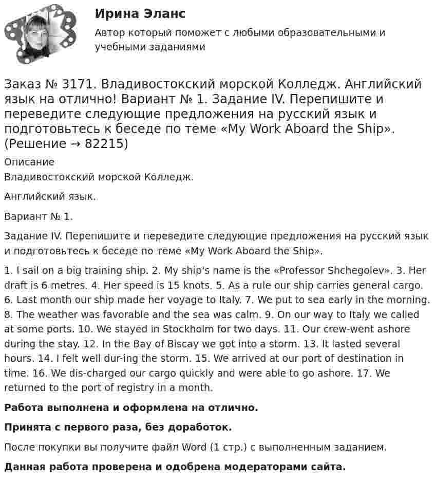      
            Описание
            Владивостокский морской Колледж. Английский язык.Вариант № 1. Задание IV. Перепишите и переведите следующие предложения на русский язык и подготовьтесь к беседе по теме «My Work Aboard the Ship».1. I sail on a big training ship. 2. My ship's name is the «Professor Shchegolev». 3. Her draft is 6 metres. 4. Her speed is 15 knots. 5. As a rule our ship carries general cargo. 6. Last month our ship made her voyage to Italy. 7. We put to sea early in the morning. 8. The weather was favorable and the sea was calm. 9. On our way to Italy we called at some ports. 10. We stayed in Stockholm for two days. 11. Our crew-went ashore during the stay. 12. In the Bay of Biscay we got into a storm. 13. It lasted several hours. 14. I felt well dur-ing the storm. 15. We arrived at our port of destination in time. 16. We dis-charged our cargo quickly and were able to go ashore. 17. We returned to the port of registry in a month.Работа выполнена и оформлена на отлично.Принята с первого раза, без доработок.После покупки вы получите файл Word (1 стр.) с выполненным заданием.Данная работа проверена и одобрена модераторами сайта.   
            
            
            Заказ № 3171. Владивостокский морской Колледж. Английский язык на отлично! Вариант № 1. Задание II. Поставьте следующие предложения в вопросительную форму. 1. He plays chess. 2. I do my physical exercises every morning. 3. We get up at 7 o'clock...Заказ № 3171. Владивостокский морской Колледж. Английский язык на отлично! Вариант № 1. Задание IV. Перепишите и переведите следующие предложения на русский язык и подготовьтесь к беседе по теме «My Work Aboard the Ship».Заказ № 3171. Владивостокский морской Колледж. Английский язык на отлично! Вариант № 1. Задание IX. Замените существительное с предлогом of существительным в притяжательном падеже. 1. The lessons of our teachers are very interesting. 2. The cabins ..Заказ № 3171. Владивостокский морской Колледж. Английский язык на отлично! Вариант № 1. Задание IX. Переведите следующие предложения на английский язык. 1. Он живет где-то около порта. 2. Кто-то хочет поговорить с вами. 3. Я никого не знаю в этом ...Заказ № 3171. Владивостокский морской Колледж. Английский язык на отлично! Вариант № 1. Задание I.Напишите предложения во множественном числе, сделав необходимые изменения: 1.	This is a ship. 2. This is a shelf. 3. This is a child. 4. That is a mate.Заказ № 3171. Владивостокский морской Колледж. Английский язык на отлично! Вариант № 1. Задание I. Откройте скобки, употребив глагол в Present Indefinite или в Present Con-tinuous. l. We (to speak) English at the English lessons. 2. But now we (to...Заказ № 3171. Владивостокский морской Колледж. Английский язык на отлично! Вариант № 1. Задание VIII. Откройте скобки, употребив нужное слово. 	1. There are (few, little) people in the street now. 2. There is (many, much) meat on this plate...Заказ № 3166. Амурский гуманитарно-педагогический государственный университет (АмГПГУ). Социология. Задание к письменной работе №2. Охарактеризовать социальные и теоретические предпосылки становления социологии как науки. Объяснить ...Заказ № 3166. Амурский гуманитарно-педагогический государственный университет (АмГПГУ). Социология. Задание к письменной работе №3 Привести основные социологические дефиниции понятия «общество». Дать объяснение развития общества ....Заказ № 3166. Амурский гуманитарно-педагогический государственный университет (АмГПГУ). Социология. Задание к письменной работе №4 Раскрыть сущность классового и стратификационного подходов к объяснению социального неравенства. ..Заказ № 3168. Санкт-Петербургский государственный университет промышленных технологий и дизайна. Контрольная работа на отлично! Дисциплина: Основы теории коммуникации. Тема: Формы, уровни и виды социальных коммуникаций.Заказ № 3171. Владивостокский морской Колледж. Английский язык. Вариант № 1. Задание IV. Замените выделенные слова соответствующими личными местоимениями. 1. The map and the plan are on the desk. 2. Nick is a sailor. 3. Ann and I are in the hall...Заказ № 3171. Владивостокский морской Колледж. Английский язык на отлично! Вариант № 1. Задание 2.Заполните пропуски артиклями там, где это необходимо: 1. That man is … captain. 2. … captain is on … bridge. 3. There is … bag on the table. 4. … Mr. ..Заказ № 3171. Владивостокский морской Колледж. Английский язык на отлично! Вариант № 1. Задание 3. Объедините следующие высказывания в предложения, выражающие сравнение. 1. This day is warm. That day is warm. 2. This book is interesting. That book ..