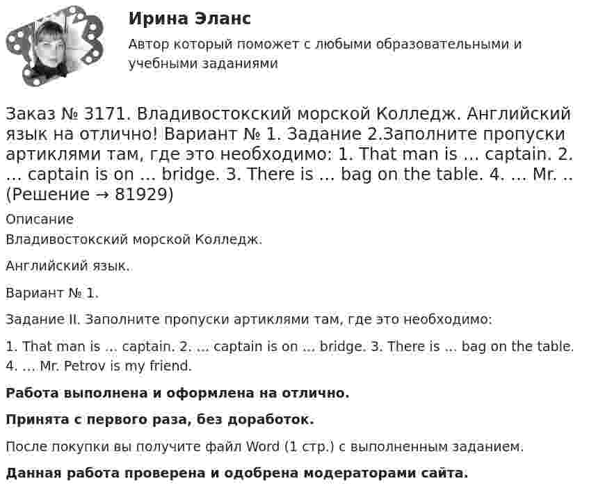      
            Описание
            Владивостокский морской Колледж. Английский язык.Вариант № 1. Задание II.     Заполните пропуски артиклями там, где это необходимо:1.    That man is … captain. 2. … captain is on … bridge. 3. There is … bag on the table. 4. … Mr. Petrov is my friend.Работа выполнена и оформлена на отлично.Принята с первого раза, без доработок.После покупки вы получите файл Word (1 стр.) с выполненным заданием.Данная работа проверена и одобрена модераторами сайта.   
            
            
            Заказ № 3171. Владивостокский морской Колледж. Английский язык. Вариант № 1. Задание IV. Замените выделенные слова соответствующими личными местоимениями. 1. The map and the plan are on the desk. 2. Nick is a sailor. 3. Ann and I are in the hall...Заказ № 3171. Владивостокский морской Колледж. Английский язык на отлично! Вариант № 1. Задание 2.Заполните пропуски артиклями там, где это необходимо: 1. That man is … captain. 2. … captain is on … bridge. 3. There is … bag on the table. 4. … Mr. ..Заказ № 3171. Владивостокский морской Колледж. Английский язык на отлично! Вариант № 1. Задание 3. Объедините следующие высказывания в предложения, выражающие сравнение. 1. This day is warm. That day is warm. 2. This book is interesting. That book ..Заказ № 3171. Владивостокский морской Колледж. Английский язык на отлично! Вариант № 1. Задание III. Поставьте следующие предложения в отрицательную форму. 1. She reads newspapers every morning. 2. They often visit us. 3. I play football every ...Заказ № 3171. Владивостокский морской Колледж. Английский язык на отлично! Вариант № 1. Задание II. Поставьте следующие предложения в вопросительную форму. 1. He plays chess. 2. I do my physical exercises every morning. 3. We get up at 7 o'clock...Заказ № 3171. Владивостокский морской Колледж. Английский язык на отлично! Вариант № 1. Задание IV. Перепишите и переведите следующие предложения на русский язык и подготовьтесь к беседе по теме «My Work Aboard the Ship».Заказ № 3171. Владивостокский морской Колледж. Английский язык на отлично! Вариант № 1. Задание IX. Замените существительное с предлогом of существительным в притяжательном падеже. 1. The lessons of our teachers are very interesting. 2. The cabins ..Заказ № 3158. Тульский государственный университет. Математика на отлично! Вариант № 9. Задание 9. Найти поток векторного поля  a=(5x+sinz) i+(zx2-6y) j+(2z+cosy) k через  замкнутую поверхность S:5z=x2+y2,z=(9-x2-y2 )  в направлении внешней нормали.Заказ № 3166. Амурский гуманитарно-педагогический государственный университет (АмГПГУ).  Английский язык. Ведение деловой корреспонденцииЗаказ № 3166. Амурский гуманитарно-педагогический государственный университет (АмГПГУ). Социология. Вопрос №23. Место России в мировом сообществе. Вопрос № 3. Сравните основные положения системного подхода Т. Парсонса и Р. Мертона. В чем заключается.Заказ № 3166. Амурский гуманитарно-педагогический государственный университет (АмГПГУ). Социология. Задание к письменной работе №1. Определить специфику объекта и предмета социологии, социологических законов и закономерностей. Дать определение...Заказ № 3166. Амурский гуманитарно-педагогический государственный университет (АмГПГУ). Социология. Задание к письменной работе №2. Охарактеризовать социальные и теоретические предпосылки становления социологии как науки. Объяснить ...Заказ № 3166. Амурский гуманитарно-педагогический государственный университет (АмГПГУ). Социология. Задание к письменной работе №3 Привести основные социологические дефиниции понятия «общество». Дать объяснение развития общества ....Заказ № 3166. Амурский гуманитарно-педагогический государственный университет (АмГПГУ). Социология. Задание к письменной работе №4 Раскрыть сущность классового и стратификационного подходов к объяснению социального неравенства. ..